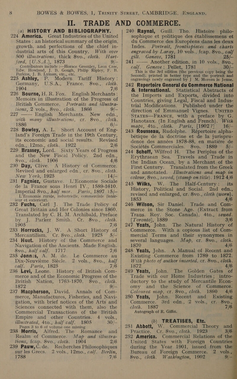 II. (a) HISTORY AND BIBLIOGRAPHY. 224 America. Great Industries of the United States : an historical summary of the origin, growth, and perfections of the chief in- 500 illustrations, thick 8vo., cloth. Hart- ford, [U.S.A.], 1873 9/— Contributors include :—Horace Greenley, Leon Case, Edw. Howland, J. B. Gough, Philip Ripley, F. B. Perkins, J. B. Lyman, etc., etc. 225 Ashley, P. Modern Tariff History: Germany, U.S.A., France. 8vo., cloth. 1904 7/6 226 Bourne, H.R. Fox. English Merchants: Memoirs in illustration of the Progress of British Commerce. Portraits and tllusiva-  tions, 2 vols., 8vo., cloth. 1866 9/- Merchants. New edn., with many tllustrations, cr. 8vo., cloth. 1886 6/~ 228 Bowley, A. L. Short Account of Eng- land’s Foreign Trade in the 19th Century, its economic and social results. Revised edn., 12mo., cloth. 1922 2/6 229 Brassey, Lord. Sixty Years of Progress and the New Fiscal Policy. 2nd edn., 8vo., cloth. 1906 4/6 230 Day, Clive. A History of Commerce. Revised and enlarged edn., cr. 8vo., cloth. New York, 1925 14/- 231 Fagniez, Gustave. L’ Economie Sociale de la France sous Henri IV., 1589-1610. Imperial 8vo., half mor. Paris, 1897 15/- L’Economie rurale, industrielle, commerciale (intér- ieur et exterieur). 232 Fuchs, Carl J. The Trade Policy of Great Britain and Her Colonies since 1860. Translated by C. H. M. Archibald, Preface by. .jo: «eanketr, Smith.) Cr 8vo,,»wclote. 1905 7/6 Mercantilism. Cr. 8vo., cloth. 1925 5/- 234 Huet. History of the Commerce and Navigation of the Ancients. Made English. 8vo., half calf. 1717 7/6 235 Jonnis, A. M. de. Le Commerce au Dix-Neuvieme Siécle. 2 vols., 8vo., half calf. Parts, 1825 7/6 236 Levi, Leone. History of British Com- merce and of the Economic Progress of the British Nation, 1763-1870. 8vo., cloth. 1872 9/— 237 Macpherson, David. Annals of Com- merce, Manufactures, Fisheries, and Navi- gation, with brief notices of the Arts and Sciences connected with them, also the Commercial Transactions of the British Empire and other Countries. 4 vols., illustrated, 4to., half calf. 1805 30/- Pages 3 to 6 of volume one missing ‘ 238 Morris, Alfred. The Romance and Realm of Commerce. Map and illustra- ttons, fcap. 8vo., cloth. 1904 2/6 239 Pauw, C. de. sur les Grecs. 1788 Recherches Philosophiques 2 vols., 12mo., calf. Berlin, 7/6 | 240 Raynal, Guill. Tho. Histoire philo- sophique et politique des établissemens et du Commerce des Européens dans les deux Indes. Portrait, frontispieces and charts engraved by Laray, 10 vols., feap. 8vo., calf '25/- gilt. Geneve, 1781 24] —— Another edition, in 10 vols., 8vo., calf. Geneve: Pellet, 1781 30/- This is the 3rd edition (the previous copy being the Second). printed in better type and the portrait and engravings newly engraved by J M. Moreau le Jeune. 242 Repertoire General du Commerce National &amp; International. Statistical Abstracts of the Imports and Exports, divided into Countries, giving Legal, Fiscal and Indus- trial Modifications. Published under the direction of Emmanuel Vignes. UNITED STATES—FRANCE, with a preface by G. — Hanotaux. (In English and French). With maps, 4to., cloth. Paris, [19022] 16/- 243 Rousseau, Rudolphe. Répertoire alpha- bétique de la doctrine et de Ja jurispru- dence des années 1878-88, en matiére de — Sociétés Commerciales. 8vo. 1889 5/— 244 §choff, Wilfred H. The Periplus of the Erythraean Sea. Travels and Trade in the Indian Ocean, by a Merchant of the First Century. Translated from the Greek and annotated. Illustrations and map in colour, 8vo., sewed, (stamp on title). 1912 4/6 245 Wilks, W. The Half-Century: its History, Political and Social. 2nd edn., revised and enlarged, cr. 8vo., cloth (worn). 1853 4/6 — 246 Wilson, Sir Daniel. Trade and Com-— merce in the Stone Age. (Extract from Trans. Roy. Soc. Canada), 4to., sewed. [Toronto], 1889 3/6 | 247 Yeats, John. The Natural History of — Commerce. With a copious list of Com- — mercial Terms and their synonymes in several languages. Map, cr. 8vo., cloth. 1870 4/6 248 Yeats, John. A Manual of Recent and © Existing Commerce from 1789 to 1872. With photo of author inserted, cr. 8vo., cloth. = 2 1872 4/6 | 249 Yeats, John. The Golden Gates of — Trade with our Home Industries; intro- ductory to the study of Mercantile Econ- — omy and the Science of Commerce. Coloured map, cr. 8vo., cloth. 4/6 1890        250 Yeats, John. Recent and Existing Commerce. 3rd edn., 2 vols., cr. 8vo., cloth. 1887 7/6 Autograph of R. Giffin. (b) TREATISES, Ete. 251 Abbott, W. Commercial Theory and Practice. Cr. 8vo., cloth. 1923 3/6 252 America. Commercial Relations of the United States with Foreign Countries during the Year 1901, issued from the Bureau of Foreign Commerce. 8vo., cloth. Washington, 1902