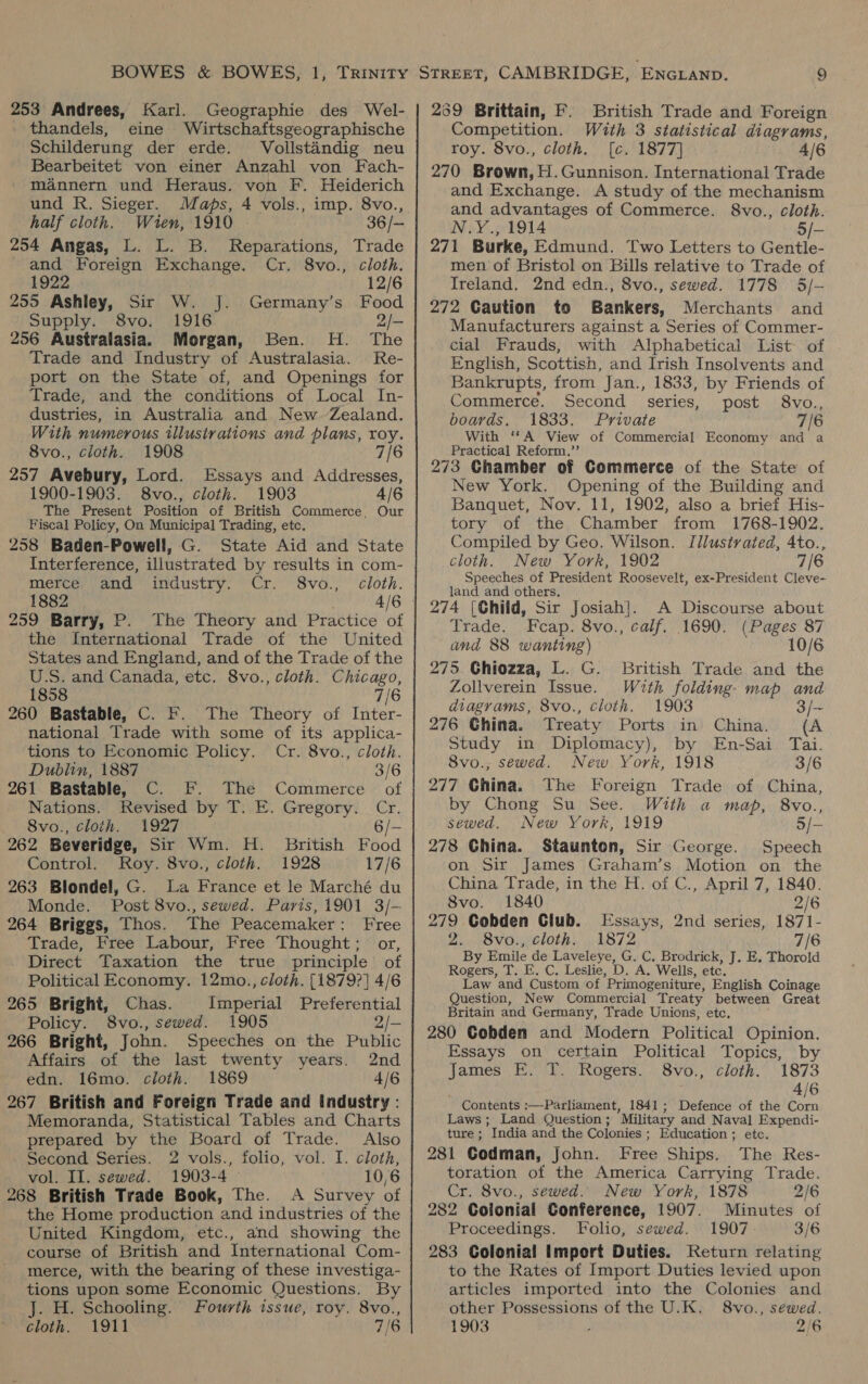 253 Andrees, Karl. Geographie des Wel- thandels, eine Wirtschaftsgeographische Schilderung der erde. Vollstandig neu Bearbeitet von einer Anzahl von Fach- mannern und Heraus. von F. Heiderich und R. Sieger. Maps, 4 vols., imp. 8vo., half cloth. Wien, 1910 36 /— 254 Angas, L. L. B. Reparations, Trade and Foreign Exchange. Cr. 8vo., cloth. 1922 12/6 255 Ashley, Sir W. J. Germany’s Food Supply. 8vo. 1916 2/- 256 Australasia. Morgan, Ben. H. The Trade and Industry of Australasia. Re- port on the State of, and Openings for Trade, and the conditions of Local In- dustries, in Australia and New. Zealand. With numerous illustrations and plans, roy. 8vo., cloth. 1908 7/6 257 Avebury, Lord. Essays and Addresses, 1900-1903. 8vo., cloth. 1903 4/6 The Present Position of British Commerce, Our Fiscal Policy, On Municipal Trading, etc, 258 Baden-Powell, G. State Aid and State Interference, illustrated by results in com- merce. and industry. Cr. 8vo., cloth. 1882 , 259 Barry, P. The Theory and Practice of the International Trade of the United States and England, and of the Trade of the U.S. and Canada, etc. 8vo., cloth. Chicago, 1858 7/6 260 Bastable, C. F. The Theory of Inter- national Trade with some of its applica- tions to Economic Policy. Cr. 8vo., cloth. Dublin, 1887 261 Bastable, C. F. The Commerce of Nations. Revised by T. E. Gregory. Cr. 8vo., cloth. 1927 6/— 262 Beveridge, Sir Wm. H. British Food Control. Roy. 8vo., cloth. 1928 17/6 263 Blondel, G. La France et le Marché du Monde. Post 8vo., sewed. Paris, 1901 3/-— 264 Briggs, Thos. The Peacemaker: Free Trade, Free Labour, Free Thought; or, Direct Taxation the true principle of Political Economy. 12mo., cloth. [1879?] 4/6 265 Bright, Chas. Imperial Preferential Policy. 8vo., sewed. 1905 2/— 266 Bright, John. Speeches on the Public Affairs of the last twenty years. 2nd edn. 16mo. cloth. 1869 4/6 267 British and Foreign Trade and industry : Memoranda, Statistical Tables and Charts prepared by the Board of Trade. Also Second Series. 2 vols., folio, vol. I. cloth, vol. II. sewed. 1903-4 10,6 268 British Trade Book, The. A Survey of the Home production and industries of the United Kingdom, etc., and showing the course of British and International Com- merce, with the bearing of these investiga- tions upon some Economic Questions. By J. H. Schooling. Fourth issue, roy. 8vo., 259 Brittain, F. British Trade and Foreign Competition. With 3 statistical diagrams, roy. 8vo., cloth. [c. 1877] 4/6 270 Brown, H.Gunnison. International Trade and Exchange. A study of the mechanism and advantages of Commerce. 8vo., cloth. N.Y., 1914 5/— 271 Burke, Edmund. Two Letters to Gentle- men of Bristol on Bills relative to Trade of Ireland. 2nd edn., 8vo., sewed. 1778 5/- 272 Gaution to Bankers, Merchants and Manufacturers against a Series of Commer- cial Frauds, with Alphabetical List of English, Scottish, and Irish Insolvents and Bankrupts, from Jan., 1833, by Friends of Commerce. Second series, post 8vo., boards. 1833. Private 7/6 With “A View of Commercial Economy and a Practical Reform,’’ 273 Ghamber of Commerce of the State of New York. Opening of the Building and Banquet, Nov. 11, 1902, also a brief His- tory of the Chamber from 1768-1902. Compiled by Geo. Wilson. Illustrated, 4to., cloth. New York, 1902 7/6 Speeches of President Roosevelt, ex-President Cleve- land and others, 274 [Chiid, Sir Josiah}. A Discourse about Trade. Fcap. 8vo., calf. 1690. (Pages 87 and 88 wanting) 10/6 275. Ghiozza, L. G. British Trade and the Zollverein Issue. With folding. map and diagrams, 8vo., cloth. 1903 3/~ 276 China. Treaty Ports in China. (A Study in Diplomacy), by En-Sai Tai. 8vo., sewed. New York, 1918 3/6 277 China. The Foreign Trade of China, by Chong Su See. With a map, 8vo., sewed. New York, 1919 5/- 278 China. Staunton, Sir George. Speech on Sir James Graham’s Motion on the China Trade, in the H. of C., April 7, 1840. 8vo. 1840 2/6 279 Gobden Club. Essays, 2nd series, 1871- 2. 8vo., cloth. 1872 7/6 By Emile de Laveleye, G. C, Brodrick, J. E. Thorold Rogers, T. E. C. Leslie, D. A. Wells, etc. Law and Custom of Primogeniture, English Coinage Question, New Commercial Treaty between Great Britain and Germany, Trade Unions, etc, 280 Gobden and Modern Political Opinion. Essays on certain Political Topics, by James FE. T. Rogers. 8vo., cloth. 1873 ! 4/6 Contents :—Parliament, 1841; Defence of the Corn Laws; Land Question ; Military and Naval Expendi- ture ; India and the Colonies ; Education ;. etc. 281 Codman, John. Free Ships. The Res- toration of the America Carrying Trade. Cr. 8vo., sewed. New York, 1878 2/6 282 Colonial Conference, 1907. Minutes of Proceedings. Folio, sewed. 1907 3/6 283 Colonial Import Duties. Return relating to the Rates of Import Duties levied upon articles imported into the Colonies and other Possessions of the U.K. 8vo., sewed.