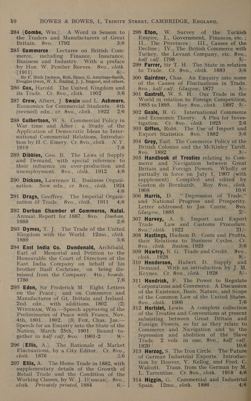 the Traders and Manufacturers of Great Britain. 8vo. °1792 3/6 -285 Commerce: Lectures on. British Com- merce, including Finance, Insurance, Business and Industry. With a preface ‘by Hon. W. Pember Reeves. 8vo., cloth. me191 14; 6/— By F. Huth Jackson, Rob. Bruce, G. Armitage-Smith, Douglas Owen, W. E. Barling, J. J. Bisgood, and others, its .[rade... .Cr..8vo.,, cloth... 1902 3/6 287 Grew, Albert, J. Swain and L. Ashmore. Economics for Commercial Students. (revised) edn., cr..8vo., cloth. 1922 2/6 288 Culbertson, W.S. Commercial Policy in War time and After: a ,otudy of the Application of Democratic Ideas to Inter- national Commercial Relations, Introduc- tion by H.C. Emery: Cr. 8vo., cloth. N.Y. 1919 7/6 289 Dibbiee, Geo. B. The Laws of Supply and Demand, with special reference to their influence on. over-production and unemployment. 8vo., cloth. 1912 4/6 290 Dicksee, Lawrence R. Business Organi- sation. New edn., cr. 8vo., cloth. 1924 . 4/6 291 Drage, Geoffrey. The Imperial Organi- zation Of Trade. 8vo., cloth. 1911 4/6 292 Durban Chamber of Commerce, Natal. Annual Report for 1887. 8vo. Durban, 1888 2/6 293 Dymes, T. J. The Trade of the United Kingdom with the World. 12mo., cloth. 1889 3/6 294 East India Co. Dundonald, Archibald, Earl of. Memorial and Petition to the Honourable the Court of Directors of the East India Company on behalf of his brother Basil Cochrane, on _ being dis- missed from the Company. 4to., boards. 1786 7/6 295 Eden, Sir Frederick M. Eight Letters on the Peace; Manufactures of Gt. Britain and Ireland. 2nd. edn., with additions, 1802. (2) WINDHAM, Wm.—Speech approving of the Preliminaries of Peace with France, Nov. 4th, 1801.: 1802. - (3) Fox, Chas. Jas.— Speech for an Enquiry into the State of the Nation, March 25th, 1901. “Bound to- ' gether in half calf, 8vo. 1901-2 9/-— 296 (Ellis, A.]. The Rationale of Market Fluctuations, by a City Editor. Cr. 8vo., cloth. 1876 2/6 297 Ellis, A. The Home Trade in 1882, with supplementary details of the Growth of Retail Trade and the Condition of the Working Classes, by W. J. D[uncan]. 8vo., cloth. Privately printed, 1884 6/-  Empire, I., Government, Finances, etc. ; II., The Provinces; . LII., Causes of the Decline; IV., The British Commerce with Turkey, the Levant Company, etc. 8vo., half calf. 1798 5/— 299 Farrer, oe be H. The State in relation to Trade. . 8vo., cloth. 1883 3/6 An Enquiry into some of the Causes of Fluctuations in Trade. 8vo., half calf. Glasgow, 1877 5/— 301 Gastrell, W. S. H:. Our Trade in the World in relation to Foreign Competition, 1885 to 1895. Roy. 8vo., cloth. 1897 5/-— 302 Geale, R.-G. International Commerce and Economic Theory. A Plea for Inves- tigation. Cr. 8vo., cloth. 1925 2/6 303 Giffen, Robt. The Use of Import and Export Statistics. 8vo. 1882 3/6 304 Grey, Earl. The Commerce Policy of the British Colonies and the McKinley Tariff. 8vo. 1892 3/- 305 Handbook of Treaties relating to Com- merce and Navigation between Great Britain and Foreign Powers. Wholly or partially in force on July 1, 1907 (with supplement). Compiled and edited .by Gaston de Bernhardt. Roy. 8vo., cloth. 1908 10/6 306 Harris, D. ‘‘ Depression of Trade,’ and National Progress and Prosperity. Letter addressed to Jas. Currie. 8vo. Glasgow, 1885 2/- 307 Harvey, A. S. Import and Export Trade. Law and Customs Procedure. — 8vo.,' cloth. 1922 21/— 308 Hastings, Hudson B.: Costs and Profits, their Relations to Business Cycles.. Cr. ~~ — 8vo., cloth. Boston, 1923 3/6 | 309 Hawtry, R.G. Trade and Credit. 8vo., Cloth. .xA928 8/= 310 Henderson, Hubert D. Supply and Demand. With an introduction by J. M. Keynes. Cr. 8vo., cloth. 1928 5/- Corporations and Commerce. A Discussion ~ of the Existence, Basis, Nature, and Scope of the Common Law of the United States. 8vo., cloth. 1906 {6a 312 Hertslet, Lewis. A complete collection of the Treaties and Conventions at present — subsisting between Great Britain and Foreign Powers, so far as they relate to Commerce and Navigation and to the repression and abolition of ‘the Slave.        Trade. 2 vols. in one, 8vo., half calf. 1820 ' . 313 Herzog,S. The Iron Circle. The Future of German Industrial Exports. Introduc- tion by Hoover, V. Kellog, and Fred. C. Walcott. Trans. from the German by M. L. Turrentine. Cr. 8vo., cloth. 1918 4/6 314 Higgin, G. Commercial and Industrial Spain. 12mo., cloth. 1886 4/