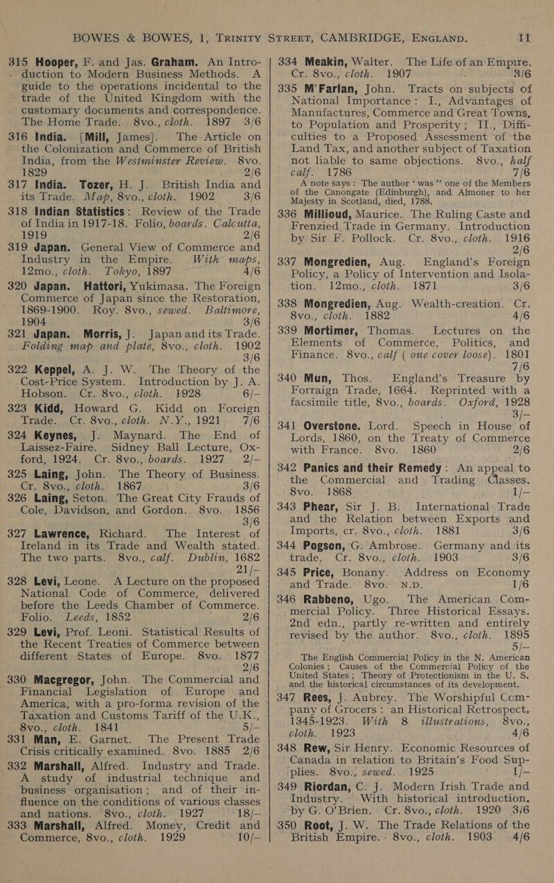 guide to the operations incidental to the trade of the United Kingdom with the customary documents and correspondence. The Home Trade. , 8vo., cloth. 1897 3/6 316 India. [Mill, James]. The Article on the Colonization and Commerce of British India, from the Westminster Review. 8vo. 1829 2/6 317 India. Tozer, H. J. British India and its Trade. Map, 8vo., cloth. 1902 3/6 318 Indian Statistics: Review of the Trade of India in 1917-18. Folio, boards. Calcutta, 1919 2/6 319 Japan. General View of Commerce and Industry in the Empire. Witk maps, —12mo., cloth. Tokyo, 1897 4/6 320 Japan. Hattori, Yukimasa. The Foreign Commerce of Japan since the Restoration, 1869-1900. Roy. 8vo., sewed. Baltimore, 1904 3/6 321 Japan. Morris, J. Japanandits Trade. Folding map and plate, 8vo., cloth. 1902 3/6 322 Keppel, A. J. W. The Theory of the Cost-Price System. Introduction by J. A. Hobson. Cr. 8vo., cloth. 1928 6/- 323 Kidd, Howard G. Kidd on Foreign irade..»Cr. Svo.,, cloth. NV. ¥..,:,1921 7/6 324 Keynes, J. Maynard. The End_ of Laissez-Faire. Sidney Ball Lecture, Ox- ford, 1924. Cr. 8vo., boards. 1927 2/- 325 Laing, John. The Theory of Business. Cr. 8vo., cloth.: 1867. | 3/6 326 Laing, Seton. The Great City Frauds of Cole, Davidson, and Gordon. 8vo. 1856 3/6 327 Lawrence, Richard. The Interest. of Ireland in its Trade and Wealth. stated. The two parts. 8vo., calf. Dublin, 1682 21/- 328 Levi, Leone. A Lecture on the proposed National Code of Commerce, delivered before the Leeds Chamber of Commerce. Folio. Leeds, 1852 2/6 329 Levi, Prof. Leoni. Statistical Results of the Recent Treaties of Commerce between different States of Europe. 8vo. 1877 | 2/6 330 Macgregor, John. The Commercial and Financial Legislation of Europe and America, with a pro-forma revision of the Taxation and Customs Tariff of the U.K., 8vo., cloth. 1841 5/- 331 Man, E. Garnet. The Present Trade Crisis critically. examined. 8vo. 1885 2/6 332 Marshall, Alfred. Industry and Trade. A study of industrial technique and business organisation; and of their in- fluence on the conditions of various classes and nations. ‘8vo.,; cloth. 1927 ““18/- 333 Marshall, Alfred. Money, Credit and 334 Meakin, Walter. The Life of an Empire. Cr. 8vo., cloth. 1907 3/6 335 M’Farlan, John. Tracts on subjects of National Importance: I., Advantages of Manufactures, Commerce and Great Towns, to Population and Prosperity; I1., Diffi- ~ culties to a Proposed Assessment ‘of ‘the Land Tax, and another subject of Taxation not liable to same objections. 8vo., half calf. 1786 7/6 A note says: The author ‘ was ’”’ one of the Members of the Canongate (Edinburgh), and Almoner to her Majesty in Scotland, died, 1788. 336 Millioud, Maurice. The Ruling Caste and Frenzied, Trade in Germany. Introduction bye Sire Pollock... Cr: :8vo.,) cloth:\;, 1916 2/6 337 Mongredien, Aug. England’s Foreign Policy, a Policy of Intervention and Isola- tion. 12mo., cloth. 1871 3/6 338 Mongredien, Aug. Wealth-creation. Cr. 8vo., cloth. 1882 4/6 339 Mortimer, Thomas. Lectures on the Elements of Commerce, Politics, and Finance. 8vo., calf ( one covey loose). 1801 7/6 340 Mun, Thos. -England’s Treasure by Forraign Trade, 1664. Reprinted with a facsimile title, 8vo., boards. Oxford, 1928 3/- 341 Overstone. Lord. Speech in House of Lords, 1860, on the Treaty of Commerce with France. 8vo. 1860 2/6 342 Panics and their Remedy: An appeal to the Commercial and. Trading Classes. 8vo. 1868 1/- 343 Phear, Sir J. B. International Trade and the Relation between Exports and Imports, cr. 8vo., cloth. 1881 3/6 344 Pogsen, G. Ambrose. Germany and its trade, Cr. 8vo:&gt; cloth...:1903 3/6 345 Price, Bonany. Address on Economy and Trade. 8vo. N.D. 1/6 346 Rabbeno, Ugo. The American Com- mercial Policy. Three Historical Essays. 2nd edn., partly re-written and entirely revised by the author. 8vo., cloth. 1895 5/— The Enigtish Cormercial Policy in the N. American Colonies; Causes of the Commercial Policy of the United States ; Theory of Protectionism in the U. S. and the historical circumstances of its development. 347 Rees, J. Aubrey. The Worshipful Com- pany of Grocers: an Historical Retrospect, 1345-1923. With 8 illustrations, 8vo., cloth. 1923 4/6 348. Rew, Sir Henry. Economic Resources of Canada in relation to Britain’s Food Sup- plies.. 8vo., sewed. 1925 1/- 349 Riordan, C: J. Modern Irish Trade and Industry. With historical introduction. by G. O’Brien. Cr. 8vo., cloth. 1920 3/6 350 Root, J. W. The Trade Relations of the