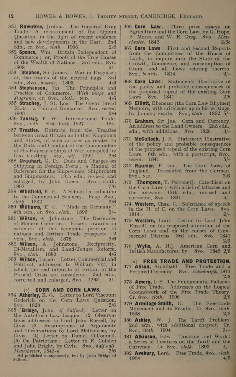 351 Rowntree, Joshua. The Imperial Drug Trade. A re-statement of the Opium Question, in the light of recent evidence and new developments in the East. 2nd edn., cr. 8vo., cloth. 1906 | 352 Spence, Wm. Britain Independent of Commerce; or, Proofs of the True Causes of the Wealth of Nations. 3rd edn., 8vo. 1808 5/- 353 (Stephen, Sir James]. War in Disguise ; or, the frauds of the neutral flags. 3rd edn., 8vo., boards. 1806 4/6 354 Stephenson, Jas. The Principles and Practice of Commerce. With maps and diagrams, cr. 8vo., cloth. N.D. 4/6 355 Strachey, J. St. Loe. The Great Bread Riots: a Political Romance. S8vo., sewed. 1903 2/6 356 Taussig, F. W. International Trade. 8vo., cloth. New York, 1927 15/- 357 Treaties. Extracts from the Treaties between Great Britain and other Kingdoms and States, of such articles as relates to the Duty and Conduct of the Commanders of His Hajesty’s Ships of War, compiled by Geo. Gostling. 4to., calf. 1792 7/6 358 Urquhart, G. D. Dues and Charges on Shipping in Foreign Ports; a Manual of Reference for the Shipowners, Shipbrokers and Shipmasters. 13th edn., revised and enlarged, by John Green. 8vo., cloth. 1907 7/6 359 Whitfield, E. E. A School Introduction to the Commercial Sciences. Fcap. 8vo., cloth. 1892 2/6 360 Williams, E. C. “ Made in Germany.” 4th edn., cr. 8vo., cloth.. 1896 3/- 361 Wilson, A. Johnstone. . The Resources of Modern Countries: Essays towards an estimate of the economic position of nations and British Trade prospects. 2 vols., 8vo., cloth. 1878 7/6 362 Wilson, A. Johnstone. Reciprocity, Bi-Metallism, and Land-Tenure Keform. 8vo., cloth. 1880 4/6 363 Wilson, Jasper. Letter, Commercial and Political, addressed to William Pitt, in which the real interests of Britain in the Present Crisis are considered. 2nd edn., corrected and enlarged, 8vo. 1793 3/- (c) CORN AND CORN LAWS. 364 Atherley, E.G. Letter to Lord Viscount Goderich on the Corn Laws Question. Svo. 1828 2/6 365 (Bridge, John, of Salford}. Letter on the Anti-Corn Law League. (2 Observa- tions addressed to Lord John Russell, by Civis. (3 Resumptions of Arguments and Observations to Lord Melbourne, by Civis. (4) Letter to Daniel O’Connell. (5) On Patriotism: Letter to R. Cobden and John Bright, by Civis. 8vo., half calf. Manchester, 1843-4 7/6 All published anonymously, but by John Bridge of Salford. 366 Gorn Law: Three prize essays on Agriculture and the Corn Law, by G. Hope, A. Morse, and W. R. Greg. 8vo. Man- chester, 1842 2/6c 367 Corn Laws: First and Second Reports from the Committees of the House of Lords, to inquire into the State of the Growth, Commerce, and consumption of Grain, and all Laws relating thereto. 8vo., boards. 1814 9/- 368 Gorn Laws: Statements illustrative of the policy and probable consequences of the proposed repeal of the existing Corn Laws. 8vo. 1841 2/6 369 Elliott, Ebenezer (the Corn Law Rhymer) Memoirs, with criticisms upon his writings, by January Searle. 8vo., cloth. 1852 5/- 370 Graham, Sir Jas. Corn and Currency. An address to the Land Owners. 2nd edn., edn., with additions. 8vo. 1826 3/- of the policy and probable consequences of the proposed repeal of the existing Corn Laws. 6th edn., with a postscript, 8vo., sewed. 1841 5/- 372 Raumer, F. von. The Corn Laws of England. Translated from the German. 8vo., N.D. 2/6 373 [Thompson, T. Perronet]. Catechism on the Corn Laws; with a list of fallacies and the answers. 15th edn., corrected, 8vo. 1831 5/— in the H. of C. on the Corn Laws. 8vo. 1814. : 2/- 375 Western, Lord. Letter to Lord John Russell, on his proposed alteration of the Corn Laws and on the causes of Com- mercial Distress. 3rd edn., 8vo. 1841 2/6 376 [Wylie, A. H.]. American Corn and British Manufactures, by. 8vo. 1845 2/6 (d) FREE TRADE AND PROTECTION. 377 Alison, Archibald. Free Trade and a Fettered Currency. 8vo. Edinburgh, 1847 2/6 378 Amery, L S. The Fundamental Fallacies of Free Trade. Addresses on the Logical Groundwork of the Free Trade Theory. Cr. 8vo., cloth. 1906 2/6 379 Armitage-Smith, G. The Free-trade Movement and its Results. Cr. 8vo., cloth. 1898 380 Ashley, W. J]. The 2nd edn., with additional chapter. 8vo., cloth. 1904 3/- 381 Atkinson, Edw. Taxation and Work: a Series of Treatises on the Tariff and the Currency. Cr. 8vo., cloth. 1892 382 Avebury, Lord. Free Trade, 8vo., cloth. 1904 Tariff Problem. 