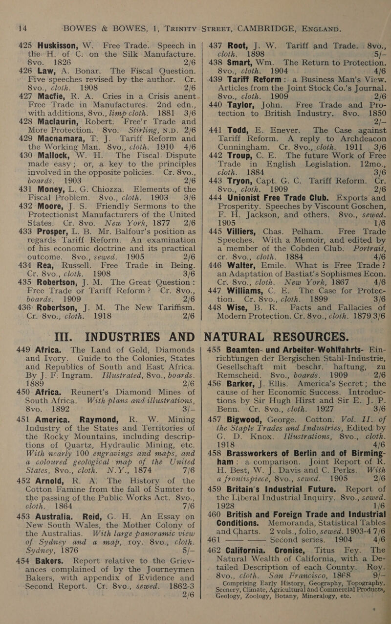 425 Huskisson, W. Free Trade. Speech in the: H. of C:.on the Silk Manufacture. 8vo. 1826 2/6 426 Law, A. Bonar. The Fiscal Question. Five speeches revised by the author. Cr. 8vo., cloth. 1908 2/6 427 Macfie, R. A. Cries in a Crisis anent- Free Trade in Manufactures. 2nd edn., with additions, 8vo., limp cloth. 1881 3/6 428 Maclaurin, Robert. Free’r Trade and More Protection. 8vo. Stirling, N.D. 2/6 429 Macnamara, T. J. Tariff Reform and the Working Man. 8vo., cloth. 1910 4/6 430 Mallock, W.-H. The Fiscal Dispute made easy; or, a. key to the principles involved in the nas policies. Cr. 8vo., boards. 1903 2/6 431 Money, L. G. Chiozza. Elements of the Fiscal Problem. 8vo., cloth. 1903 3/6 432 Moore, J. S. Friendly Sermons to the Protectionist Manufacturers of the United States. Cr. 8vo. New York, 1877 2/6 433 Prosper, L. B. Mr. Balfour’s position as regards Tariff. Reform. An examination of his economic doctrine and its practical outcome. 8vo., sewed. 1905 2/6 434 Rea, Russell. Free Trade in Being. Cr. 8vo., cloth. 1908 3/6 435 Robertson, J. M. The Great Question: Free Trade or Tariff Reform? Cr. 8vo., boards. 1909 2/6 436: Robertson, J. M. The New Tariffism. Cr. 8vo., cloth. 1918 2/6 “Ii! INDUSTRIES AND 449 Africa. The Land of Gold, Diamonds and Ivory. Guide to the Colonies, States and Republics of South and East Africa. By J. F. Ingram. Tilustrated, 8vo., boards. 1889 2/6 450: Africa. Reunert’s Diamond Mines of South Africa. With plans and tiilustrations, 8vo. . 1892 ) 451 America. Raymond, RK. W. Mining Industry of the States and Territories of the Rocky Mountains, including descrip- tions of Quartz, Hydraulic Mining, etc. With nearly 100 engravings and maps, and a coloured geological map of the United States, 8vo., cloth. N.Y., 1874 7/6 452 Arnold, R. A: The History of the Cotton Famine from the fall of Sumter to the passing of the Public Works Act. 8vo., cloth. 1864 7/6 453 Australia. Reid, G. H. An Essay on New South Wales, the Mother Colony of the Australias. With large panoramic view of Sydney and a map, roy. 8vo., cloth. Sydney, 1876 o/- 454 Bakers. Report relative to the Griev- ances complained of by the Journeymen Bakers, with appendix of Evidence and Second Report. Cr. 8vo., sewed. 1862-3 2/6 437 Root, J. W. Tariff and Trade. 8vo., cloth. 1898 5/— 438 Smart, Wm. The Return to Protection. 8vo., cloth. 1904 4/6 439 Tariff Reform: a Business Man’s View. Articles from the Joint Stock Co.’s Journal. 8vo., cloth. 1909 2/6 440 Taylor, John. Free Trade and Pro- tection to British Industry, 8vo. 1850 2/- 441 Todd, E. Enever. The Case against Tariff Reform. A reply to Archdeacon Cunningham. Cr. 8vo., cloth. 1911 . 3/6 442 Troup, C. E. The future Work of Free Trade in English Legislation. 12mo., cloth. 1884 3/6 443 Tryon, Capt. G. C. Tariff Reform. Cr. 8vo., cloth. 1909 2/6 444 Unionist Free Trade Club. Exports and Prosperity. Speeches by Viscount Goschen, F. H. Jackson, and others. 8vo., sewed. 1905 1/6 445 Villiers, Chas. Pelham. Free Trade Speeches. With a Memoir, and edited by a member of the Cobden Club. Portrait, cr. 8vo., cloth. 1884 4/6 446 Walter, Emile. What is Free Trade? an Adaptation of Bastiat’s Sophismes Econ. Cr. 8vo., cloth. New York, 1867 4/6 447 Williams, C. E. The Case for Protec- tion. Cr. 8vo., cloth. 1899 3/6 448 Wise, B. R. Facts and Fallacies of Modern Protection. Cr. 8vo., cloth. 1879 3/6 richtungen der Bergischen Stahl-Industrie, Gesellschaft mit -beschr. haftung, zu Remscheid. 8vo., boards. 1909 ‘2/6 456 Barker, J. Ellis. America’s Secret; the cause of her Economic Success. Introduc- tions by Sir Hugh Hirst and Sir E. J. P. Benn. Cr. 8vo., cloth. 1927 3/6 457 Bigwood, George. Cotton. Vol. II. of the Staple Trades and Industries, Edited by G. D. Knox.. Illustrations, 8vo., cloth. 1918 4/6 458 Brassworkers of Berlin and of Birming- ham: a comparison. Joint Report of R. H. Best, W. J. Davis and C. Perks. With a frontispiece, 8vo., sewed. 1905 2/6 459 Britain's Industrial Future. Report of the Liberal Industrial Inquiry. 8vo., sewed. 1928 1/6 460 British and Foreign Trade and Industrial —  Conditions. Memoranda, Statistical Tables and Charts. 2 vols., folio, sewed. 1903-4 7/6_ 461 —— - Second series. 1904 4/6 : 462 Galifornia. Cronise, Titus Fey. The Natural Wealth of California, with a De- tailed Description of each County. Roy. j 8vo., cloth. San Francisco, 18€8 9/- Comprising Early History, Geography, Topography, Scenery, Climate, Agricultura] and Commercial Products, Geology, Zoology, Botany, Mineralogy, etc.