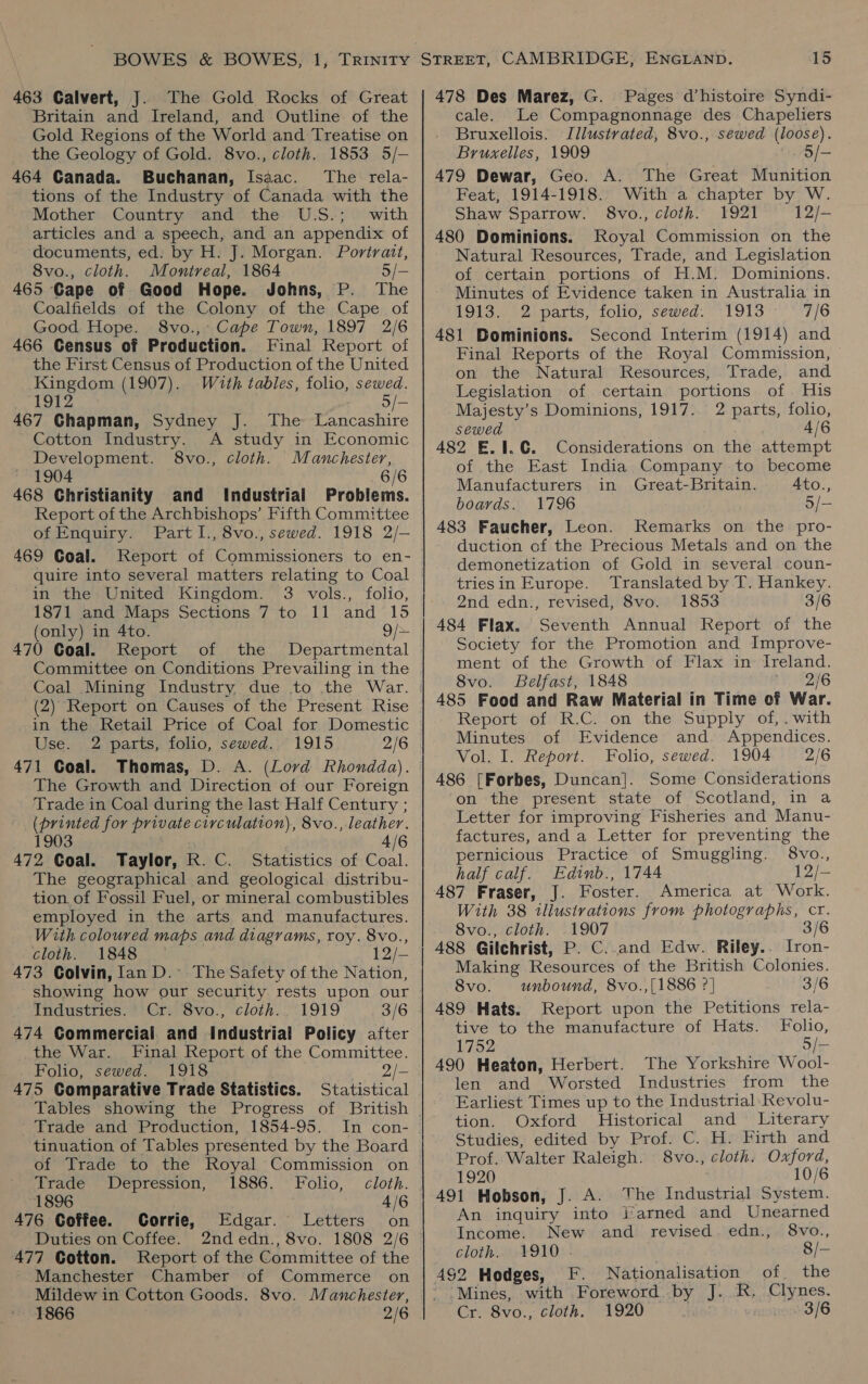 463 Calvert, J. The Gold Rocks of Great Britain and Ireland, and Outline of the Gold Regions of the World and Treatise on the Geology of Gold. 8vo., cloth. 1853 5/- 464 Canada. Buchanan, Isaac. The rela- tions of the Industry of Canada with the Mother Country and the U.S.; with articles and a speech, and an appendix of documents, ed: by H. J. Morgan. Portrait, 8vo., cloth. Montreal, 1864 5/- 465 Cape of Good Hope. Johns, P. Th Coalfields of the Colony of the Cape of Good Hope. 8vo.,° Cape Town, 1897 2/6 466 Census of Production. Final Report of the First Census of Production of the United Kingdom (1907). Wuth tables, folio, sewed. 1912 5/- 467 Chapman, Sydney J. The Lancashire Cotton Industry. A study in Economic Development. 8vo., cloth. Manchester, 1904 6/6 468 Christianity and Industrial Problems. Report of the Archbishops’ Fifth Committee of Enquiry. Part I., 8vo., sewed. 1918 2/- 469 Goal. Report of Commissioners to en- in the United Kingdom. 3 vols., folio, 1871 and Maps Sections 7 to 11 and 15 (only) in 4to. 9/+ 470 Goal. Report of the Departmental Committee on Conditions Prevailing in the -in the Retail Price of Coal for Domestic Use. 2 parts, folio, sewed. 1915 2/6 471 Coal. Thomas, D. A. (Lord Rhondda). The Growth and Direction of our Foreign Trade in Coal during the last Half Century ; (printed for private civculation), 8vo., leather. 1903 ee 4/6 472 Goal. Taylor, R. C. Statistics of Coal. The geographical and geological distribu- tion. of Fossil Fuel, or mineral combustibles employed in the arts and manufactures. With coloured maps and diagrams, roy. 8vo., cloth. 1848 12/-— 473 Colvin, lan D.~ The Safety of the Nation, showing how our security. rests upon our Industries.’ Cr. 8vo., cloth... 1919 3/6 474 Commercial and Industrial Policy after the War. Final Report of the Committee. Folio, sewed. 1918 2/- 475 Comparative Trade Statistics. Statistical Tables showing the Progress of British Trade and Production, 1854-95. In con- of Trade to the Royal Commission on Trade Depression, 1886. Folio, cloth. 1896 4/6 476 Coffee. Corrie, Edgar. Letters on Duties on Coffee. 2ndedn., 8vo. 1808 2/6 477 Cotton. Report of the Committee of the Manchester Chamber of Commerce on Mildew in Cotton Goods. 8vo. Manchester, 1866 ; 2/6 478 Des Marez, G. Pages d’histoire Syndi- cale. Le Compagnonnage des Chapeliers Bruxellois. Illustrated, 8vo., sewed (loose). Bruxelles, 1909 5/— 479 Dewar, Geo. A. The Great Munition Feat, 1914-1918. With a chapter by W. Shaw Sparrow. 8vo., cloth. 1921 12/- 480 Dominions. Royal Commission on the Natural Resources, Trade, and Legislation of certain portions of H.M. Dominions. Minutes of Evidence taken in Australia in 1913. 2 parts, folio, sewed. 1913 7/6 481 Bominions. Second Interim (1914) and Final Reports of the Royal Commission, on the Natural Resources, Trade, and Legislation of certain portions of. His Majesty’s Dominions, 1917. 2 parts, folio, sewed 4/6 482 E.1.€. Considerations on the attempt of the East India Company to become Manufacturers in Great-Britain. 4to., boards. 1796 5/- 483 Faucher, Leon. Remarks on the pro- duction of the Precious Metals and on the demonetization of Gold in several coun- triesin Europe. Translated by T. Hankey. 2nd edn., revised, 8vo. 1853 3/6 484 Flax. Seventh Annual Report of the Society for the Promotion and Improve- ment of the Growth of Flax in Ireland. 8vo. Belfast, 1848 246 485 Food and Raw Material in Time of War. Report of R.C. on the Supply of, .with Minutes of Evidence and. Appendices. Vol. I. Report. Folio, sewed. 1904 2/6 486 [Forbes, Duncan]. Some Considerations on the present state of Scotland, in a Letter for improving Fisheries and Manu- factures, and a Letter for preventing the pernicious Practice of Smuggling. 8vo., half calf. Edinb., 1744 12/- 487 Fraser, J. Foster. America at Work. With 38 illustrations from photographs, cr. 8vo., cloth. 1907 3/6 A488 Gilchrist, P. C..and Edw. Riley.. Iron- Making Resources of the British Colonies. 8vo. unbound, 8vo.,[1886 ?] 3/6 489 Hats. Report upon the Petitions rela- tive to the manufacture of Hats. Folio, 1752 5/— 490 Heaton, Herbert. The Yorkshire Wool- len and Worsted Industries from the Earliest Times up to the Industrial: Revolu- tion. Oxford Historical and = Literary Studies, edited by Prof. C. H. Firth and Prof. Walter Raleigh. 8vo., cloth. Oxford, 1920 10/6 491 Hobson, J. A. The Industrial System. An inquiry into larned and Unearned Income. New and revised. edn., 8vo., cloth.. 1910 . 8/- 492 Hodges, F. Nationalisation of the Mines, with Foreword by J. R. Clynes. Cr. 8vo., cloth. 1920 3/6