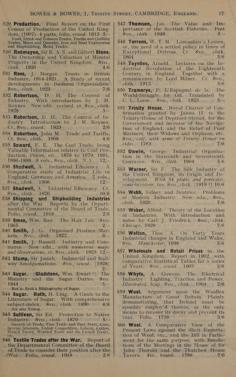 529 Production. Final Report on the First Census of Production of the United King- dom, (1907). 4 parts, folio, sewed. 1913 5/— Food, Drink and Tobacco Trades, Textile and Clothing Trades, Mines and Quarries, Iron and Steel Engineering and Shipbuilding, Metal Trades. 530 Redmayne, Sir R.A.S. and Gilbert $tene. The Ownership and Valuation of Mineral Property in the United Kingdom. 8vo., cloth. 1920 4/6 931 Rees, J. Morgan. Trusts in British Industry, 1914-1921. A Study of recent developments in Business Organisation. _ 8vo., cloth. 1923 7/6. 532 Robertson, D. H. The Control of Industry. With introduction by J. M. Keynes. New edn., revised, cr. 8vo., cloth. 1928 5/- 533 Robertson, D. H. The Control of In- dustry. Introduction by J. M. Keynes. Cr. 8vo., sewed. 1923 2/6 534 Robertson, John M. Trade and Tariffs. Cr. 8vo., cloth. .1908 4/6 535 Saward, F. E. The Coal Trade, being duction, Prices, etc., 1876 to 1879, 1881, 1886-1888. 8 vols., 8vo., cloth. N.Y. 12/- 536 Shadwell, A. Industrial Efficiency. A comparative study of Industrial .Life in England, Germany and America. 2 vols., 8vo., cloth: 1906 12/— 537 Shadwell, A. Industrial Efficiency. Cr. 8vo., cloth. 1920 10/6 538 Shipping and Shipbuilding Industries after the War. Reports by the Depart- _ mental Committee of the Board of Trade. Folio, sewed... 1918 . 2/6 539 Smee, Wm. Ray. The Malt Tax: 8vo. 1865 2/= 540 Smith, J. G. Organised Produce Mar- kets. 8vo., cloth. .1922 8/— 541 Smith, J. Russell. Industry and Com- merce. New edn., with numerous maps and illustrations, cr. 8vo., cloth. 1925 12/- 542 Stamp, Sir Josiah. Industrial and Rail- way Amalgamations. 8vo., sewed. [1928] 2/-- 543 Sugar. [Gladstone, Wm. Ewart ?!. The Ministry’ and the Sugar Duties. 8vo 1844 5/— Not in Roth’s Bibliography of Sugar. 544 Sugar. Roth, H. Ling. A Guide to the Literature of Sugar. With comprehensive - subject-index. 8vo., cloth. 1890 4/6 See also Young. 545 Sullivan, Sir Ed. Protection to Native Industry. 8vo., cloth. 1870 3/— ‘Growth of Trade; Free Trade and Free Ports, Corn, Special Interests, Unfair Competition, Labour, Cotton, French Treaty, Worsted Trade and the French Treaty, 546 “Textile Trades after the War. leport of of Trade to consider their position after the War. Folio, sewed. 1918 ; 2/6 The Value and Im- Post 5/- 547 Thomson, fas. portance of the Scottish Fisheries. Svo., cloth. 1849 548 Torrens, W. 7. M. Lancashire’s. Lesson, or, the need of a settled policy in times of Exceptional Distress. Cr. S8vo,, ..cloth, . 1864 3/6 549 Toynbee, Arnold. Lectures on the In- dustrial Revolution of the Eighteenth Century in England. Together with a reminiscence .by Lord Milner. Cr. 8vo., clothe. 1912 3/6 550 Tramerye, P. L’ Espagnol de la. The World-Struggle for Oil. Translated by C.LeLeeses») 8vo:; cloth«: 1923 5/= 551 Trinity House. Royal Charter of Con- firmation granted by James II. to the Trinity-House of Deptford- Stroud, for the Government and increase of the Naviga- tion of England, and the Relief of Poot Mariners, their Widows and Orphans, etc. 8vo., calf, with arms of Trinity House on stdes. 1763 7/6 552 Unwin, George. Industrial Organiza- tion in the Sixteenth and Seventeenth Centuries. 8vo., cloth. 1904 5/6 553 Warner, Sir F. The Silk Industry of the United Kingdom, its Origin and De- velopment. With 54 plates and portraits, some in colour, roy. 8vo., cloth. [1918 ?}. 10/6 554 Webb, Sidney and Beatrice. Problems of Modern Industry. New edn., 8vo., cloth, 1920 7/6 555 Weber, Alfred. Theory of the Location of Industries. With introduction and notes by Carl J. Friedrick. 8vo., cloth. Chicago, 1929 7/6 556 Welton, Thos. A. On Forty Years Industrial changes in England and Wales. 8vo. Manchester, 1898 3/6 557 Wholesale and Retail Prices in the United Kingdom. Report in 1902, with comparative Statistical Tables for a series of Years. S8vo., sewed. 1903 3/6 558 Whyte, A. Gowans. The Electrical Industry: Lighting, Traction and Power. . Illustrated, fcap. 8vo., cloth. 1904 2/6 559 Wool. Argument upon. the Woollen Manufacture of Great Britain. Plainly demonstrating, that Ireland must be speedily employ’d therein, as the only means to recover its decay and prevent its Tuin: ‘Polio. “F736 3/6 560 Wool. A Comparative View of the Present Laws against the illicit Exporta- tion of Wool, etc., and the Bill in: Parlia- ment for the same purpose, with Resolu- tions of the Meetings in the House of Sir John Thorold and the Thatched . House Tavern. Ato., boavds.-.1788.. — 7/6