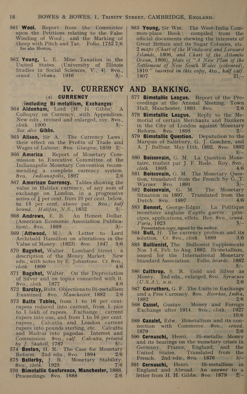 561 Wool. Report from the Committee upon the Petitions relating to the False Winding of Wool; and the Marking of Sheep with Pitch and Tar. Folio. 1752 7/6 See also Heaton. 562 Young, L. E. Mine Taxation in the United States. (University of [Illinois Studies in Social Sciences, V., 4). 8vo., sewed. Urbana. 1916 5/- IV. CURRENCY (a) CURRENCY (including Bi-metallism, Exchanges) 564 Aldenham, Lord [H. H. Gibbs]. A Colloguy on Currency, with Appendices. New edn., revised and enlarged, roy. 8vo., cloth. 1900 o/- See also Gibbs. 565 Alison, Sir A. The Currency Laws; their effect on the Profits of Trade and Wages of Labour. 8vo. Glasgow, 1859 2/- 566 America: Report of Monetary Com- mission to Executive Committee of the Indianapolis Monetary Convention recom- mending a complete currency system. 8vo. Indianapolis, 1897 2/6 567 American Currency. Tables showing the value in Halifax currency, of any sum of exchange on London, in a_ progressive series of $ per cent. from 10 per cent. below, to 15 per cent. above par: 8vo., half bound. Halifax, N.S., 1832 5/- 568 Andrews, E. B. An Honest Dollar. (American Economic Association Publica- tion). 8vo. 1889 3/- 569 [Attwood, M.}. A Letter to Lord Archibald Hamilton on alterations in the Value of Money. (1823). 8vo. 1847. 3/6 570 Bagehot, Walter. Lombard Street: a description of the Money Market. New edn., with notes by E. Johnstone. Cr. 8vo., cloth. 1899 4/6 571 Bagehot, Walter. On the Depreciation of Silver and on topics connected with it. 8vo., cloth. 1877 4/6 572 Barclay, Robt. Objections to Bi-metallism Examined. 8vo. Manchester, 1882 2/6 573 Batta Tables, from 1 to 16 per cent: rupees reduced into current, from 1 pice to 1 lakh of rupees. Exchange: current rupees into one, and from 1 to 16 per cent. rupees; Calcutta and London current rupees into pounds sterling, etc. Calcutta and Madras into pagodas. Interest and Commission. 8vo., calf. Calcutta, printed by J. Shakell, 1787 5/- 574 Beeton, H. R. The Case for Monetary Reform. 2nd edn., 8vo. 1894 2/6 575 Bellerby, J. R. Monetary Stability. 8vo., cloth. 1925 7/6 576 Bimetallic Conference, Manchester, 1888. Proceedings. 8vo. 563 Young, Sir Wm. The West-India Com- mon-place Book: compiled from the official documents shewing the interests of Great Britain and its Sugar Colonies, etc. 2 maps (Chart of the Windward and Leeward Islands, 1806, and Chari of the Atlantic Ocean, 1806), plate of “‘A New Plan of the Setilement of New South Wales (coloured), 1810’ inserted in this copy, Ato., half calf. 1807 21/- AND BANKING. ‘577 Bimetallic League. Report of the Pro- ceedings at the Annual Meeting, Town Hall, Manchester, 1893. 8vo. 2/6 578 Bimetallic League. Reply to the Me- morial of certain Merchants and Bankers in the City of London against Monetary Reform. 8vo. 1895 2/- 579 Bimetallic Question. Deputation to the Marquis of Salisbury, G. J. Goschen, and A. J. Balfour, May 11th, 1892. 8vo. 1892 3/- 580 Boissevain, G. M. La Question Mone- taire, traduit par J. F. Rode. Roy. 8vo., cloth. 1895 - 4/6 581 Boissevain, G. M. The Monetary Ques- tion, translated from the French by G..T. Warner. 8vo. 1891 3/- 582 Boissevain, G. M. The Monetary Situation in 1897. Translated from the Dutch. 8vo. 1897 4/6: 583 Bonnet, George-Edgar. La Politique monétaire anglaise d’aprés guerre: prin- cipes, applications, effets. Roy. 8vo., sewed. Paris, 1923 5/- Presentation copy, signed by the author. 584 Bull, H. The currency problem and its solution. Cr. 8vo., cloth. 1889 3/6 585 Bullionist, The. Bullionist Supplements Nos. 1-6, Feb. to Aug. 1882. Bi-metallism, issued for the International Monetary Standard Association. Folio, boards. 1882 5/- 586 Calthrop. S. R. Gold and Silver as Money. 2nd edn., enlarged, 8vo. Syracuse (OOS. A) N.Ds 2/6 587 Carruthers, G. F. The Units in Exchange and a Free Currency. 8vo. Roorkee, India, 1882 . 2/6 588 Cassel, Gustav. Money and Foreign Exchange after 1914. 8vo., cloth. 1927 10/6 589 Cazalet, Edw. Bimetallism and its con- nection with Commerce. 8vo., sewed. 1879 2/6 590 Gernuschi, Henri. Bi-metallic Money and its bearings on the monetary crises in Germany, France, England, and _ the United States. Translated from the French. 2nd edn., 8vo. 1876 3/4 591 Cernuschi, Henri. Bi-metallism in- England and Abroad. An answer to a letter from H. H. Gibbs. 8vo. 1879 (2/-