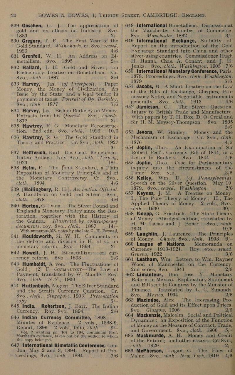 629 Goschen, G. J. The appreciation of gold and its effects on Industry. 8vo. 1883 2/- 630 Gregory, T. E. The First Year of the Gold Standard. With charts, cr. 8vo!, sewed. 1926 4/6 631 Grenfell, W. H. An Address on Bi- metallism. S8vo. 1895 2/~ 632 Hallard, J. H. Gold and Silver; an Elementary Treatise on Bimetallism. Cr. 8vo., cloth. 1897 3/6 633 Harvey, Jas. (of Liverpool). Paper Money, the Money of Civilization. An Issue by the State, and a legal tender in payment of taxes. Portrait of Bp. Berkeley, 8vo., cloth. 1877 7/6 634 Harvey, Jas. Bishop Berkeley on Money. Extracts from his Querist.. 8vo., boards. 1872 3/— 635 Hawtrey, k. G. Monetary Reconstruc- tion. 2nd'edn., 8vo., cloth. 1926 10/6 636 Hawtrey, R. G. Theory and Practice. The Gold Standard in Cr. 8vo., cloth. 1927 3/— 637 Helfferich, Karl. Das Geld. 6e neubear- beitete Auflage. Roy. 8vo., cloth. Leipzig, 1923 18/- 638 Helm, E. The foint Standard, a Plain Exposition of Monetary Principles and of the Monetary Controversy. Cr... 8vo., cloth. 1894 4/6 639 [Hollingbery, KR. H.|. An Indian Official. A Handbook on Gold and Silver. 8vo., cloth. 1878 4/6 640 Horton, G. Dana. The Silver Pound and England’s Monetary Policy since the Res- toration, together with the History of the Guinea. I/lustrated by contemporary documents, roy. 8vo., cloth. 1887 14/- ‘With numerous MS, notes by the late G. H. Pownall, 641 Houldsworth, Sir W. H. Comments on the debate and division in H. of C. on monetary reform, 8vo. 1893 2/— 642 Howell, J. H. Bi-metallism; or, cur- rency reform. 8vo. 1893 2/6 643 Humboldt, A von. The Fluctuations of Gold; (2) F. GrimaupEt—The Law of Payment, translated by W. Maude. Roy. Svo., cloth. N.Y.,. 1900 9/- 644 Huttenbach, August. The Silver Standard and the Straits Currency Question. Cr. Svo., cloth. Singapore, 1903. Presentation copy 5/— 645 India. Robertson, J. Barr. The Indian Currency. Roy. 8vo. 1894 2/6 646 Indian Currency Committee, 1898. Minutes of Evidence. 2 vols., 1898-9. Report, 1899. 2 vols., folio, cloth 9/— Vol. 2 wanting pp. 167 to 184, containing Prof. Marshall’s evidence, taken out by the author to whom this copy belonged. 647 International Bimetallic Conference. Lon- ‘don, May 2 and 3, 1894. Report of Pro- ‘ceedings, 8vo., cloth. 1894 7/6 e050 648 International Bimetallism. Discussion at the Manchester Chamber. of Commerce. 8vo. Manchester, 1892 3/- 649 International Exchange, Stability of. Report on the introduction of the Gold Exchange Standard into China and other silver-using countries. Commissioner Hugh H. Hanna, Chas. A. Conant, and J. H. Jenks. 8vo. , Cloth. Washington, 1903 7/6 650 International Monetary Conference, Paris, 1878. Proceedings. 8vo., cloth. Washington, 1879 7/6 651 Jacobs, B. A Short Treatise on the Law of the Bills of Exchange, Cheques, Pro- missory Notes, and Negotiable Instruments generally. 8vo., cloth. 1913 4/6 652 Jamieson, G. The Silver Question. Injury to British Trade and Manufacture. With papers by T. H. Box, D. O. Croal and Sir H. M. Meysey-Thompson. 8vo. 1895 3/6 Money and the Cr. 8vo., ¢loth. 653 Jevons, W. Stanley. Mechanism of Exchange. 1876 4/6 654 Joplin, Thos. An Examination of Sir Robert Peel’s Currency Bill of 1844, in a Letter to Bankers. 8vo. 1844 4/6 655 Joplin, Thos. Case for Parliamentary inquiry into the circumstances of the Panic: ~8yo. Nae 3/6 656 Kelley, Wm. D. (of Pennsylvania). Speech on the Silver Question. _ May 10, 1879. 8vo., sewed. Washington 2/6 657 Keynes, J. M. A Treatise on Money. I., The Pure Theory of Money; II., The Applied Theory of Money. 2 vols., 8vo., cloth. 1930 30/-— 658 Knapp, G. Friedrich. The State Theory of Money. Abridged edition, translated by H. M. Lucas and J. Bonar. 8vo., cloth. 1924 10/6 659 Laughlin, J. Laurence. The Principles of Money. Charts, 8vo., cloth. 1903 9/- 660 League of Nations. Memoranda on Currency, 1913-1921. Roy. 4to., sewed. Geneva, 1922 3/6 661 Leatham, Wm. Letters to Wm. Rayner Wood of Manchester on the Currency. 2nd series, 8vo. 1841 2/6 662 Limantour, Don Jose Y. Monetary Reform in Mexico. Explanatory Statement and Bill sent to Congress by the Minister of Finance. Translated by L. C. Simonds. 8vo. Mexico, 1904 2/6 663 Macindoe, Alex. The Increasing Pro- duction of Gold and its Effect upon Prices. 8vo. Glasgow, 1906 2/6 664 Mackenzie, Malcolm. Social and Political Dynamics: an Exposition of the Function of Money as the Measure of Contract, Trade, and Government. 8vo., cloth. 1900 5/— 665 Mackmurdo, A. H. Money and Credit of the Future; and other essays. Cr. Bel cloth.. 1929 4 666 McPherson, Logan G. The Flow a Value. 8vo., cloth. New York, 1919 4/6