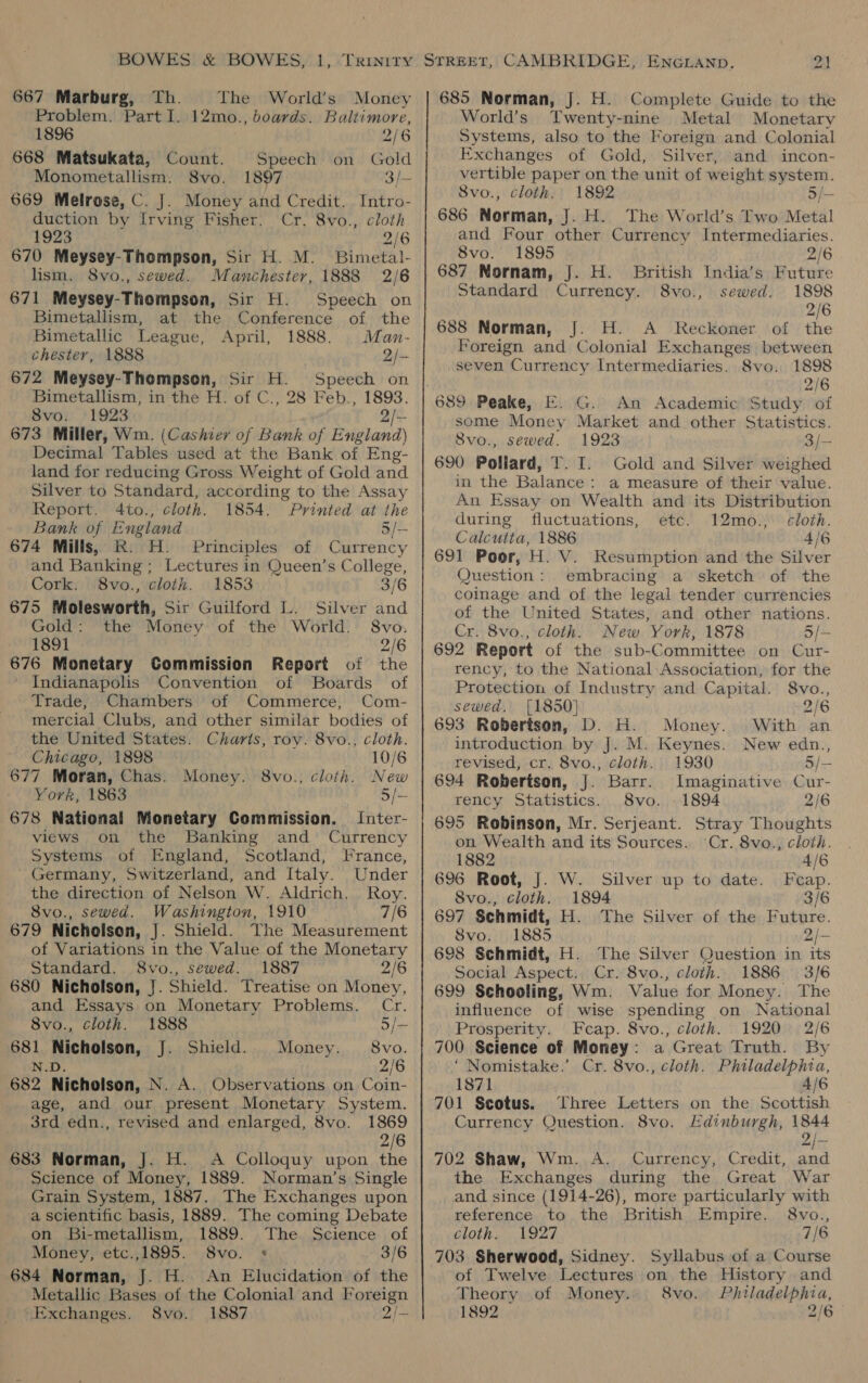 667 Marburg, Th. The World’s Money Problem. Part 1. 12mo., boards. Baltimore, 1896 2/6 668 Matsukata, Count. Speech on Gold Monometallism. S8vo. 1897 3/- 669 Melrose, C. J. Money and Credit. Intro- duction by Irving Fisher. Cr. 8vo., cloth 1923 2/6 670 Meysey-Thompson, Sir H. M. Bimetal- lism. 8vo., sewed. Manchester, 1888 2/6 671 Meysey-Thompson, Sir H. Speech on Bimetallism, at the Conference of the Bimetallic League, April, 1888. Man- chester, 1888 2/— 672 Meysey-Thompson, Sir H. Speech on Bimetallism, in the H. of C., 28 Feb., 1893. 8vo. 1923 2/- 673 Miller, Wm. (Cashier of Bank of England) Decimal Tables used at the Bank of Eng- land for reducing Gross Weight of Gold and Silver to Standard, according to the Assay Report. 4to., cloth. 1854. Printed at the Bank of England 5/- 674 Mills, R. H. Principles of Currency and Banking ; Lectures in Queen’s College, Cork. 8vo., cloth. 1853 3/6 675 Molesworth, Sir Guilford L. Silver and Gold: the Money of the World. 8vo. 1891 2/6 676 Monetary Commission Report of the Indianapolis Convention of Boards of Trade, Chambers of Commerce, Com- mercial Clubs, and other similar bodies of the United States. Charis, roy. 8vo., cloth. Chicago, 1898 10/6 677 Moran, Chas. Money. 8vo., cloth. New York, 1863 5/— 678 National Monetary Commission. Inter- views on the Banking and Currency Systems of England, Scotland, France, Germany, Switzerland, and Italy. Under the direction of Nelson W. Aldrich. Roy. 8vo., sewed. Washington, 1910 7/6 679 Nicholson, J. Shield. The Measurement of Variations in the Value of the Monetary Standard. 8vo., sewed. 1887 2/6 680 Nicholson, J. Shield. Treatise on Money, and Essays on Monetary Problems. Cr. 8vo., cloth. 1888 5/- 681 Nicholson, J. Shield. Money. 8vo. N.D. 2/6 682 Nicholson, N. A. Observations on Coin- age, and our present Monetary System. 3rd edn., revised and enlarged, 8vo. 1869 2/6 683 Norman, J. H. A Colloquy upon the Science of Money, 1889. Norman’s Single Grain System, 1887. The Exchanges upon a scientific basis, 1889. The coming Debate on Bi-metallism, 1889. The Science of Money, etc.,1895. 8vo. + 3/6 684 Norman, J. H. An Elucidation of the Metallic Bases of the Colonial and Foreign Exchanges. 8vo. 1887 2/- 685 Norman, J. H. Complete Guide to the World’s Twenty-nine Metal Monetary Systems, also to the Foreign and Colonial Exchanges of Gold, Silver, and incon- vertible paper on the unit of weight system. Svo., cloth. 1892 5/— 686 Norman, J. H.. The World’s Two Metal and Four other Currency Intermediaries. 8vo. 1895 2/6 687 Nornam, J. H. British India’s Future Standard Currency. 8vo., sewed. 1898 2/6 688 Norman, J. H. A _ Reckoner of the Foreign and Colonial Exchanges between seven Currency Intermediaries. Svo. 1898 2/6 689 Peake, E. G. An Academic Study of some Money Market and other Statistics. Svo., sewed. 1923 3/— 690 Pollard, T. I. Gold and Silver weighed in the Balance: a measure of their value. An Essay on Wealth and its Distribution during fluctuations, etc. 12mo.,. cloth. Calcutta, 1886 4/6 691 Poor, H. V. Resumption and the Silver Question: embracing a sketch of the coinage and of the legal tender currencies of the United States, and other nations. Cr. 8vo., cloth. New York, 1878 5/- 692 Report of the sub-Committee on Cur- rency, to the National: Association, for the Protection of Industry and Capital. 8vo., sewed. [1850] 2/6 693 Robertson, D. H. Money. With an introduction by J. M. Keynes. New edn., revised, cr. 8vo., cloth. 1930 5/— 694 Robertson, J. Barr. Imaginative Cur- rency Statistics. 8vo., 1894 2/6 695 Robinson, Mr. Serjeant. Stray Thoughts on Wealth and its Sources. ‘Cr. 8vo., cloth. 1882 4/6 696 Root, J. W. Silver up to date. Feap. Svo., cloth. 1894 3/6 697 Schmidt, H. The Silver of the Hiphtise. Svo. 1885 2/— 698 Schmidt, H. The Silver Question in its Social Aspect. Cr. 8vo., cloth. 1886 3/6 699 Schooling, Wm. Value for Money. The influence of wise spending on National Prosperity. Feap. 8vo., cloth. 1920 2/6 700 Science of Money: a Great Truth. By ‘ Nomistake.’ Cr. 8vo., cloth. Philadelphia, 1871 4/6 701 Scotus. Three Letters on the Scottish Currency Question. 8vo. Edinburgh, 1844 702 Shaw, Wm. A. Currency, Credit, and the Exchanges during the Great War and since (1914-26), more particularly with reference to the British Empire. 8vo., cloth. . 1927 7/6 703 Sherwood, Sidney. Syllabus of a Course of Twelve Lectures on the History and Theory of Money. 8vo. Philadelphia, 1892 ; 216°