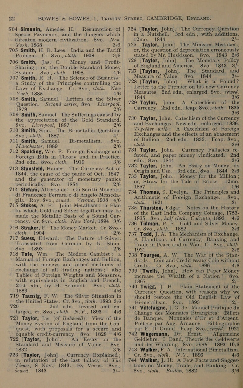 704 Simonin, Amedée H. . Resumption of Specie Payments, and the dangers which threaten modern civilization. 8vo. New York, 1868 3/6 705 Smith, H. B. Lees. India and the Tariff Problem. Cr. 8vo., cloth. 1909 3/6 706 Smith, Jas. C. Money and _ Profit- Sharing; or, the Double Standard Money System. 8vo., cloth. 1908 4/6 707 Smith, R. H. The Science of Business: a Study of the Principles controlling the Laws of Exchange. Cr. 8vo., cloth. New York, 1885 . 4/6 708 Smith, Samuel. Letters on the Silver Question. Second series, 8vo. Liverpool, 1879 2/6: 709 Smith, Samuel. The Sufferings caused by the appreciation of the Gold Standard. 8vo. Liverpool, 1887 2/6 710 Smith, Sam. The Bi-metallic Question. 8vo., cloth. 1887 4/- 711 Smith, Samuel. Bi-metallism. 8vo. Manchester, 1889 2/6 712 Spalding, Wm. F. Foreign Exchange and Foreign Bills in Theory and in Practice. 2nd edn., 8vo., cloth. 1919 3/6 713 Stansfeld, Hamer. The Currency Act of 1844, the cause of the panic of Oct., 1847, and the generator of monetary panics periodically. 8vo. 1854 2/6 714. Stefani, Alberto de’. Gl Scritti Monetari di Francesco Ferrara e di Angelo Messeda- glia. Roy. 8vo., sewed. Verona, 1908 4/6 715 Stokes, A. P. Joint Metallism: a Plan by which Gold and Silver together may be made the Metallic Basis of a Sound Cur- rency. Cr. 8vo., cloth. New York, 1894 3/6 716 Straker, F. The Money Market. Cr. 8vo.:; cloth. 1904 2/6 717 Suess, Edward. The Future of Silver. Translated from German by R. Stein. 8vo. 1893 2/6 718 Tate, Wm. The Modern. Cambist: a Manual of Foreign Exchanges and Bullion, with the moneys and other mediums of exchange of all trading nations; also Tables of. Foreign Weights and Measures, with equivalents in English and French, 2ilst edn., by H. Schmidt. 8vo., cloth. 1889 4/6 719 .Taussig, F. W. The Silver Situation in the United States. Cr. 8vo., cloth. 1893 3/6  720 —— 2nd edn., revised and en- larged, cr. 8vo., cloth. N.Y., 1896 4/6 721 Taylor, Jas. (of Bakewell). View of the Money System of England from the Con- quest, with proposals for a secure and equable credit-currency. 8vo. 1828 © 4/6 722 [Taylor, John]. An Essay on the Standard and Measure of Value. 8vo. 1832 3/6 723 [Taylor, John]. Currency Explained ; in refutation of the last fallacy of The Times, 8 Nov., 1843. By Verus. '8vo., sewed. 1843 3/- 724 [Taylor, John]. The Currency Question in a Nutshell. 3rd edn., with additions, 12mo. 1844 2/— 725 [Taylor, John]. The Minister Mistaker ; or, the question of depreciation erroneously stated by Mr. Huskisson. 8vo. 1843 2/6 726 [Taylor, John]. The Monetary Policy of Englandand America. 8vo. 1843 3/- 727 [Taylor, John]. The Standard and Measure of Value. 8vo. 1844 3/—- 728 (Taylor, John]. What is a Pound? Letter to the Premier on his new Currency Measures. 2nd edn., enlarged, 8vo., sewed. 1844 3/6 729 Taylor, John. A Catechism of the Currency. 2nd edn., fcap. 8vo., cloth. 1835 3/6 730 Taylor, John. Catechism of the Currency and Exchanges. New edn., enlarged. 1836. Together with: A Catechism of Foreign Exchanges and the effects of an abasement of Bullion. 2nd edn. 1835. Fcap. 8vo., cloth 3/6 731 Taylor, John. Currency Fallacies re- futed, and paper money vindicated. 2nd edn., 8vo. 1844 3/6 732 Tayler, John. An Essay on Money, its Origin and Use. 3rdedn.,8vo. 1844 3/6 733 Taylor, John. Money for the Million ; or, Straw for the Tale of Bricks. 12mo. 1857 1/6 734 Thomas, S. Evelyn. The Principles and Arithmetic of Foreign Exchange. 8vo., cloth. 1921 3/— 735 Thurston, Edgar. Notes on the History of the East India Company Coinage, 1753- 1835. 8vo.,-half cloth. Calculta, 1893 4/6 736 Tidman, ’p. F. Gold and Silver Money. Cr. 8vo., cloth. 1882 3/6 737 Tedd, J. A. The Mechanism of Exchange. A tiandbook of Currency, Banking and Trade in Peace and in War. Cr. 8vo., cloth. 1921 3/6 738 Tourgee, A. W. The War of the Stan- dards : Coin and Credit versus Coin without Credit. Cr. 8vo., cloth. 1896 _» 4/6 739 [Twells, John]. How can Paper Money increase the Wealth of a Nation? 8vo. 1867 2/- 740 Twigg, J. H. Plain Statement of the Currency Question, with reasons why we should restore the Old English Law of Bi-metallism. S8vo. 1893 Sh VD 741 Villefaigne, J. G. de. Manuel Pratique du Change des Monnaies Etrangéres. Billets de Banque. Monnaies’ d’Or et d’ Argent. Préface par Aug. Arnauné. Bibliographie par E. D. Grand. Fcap. 8vo., sewed. 742 Wagemann, Dr. Ernst. — Geldlehre. und der Wahrung. 8vo., cloth. 1893 10/6 743 Walker, F. A. International: Bimetallism. — Cr. 8vo., cloth. N.Y., 1896 - tions on Money, Trade, and Banking. Cr. 8vo., cloth. Boston, 1882  ~