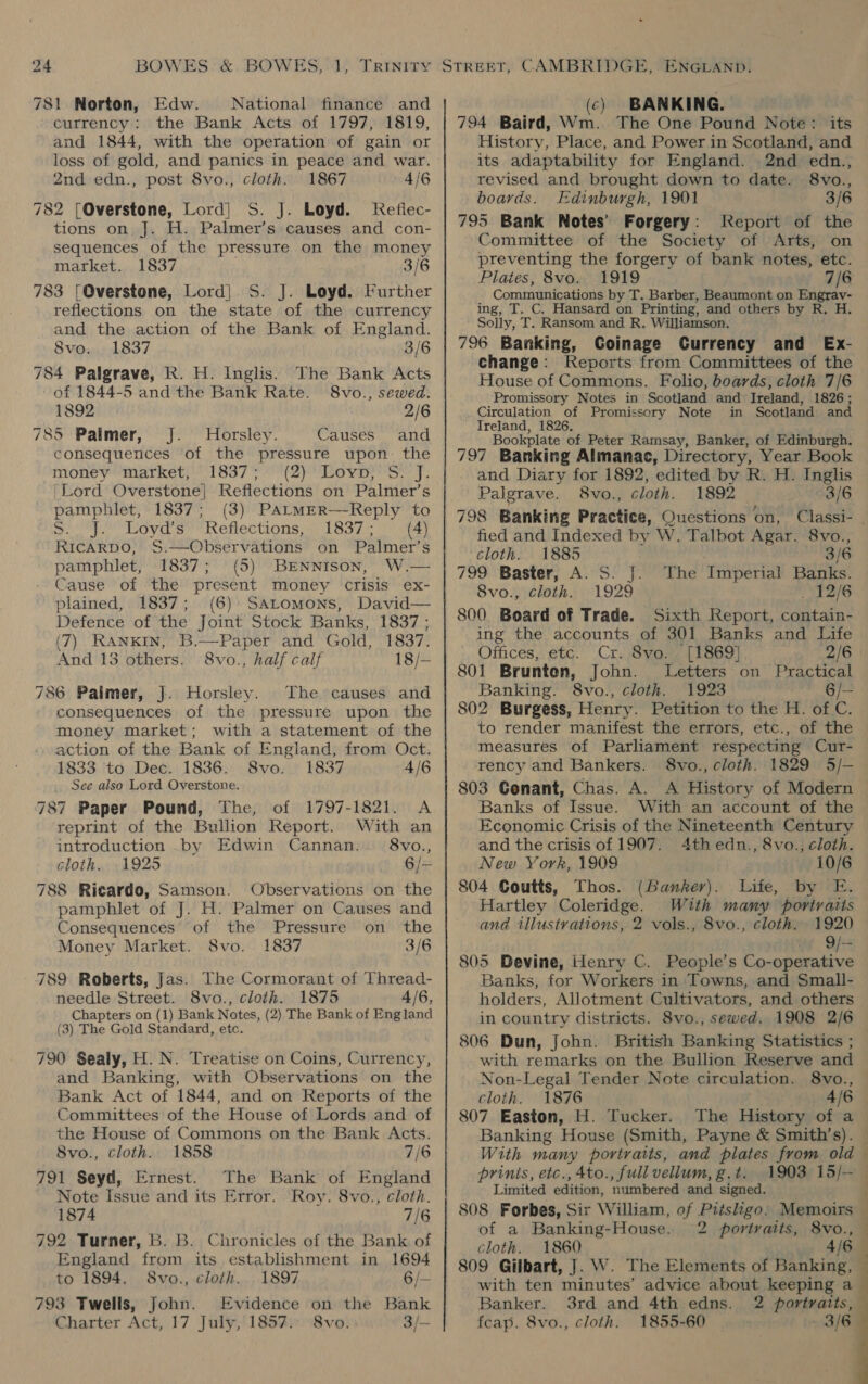 781 Norton, Edw. National finance and currency: the Bank Acts of 1797, 1819, and 1844, with the operation of gain or loss of gold, and panics in peace and war. 2nd edn., post 8vo., cloth. 1867 4/6 782 [Overstone, Lord] S. J. Loyd. Kefiec- tions on J. H. Palmer’s causes and con- sequences of the pressure on the money market. 1837 3/6 783 [Qverstone, Lord] S. J. Loyd. Further reflections on the state of the currency and the action of the Bank of England. 8vo. 1837 3/6 784 Palgrave, R. H. Inglis. The Bank Acts of 1844-5 and the Bank Rate. 8vo., sewed. 1892 2/6 785 Palmer, J. Horsley. Causes and consequences of the pressure upon. the money “market; 1837; °'(2)Leyp}'S- J. ‘Lord Overstone| Reflections on Palmer’s pamphlet, 1837; (3) PaLtmErR—-Reply to Sumo LOyChs ReneC HONS a: haa gi lee RICARDO, S.—Observations on Palmer’s pamphlet, 1837; (5) BENNISON, W.— Cause of the present money crisis ex- plained, 1837; (6) SALtomons, David— Defence of the Joint Stock Banks, 1837; (7) Rankin, B.—Paper and Gold, 1837. And 13 others. 8vo., half calif 18/— 786 Palmer, J]. Horsley. The causes and consequences of the pressure upon the money market; with a statement of the action of the Bank of England, from Oct. 1833 ‘to Dec. 1836. 8vo. 1837 4/6 See also Lord Overstone. 787 Paper Pound, The, of 1797-1821. A reprint of the Bullion Report. With an introduction by Edwin Cannan. 8vo., cloth. 1925 6/- 788 Ricardo, Samson. Observations on the pamphlet of J. H. Palmer on Causes and Consequences of the Pressure on the Money Market. 8vo. 1837 3/6 789 Roberts, Jas. The Cormorant of Thread- needle Street. S8vo., cloth. 1875 4/6, Chapters on (1) Bank Notes, (2) The Bank of England (3) The Gold Standard, etc. 790 Sealy, H. N. Treatise on Coins, Currency, and Banking, with Observations on the Bank Act of 1844, and on Reports of the Committees of the House of Lords and of the House of Commons on the Bank Acts. 8vo., cloth. 1858 7/6 791 Seyd, Ernest. The Bank of England Note Issue and its Error. Roy. 8vo., cloth. 1874 7/6 792 Turner, B. B. Chronicles of the Bank of England from its establishment in 1694 to 1894. S8vo., cloth. 1897 6/— 793 Twells, John. Evidence on the Bank Charter Act, 17 July, 1857.: 8vo. 3/- (c) BANKING. 794 Baird, Wm. The One Pound Note: its History, Place, and Power in Scotland, and its adaptability for England. 2nd edn., revised and brought down to date. 8vo., boards. Edinburgh, 1901 3/6 795 Bank Notes’ Forgery: Report of the Committee of the Society of Arts, on preventing the forgery of bank notes, etc. Plates, 8vo. 1919 7/6 Communications by T. Barber, Beaumont on Engrav- ing, T. C. Hansard on Printing, and others by R. H. Solly, T. Ransom and R. Williamson. 796 Banking, Goinage Currency and Ex- change: Reports from Committees of the House of Commons. Folio, boards, cloth 7/6 Promissory Notes in Scotland and Ireland, 1826; Circulation of Promissory Note in Scotland and Ireland, 1826. Bookplate of Peter Ramsay, Banker, of Edinburgh. 797 Banking Almanac, Directory, Year Book and Diary for 1892, edited by R. H. Inglis Palgrave. 8vo., cloth. 1892 3/6 fied and Indexed by W. Talbot Agar. 8vo., cloth. 1885 | 3/6 799 Baster, A. S. J. The Imperial Banks. 8Svo., cloth. 1929 _ 12/6 800. Board of Trade. Sixth Report, contain- ing the accounts of 301 Banks and Life Offices, etc. Cr. 8vyo. [1869] 2/6 801 Brunton, John. Letters on Practical Banking. 8vo., cloth. 1923 6/— 802 Burgess, Henry. Petition to the H. of C. to render manifest the errors, etc., of the measures of Parliament respecting Cur- rency and Bankers. S8vo., cloth. 1829 5/- 803 Genant, Chas. A. A History of Modern Banks of Issue. With an account of the Economic Crisis of the Nineteenth Century and the crisis of 1907. 4th edn., 8vo., cloth. New York, 1909 10/6 804 Coutts, Thos. (Banker). Life, by E. Hartley Coleridge. With many portratis and illustvations, 2 vols., 8vo., cloth. 1920 ot OF 805 Bevine, Henry C. People’s Co-operative Banks, for Workers in Towns, and Small- holders, Allotment Cultivators, and others in country districts. 8vo., sewed. 1908 2/6 806 Dun, John. British Banking Statistics ; with remarks on the Bullion Reserve and Non-Legal Tender Note circulation. 8vo., cloth. 1876 4/6 807 Easton, H. Tucker. Banking House (Smith, Payne &amp; Smith’s). With many portraits, and plates from old prinis, etc., Ato., full vellum, g.t. 1903 15/— Limited edition, numbered and signed. of a Banking-House. cloth. 1860 4/6 with ten minutes’ advice about keeping a Banker. 3rd and 4th edns. 2 portraits, feap. 8vo., cloth. 1855-60 