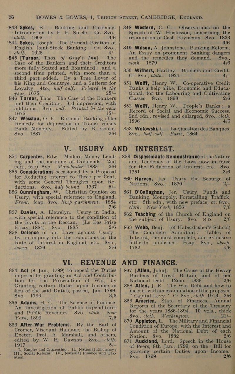 “843 Sykes, E. Banking and Currency. ‘Introduction by F: E. Steele. Cr. 8vo., cloth. 1905 3/6 ‘844 Sykes, Joseph. The Present Position of English Joint-Stock Banking. Cr. 8vo., cloth. 1928 4 /— ‘845 [Turnor, Thos. of Gray’s Inn]. The Case of the Bankers and their Creditors more fully Stated and Examined; anda ssecond time printed, with more than a ‘third part edded. By a True Lover of his King and Countrye, and a Sufferer for Loyalty. 4Ato., half calf. Printed in the year, 1675 25/— 846 Turnor, Thos. The Case of the Bankers and their Creditors. 3rd impression, with additions. 8vo., calf. Printed in the year 1675 15/- 847 Wesslau, O. E. Rational Banking (The Remedy for depression in Trade) versus Bank Monoply. Edited Rye B. Cooke. 8vo. 1887 2/6 848 Western, C: C. Observations on the Speech of W. Huskisson, concerning the resumption of Cash Payments. 8vo. 1823 3/6 849 Wilson, A. Johnstone. Banking Reform. An Essay on prominent Banking dangers and the remedies they demand. 8vo., cloth. 1879 4/6 850 Withers, Hartley. Bhnltts and Credit. Cr. 8vo., cloth. 1924 4/— 851 Wolff, Henry W. Co-operative Credit Banks a help alike, Economic and Educa- tional, for the Labouring and Cultivating Classes. 8vo. 1898 2/6 852 Wolff, Henry W. People’s Banks: a Record of Social and Economic Success. 2nd edn., revised and enlarged, 8vo., cloth. 1896 4/6 853 Wolowski, L. La Question des Banques. 8vo., half calf. Paris, 1864 | 854 Carpenter, Edw. Modern Money Lend- ing and the meaning of Dividends. 2nd edn., fcap. 8vo. Manchester, 1885 2/6 855 Considerations occasioned by a Proposal for Reducing Interest to Three per Cent, with some General Thoughts upon Re- ductions. 8vo., half bound. 1737 5/- 856 Gunningham, W. Christian Opinion on Usury, with special reference to England. Front., fcap. 8vo., limp parchment. 1884 7/6 857 Davies, A. Llewelyn. Usury in India, with special reference to the condition of the Ryots in the Deccan. (Le Bas Prize Essay, 1884). 8vo. 1885 2/6 858 Defence of our Laws against Usury ; by an inquiry into the reductions in the Rate of Interest in England, etc. 8vo., sewed. 1826 VI. REVENUE 864 Act (9 Jan., 1799) to repeal the Duties imposed tor granting an Aid and Contribu- tion for the Prosecution of War, by Granting certain Duties upon Income in lieu of the said Duties, passed, Jan. 1799. 8vo. 1799 3/6 An Investigation of Public expenditures and Public Revenues. 8vo., cloth. New York, 1899 7/6 866 After-War Problems. By the Earl of Cromer, Viscount Haldane, the Bishop of Exeter, Prof. A. Marshall, and others, edited by W. H. Dawson. 8vo., cloth. 1917 5/— I., Empire and Citizenship ; , National Efficiency ; ns, Social Reform; IV., BN ncowtar Finance and Tax- ation. 859 Dispassionate Remonstrance of theNaAire and Tendency of the Laws now in force for the Reduction of Interest. etc. 8vo. 1751 3/6 860 Harvey, Usury the Scourge of Nations: _ 1870 2/- 861 O’Gallaghan, Jer. Usury, Funds and Banking, Monopoly, Forestalling, Traffick, etc. Sth edn., with new preface, cr. 8vo., cloth. New York, 1856 7/6 862 Téaching of the Church of England on the subject of Usury. 8vo. N.D. 2/6 863 Webb, Benj. (of Haberdasher’s School) The Complete Annuitant: Tables of Interest, the most complete, and extensive hitherto published. Fcap. 8vo., sheep. 1762 4/6 Jas. 8vo., AND FINANCE. 867 [Allen, John]. The Cause of the ppm Burdens of Great Britain, and of her National Debt. 12mo. 1836 2/6 868 Allen, J. E. The War Debt and how to ~ ‘meetit, withan examination ofthe proposed é Capital Levy.”’ Cr. 8vo., cloth. 1919. 2/6 869 America. State of Finances. Annual Reports of the Secretary of the Treasury for the years 1886-1894. 10 vols., thick 8vo., cloth. Washington. gogel/— 870 Appleton, L. The Military and Financial Condition of Europe, with the Interest and Amount of the National Debt of each Nation. 8vo. 1882 2/6 871 Auckland, Lord. Speech in the House — of Peers, 8th Jan., 1799, on the ‘ Bill for — eranting certain Duties upon Income. 8vo. 1799 . 5 2/69