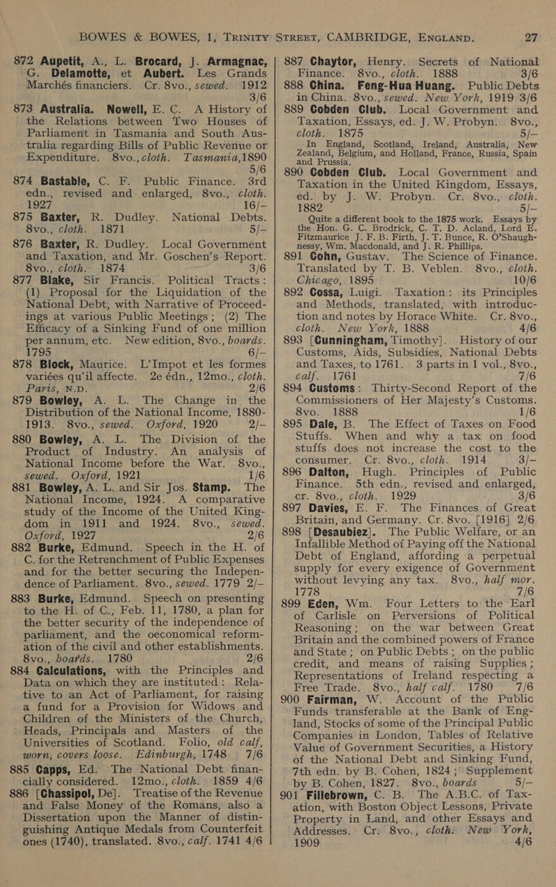 872 Aupetit, A., L. Brocard, J. Armagnac, G. Delamotte, et Aubert. Les Grands Marchés financiers. Cr. 8vo., sewed. 1912 3/6 873 Australia. Nowell, E. C. A History of the Relations between Two Houses of Parhament in Tasmania and South Aus- tralia regarding Bills of Public Revenue or Expenditure. 8vo.,cloth. Tasmania,1890 5/6 874 Bastable, C. F. Public Finance. 3rd edn., revised and enlarged, 8vo., cloth. 1927 16/- 875 Baxter, R. Dudley. National Debts. 8vo., cloth. 1871 5/- 876 Baxter, R. Dudley. Local Government and Taxation, and Mr. Goschen’s Report. 8vo., cloth. 1874 3/6 877 Blake, Sir Francis. Political Tracts: (1) Proposal -for the Liquidation of the National Debt, with Narrative of Proceed- ings at various Public Meetings; (2) The Efficacy of a Sinking Fund of one million per annum,etc. Newedition, 8vo., boards. 1795 6/- 878 Block, Maurice. L’Impot et les formes variées qu'il affecte. 2e édn., 12mo., cloth. Paris, N.D. 2/6 879 Bowley, A. L. The Change in the Distribution of the National Income, 1880- 1913. S8vo., sewed. Oxford, 1920 2/- 880 Bowley, A. L. The Division of the Product of Industry. An analysis of National Income before the War. 8vo., sewed. Oxford, 1921 1/6 881 Bowley, A. L. and Sir Jos. Stamp. The National Income, 1924. A comparative study of the Income of the United King- dom in 1911 and 1924. 8vo., sewed. Oxford, 1927 2/6 882 Burke, Edmund. Speech in the H. of C. for the Retrenchment of Public Expenses and for the better securing the Indepen- dence of Parliament. 8vo., sewed. 1779 2/- 883 Burke, Edmund. Speech on presenting to the H. of C., Feb. 11, 1780, a plan for the better security of the independence of parliament, and the oeconomical reform- ation of the civil and other establishments. 8vo., boards. . 1780 2/6 884 Calculations, with the Principles and Data on which they are instituted: Rela- tive to an Act of Parliament, for raising a fund for a Provision for Widows and Children of the Ministers of the Church, ’ Heads, Principals and Masters of the Universities of Scotland. Folio, old calf, worn, covers loose. Edinburgh, 1748 7/6 885 Capps, Ed. The National Debt finan- ' cially considered. 12mo., cloth. 1859 4/6 886 [Chassipol, De]. Treatise of the Revenue and False Money of the Romans, also a | Dissertation upon the Manner of distin- guishing Antique Medals from Counterfeit ones (1740), translated. 8vo., calf. 1741 4/6 887 Chaytor, Henry. Secrets of National Finance. 8vo., cloth. 1888 3/6 888 China. Feng-Hua Huang. Public Debts . in China. 8vo., sewed. New York, 1919 3/6 889 Gobden Glub. Local Government and Taxation, Essays, ed. J. W. Probyn. 8vo., cloth. 1875 (5/- In England, Scotland, Ireland, Australia, New Zealand, Belgium, and Holland, France, Russia, Spain and Prussia, 890 Gobden Club. Local Government and Taxation in the United Kingdom, Essays, ediiobyonje ew! ‘Brobyn. siCricSvouiveloth. 1882 5/— Quite a different book to the 1875 work. Essays by the Hon. G. C. Brodrick, C. T. D. Acland, Lord E. Fitzmaurice J. F. B. Firth, J. T. Bunce, R. O’Shaugh- nessy, Wm. Macdonald, and J. R. Phillips. 891 Gohn, Gustav. The Science of Finance. Translated by T. B. Veblen. 8vo., Cloth. Chicago, 1895 10/6 892 Cossa, Luigi. Taxation: its Principles and Methods, translated; with introduc- tion and notes by Horace White. Cr. 8vo., cloth. New York, 1888 4/6 893 [Cunningham, Timothy]. History of our Customs, Aids, Subsidies, National Debts and Taxes, to 1761. 3 partsin 1 vol., 8vo., calf. 1761 7/6 894 Customs: Thirty-Second Report of the Commissioners of Her Majesty’s Customs. 8vo. 1888 1/6 895 Dale, B. The Effect of Taxes on Food Stuffs. When and why a tax on food stuffs does not increase the cost to the consumer.: Cr. 8vo., cloth. 1914 3/- 896 Dalton, Hugh. Principles of Public Finance. 5th edn., revised and enlarged, cr. Svo., cloth, 1929 3/6 897 Davies, E. F. The Finances of Great Britain, and Germany. Cr. 8vo. [1916] 2/6 898 [Desaubiez]. The Public Welfare, or an Infallible Method of Paying off the National Debt of England, affording a perpetual supply for every exigence of Government without levying any tax. 8vo., half mor. 1778 7/6 899 Eden, Wm. Four Letters to the Earl of Carlisle on Perversions of Political Reasoning; on the war between Great Britain and the combined powers of France and State; on Public Debts; on the public credit, and means of raising Supphes ; Representations of Ireland respecting a Free Trade. 8vo., half calf. 1780 7/6 900 Fairman, W. Account of the Public Funds ‘transferable at the Bank of Eng- land, Stocks of some of the Principal Public Companies in London, Tables of Relative Value of Government Securities, a History of the National Debt and Sinking Fund, 7th edn. by B. Cohen, 1824 ;° Supplement -by B. Cohen, 1827. 8vo., boards 5/- 901 Fillebrown, C. B. The A.B.C. of Tax- ation, with Boston Object Lessons, Private Property in Land, and other Essays and Addresses. Cr: 8vo., cloth: New York, 1909 4/6
