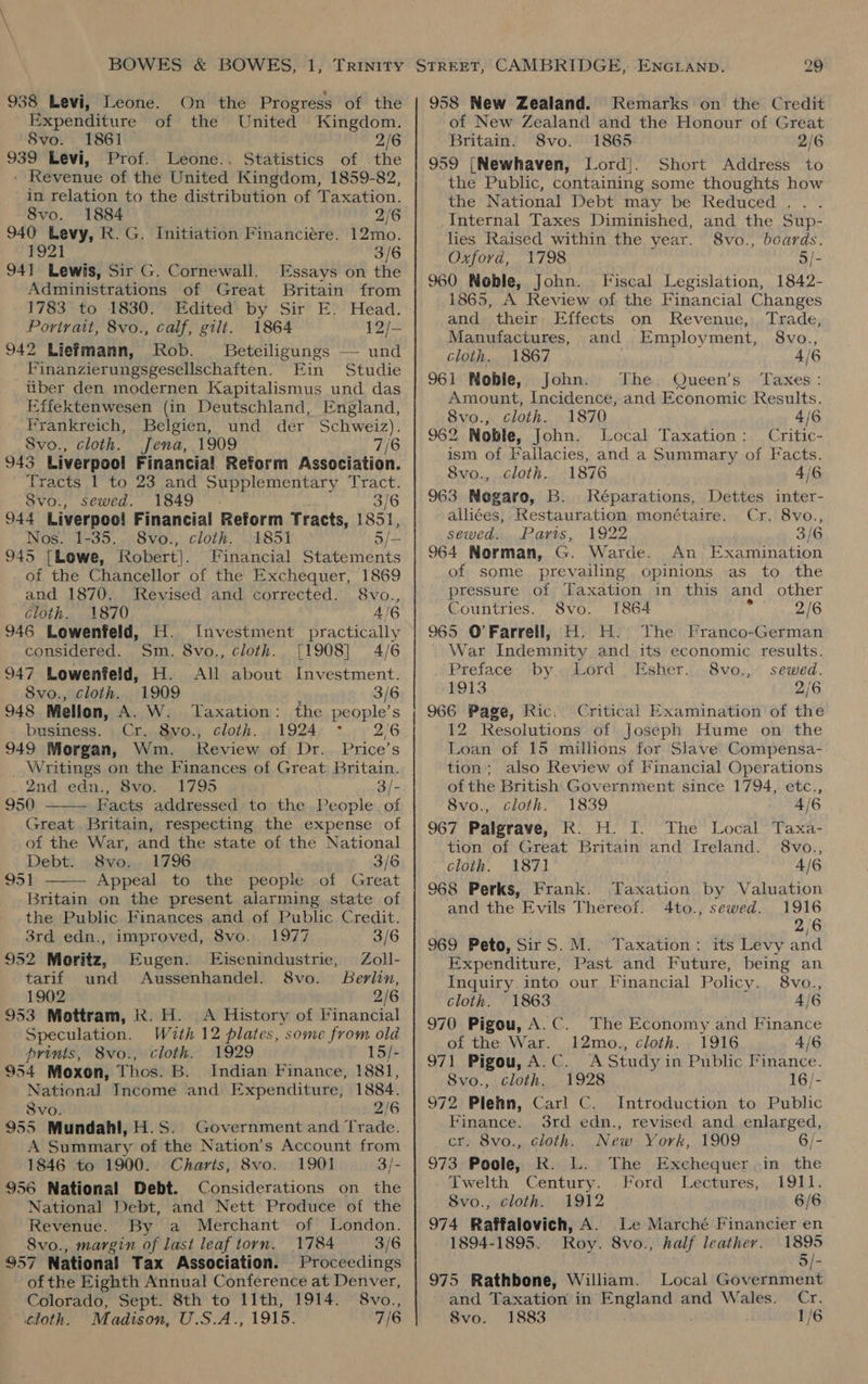938 Levi, Leone. On the Progress of the Expenditure of the United Kingdom. 8vo. 1861 2/6 939 Levi, Prof. Leone.. Statistics of the - Revenue of the United Kingdom, 1859-82, in relation to the distribution of Taxation. 8vo. 1884 2/6 940 Levy, R.G. Initiation Financiére. 12mo. 1921 3/6 941 Lewis, Sir G. Cornewall. Essays on the Administrations of Great Britain from 1783 to 1830. Edited by Sir E. Head. Portrait, 8vo., calf, gilt. 1864 12/- 942 Liefmann, Rob. Beteiligungs — und Finanzierungsgeselilschaften. Fin Studie uber den modernen Kapitalismus und das Effektenwesen (in Deutschland, England, Hrankreich, Belgien, und der Schweiz). _8vo., cloth. Jena, 1909 7/6 943 Liverpool Financial Reform Association. Tracts 1 to 23 and Supplementary Tract. 8vo., sewed. 1849 3/6 44 Liverpoo! Financial Reform Tracts, 1851, Nos. 1-35. 8vo., cloth. 1851 5/— 145 [Lowe, Robert). Financial Statements of the Chancellor of the Exchequer, 1869 and 1870. Revised and corrected. 8vo., Cloth. 1870 4/6 146 Lowenfeld, H. Investment practically considered. Sm. 8vo., cloth. [1908] 4/6 147 Lowenfeld, H. All about Investment. 8vo., cloth. 1909 3/6 448 Mellon, A. W. Taxation: the people’s business. Cr. 8vo., cloth. . 1924 26 349 Morgan, Wm. Review of Dr. Price’s _ Writings on the Finances of Great Britain. 2nd; .edn., BSvo... 1795 3/- 950 Facts addressed to the People. of Great Britain, respecting the expense of of the War, and the state of the National Debt. 8vo. 1796 3/6 95 1 Appeal to the people of Great Britain on the present alarming state of the Public Finances and of Public Credit.   3rd edn., improved, 8vo. 1977 3/6 152 Moritz, Eugen. E/isenindustrie, Zoll- tarif und Aussenhandel. 8vo. Berlin, 1902 2/6 J53 Mottram, k. H. A History of Financial Speculation. With 12 plates, some from old prints, 8vo., cloth. 1929 15/- 954 Moxon, Thos. B. Indian Finance, 1881, National Income and Expenditure, 1884. 8vo. 2/6 955 Mundahl,H.S. Government and Trade. A Summary of the Nation’s Account from 1846 to 1900. Charts, 8vo. 1901 3/- 956 National Debt. Considerations on the National Debt, and Nett Produce of the Revenue. By a Merchant of London. 8vo., margin of last leaf torn. 1784 3/6 957 National Tax Association. Proceedings of the Eighth Annual Conference at Denver, Colorado, Sept. 8th to llth, 1914. 8vo., cloth. Madison, U.S.A., 1915. 7/6 958 New Zealand. Remarks on the Credit of New Zealand and the Honour of Great Britain. 8vo. 1865 2/6 959 {[Newhaven, Lord}. Short Address to the Public, containing some thoughts how the National Debt may be Reduced. . . Internal Taxes Diminished, and the Sup- hes Raised within the year. 8vo., boards. Oxford, 1798 5/- 960 Noble, John. Fiscal Legislation, 1842- 1865, A Review of the Financial Changes and their Effects on Revenue, Trade, Manufactures, and Employment, 8vo., cloth. 1867 4/6 961 Mobie, John. The Queen's Taxes: Amount, Incidence, and Economic Results. 8vo., cloth. 1870 4/6 962 Noble, John. Local Taxation: Critic- ism of Fallacies, and a Summary of Facts. 8vo., cloth. 1876 4/6 963 Negaro, B. Réparations, Dettes inter- alliées, Restauration monétaire. Cr. 8vo., sewed. Paris, 1922 3/6 964 Norman, G. Warde. An Examination of some prevailing opinions as to the pressure of Taxation in this and other Countries. 8vo. [1864 2/6 965 O'Farrell, H. H. The Franco-German War Indemnity and its economic results. Preface by. Lord Esher. 8vo., sewed. 1913 2/6 966 Page, Ric. Critical Examination of the 12 Resolutions of Joseph Hume on the Loan of 15 millions for Slave Compensa- tion; also Review of Financial Operations of the British Government since 1794, etc., 8vo., cloth. 1839 4/6 967 Palgrave, KR. H. I. The Local Taxa- tion of Great Britain and Ireland. 8vo., cloth. 1871 4/6 968 Perks, Frank. eon by Valuation and the Evils Thereof. 4to., sewed. 1916 2/6 969 Peto, SirS. M. Taxation: its Levy and Expenditure, Past and Future, being an Inquiry into our Financial Policy. 8vo., cloth. 1863 4/6 970 Pigou, A.C. The Economy and Finance of the War. 12mo., cloth. 1916 4/6 971 Pigou, A.C. A Study in Public Finance. 8vo., cloth. 1928 16/- 972 Plehn, Carl C. Introduction to Public Finance. 3rd edn., revised and enlarged, cr. 8vo., cloth. New: York, 1909 6/- 973 Poole, RK. L. The Exchequer,in the Twelth Century. Ford Lectures, 1911. 8vo., cloth. 1912 6/6 974 Raffalovich, A. Le Marché Financier en 1894-1895. Roy. 8vo., half leather. 1895 5/- 975 Rathbone, William. Local Government and Taxation in England and Wales. Cr. 8vo. 1883 1/6
