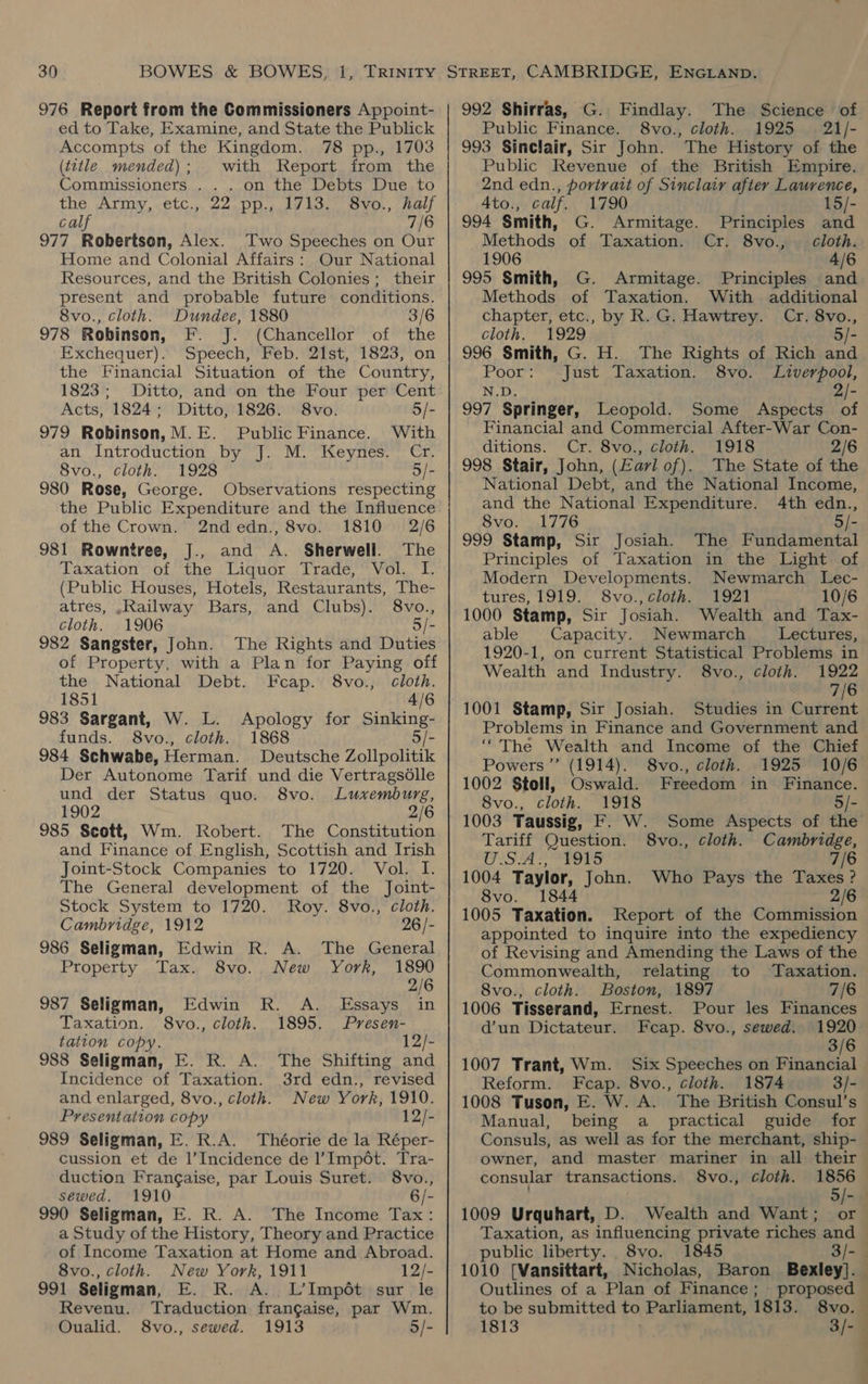 976 Report from the Commissioners Appoint- ed to Take, Examine, and State the Publick Accompts of the Kingdom. 78 pp., 1703 (t2tle mended); with Report from the Commissioners . . . on the Debts Due to the Army, etc., 22 pp., 1713. S8vo., half calf 7/6 977 Robertson, Alex. Two Speeches on Our Home and Colonial Affairs: Our National Resources, and the British Colonies; their present and probable future conditions. 8vo., cloth. Dundee, 1880 3/6 978 Robinson, F. J. (Chancellor of the Exchequer). Speech, Feb. 21st, 1823, on the Financial Situation of the Country, 1823; Ditto, and on the Four per Cent Acts, 1824; Ditto, 1826. 8vo. 5/- 979 Robinson, M.E. Public Finance. With an Introduction by J. M. Keynes. Cr. 8vo., cloth. 1928 5/- 980 Rose, George. Observations respecting the Public Expenditure and the Influence of the Crown. 2ndedn., 8vo. 1810 2/6 981 Rowntree, J., and A. Sherwell. The Taxation of the Liquor Trade, Vol. I. (Public Houses, Hotels, Restaurants, The- atres, .Railway Bars, and Clubs). 8vo., cloth. 1906 5/- 982 Sangster, John. The Rights and Duties of Property, with a Plan for Paying off the National Debt. Fcap. 8vo., cloth. 1851 4/6 983 Sargant, W. L. Apology for Sinking- funds. 8vo., cloth. 1868 5/- 984 Schwabe, Herman. Deutsche Zollpolitik Der Autonome Tarif und die Vertragsdlle und der Status quo. 8vo. Luxemburg, 1902 2/6 985 Scott, Wm. Robert. The Constitution and Finance of English, Scottish and Irish Joint-Stock Companies to 1720. Vol. I. The General development of the Joint- Stock System to 1720. Roy. 8vo., cloth. Cambridge, 1912 26 /- 986 Seligman, Edwin R. A. The General Property Tax. 8vo. New York, 1890 2/6 987 Seligman, Edwin R. A. Essays in Taxation. S8vo., cloth. 1895. Presen- tation copy. 12/- 988 Seligman, E. R. A. The Shifting and Incidence of Taxation. 3rd edn., revised and enlarged, 8vo., cloth. New York, 1910. Presentation copy 12/- 989 Seligman, E. R.A. Théorie de la Réper- cussion et de l’Incidence de l’Impét. Tra- duction Frangaise, par Louis Suret. 8vo., sewed. 1910 6/- 990 Seligman, E. R. A. The Income Tax: a Study of the History, Theory and Practice of Income Taxation at Home and Abroad. 8vo., cloth. New York, 1911 12/- 991 Seligman, E. R. A. L’Impét sur le Revenu. Traduction frangaise, par Wm. Oualid. 8vo., sewed. 1913 5/- 992 Shirras, G. Findlay. The Science of Public Finance. 8vo., cloth. 1925 21/- 993 Sinclair, Sir John. The History of the Public Revenue of the British Empire. 2nd edn., portrait of Sinclair after Laurence, Ato., calf. 1790 15/- 994 Smith, G. Armitage. Principles and Methods of Taxation. Cr. 8vo., cloth. 1906 4/6 995 Smith, G. Armitage. Principles and Methods of Taxation. With additional chapter, etc., by R. G. Hawtrey. Cr. 8vo., cloth. 1929 5/- 996 Smith, G. H. The Rights of Rich and Poor: Just Taxation. 8vo. Liverpool, N.D. 2/- 997 Springer, Leopold. Some Aspects of Financial and Commercial After-War Con- ditions. Cr. 8vo., cloth. 1918 2/6 998 Stair, John, (Earl of). The State of the National Debt, and the National Income, and the National Expenditure. 4th edn., 8vo. 1776 5/- 999 Stamp, Sir Josiah. The Fundamental Principles of Taxation in the Light of Modern Developments. Newmarch Lec- tures, 1919. S8vo.,cloth. 1921 10/6 1000 Stamp, Sir Josiah. Wealth and Tax- able Capacity. Newmarch Lectures, 1920-1, on current Statistical Problems in Wealth and Industry. 8vo., cloth. 1922 7/6 1001 Stamp, Sir Josiah. Studies in Current Problems in Finance and Government and ‘“The Wealth and Income of the Chief Powers ”’ (1914). 8vo., cloth. 1925 10/6 1002 Stoll, Oswald. Freedom in Finance. 8vo., cloth. 1918 5/- 1003 Taussig, F. W. Some Aspects of the Tariff Question. 8vo., cloth. Cambridge, OS iS tS 7/6 1004 Taylor, John. Who Pays the Taxes? 8vo. 1844 2/6 1005 Taxation. Report of the Commission appointed to inquire into the expediency of Revising and Amending the Laws of the Commonwealth, relating to Taxation. 8vo., cloth. Boston, 1897 7/6 1006 Tisserand, Ernest. Pour les Finances d’un Dictateur. Feap. 8vo., sewed. 1920 3/6 1007 Trant, Wm. Six Speeches on Financial Reform. Fcap. 8vo., cloth. 1874 3/- 1008 Tuson, E. W. A. The British Consul’s Manual, being a _ practical guide for Consuls, as well as for the merchant, ship- owner, and master mariner in all their consular transactions. 8vo., cloth. 1856 i 5/- ‘ 1009 Urquhart, D. Wealth and Want; or Taxation, as influencing private riches and public liberty. 8vo. 1845 3/- 1010 [Vansittart, Nicholas, Baron Bexley]. Outlines of a Plan of Finance; proposed — to be submitted to Parliament, 1813. 8vo. 1813 3/- » { 4 : 1