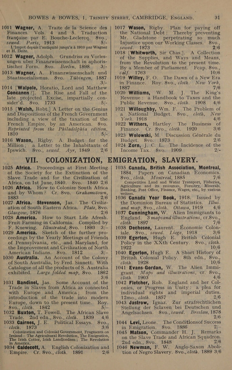 1011 Wagner, A. Traite de la Science des Finances. Vols. 4 and 5. Traduction frangaise par E. Bouche-Leclercq. 8vo., sewed. Paris, 1913 5/- L’Impot depuis V antiquité jusqu’ a a 1910 par Wagner :) ét H. Deite. 1012 Wagner, Adolph. Grundriss zu Vorles- ungen uber Finanzwissenschaft in aphoris- tischer Form. 8vo. Berlin, 1898 3/- 1013 Wagner, A. Finanzwissenschaft und Staatssozialismus. 8vo. Tubingen, 1887 3/- 1014 [Walpole, Horatio, Lord and Matthew Concanen?]. The Rise and Fall of the late projected Excise, impartially con- sider’d. 8vo. 1733 5/- 1015 [Walsh, Robt.] A Letter on the Genius and Dispositions of the French Government including a view of the taxation of the French Empire, by an American. 8vo. Reprinted from the Buladen pia edition, 1810 5/- 1016 Wason, Rigby. A Budget for the Million; a Letter to the Inhabitants of Ipswich. 8vo., sewed. Ayr, 1849 2/6 | Vil. 1025 Africa. Proceedings at First Meeting of the Society for the Extinction of the Slave Trade and for the Civilization of Africa, on Ist June, 1840. 8vo. 1840 2/6 1026 Africa. How to Colonize South Africa and by Whom? Cr. 8vo. Grahamstown, 1883 . 2/6 1027 Africa. Stevenson, Jas. The Civiliz- ation of South Eastern Africa. Plate, 8vo. Glasgow, 1876 2/6 1028 America. How to Start Life Afresh. Fruit Farming in California. Compiled by F. Knewing. Illustrated, 8vo. 1893 3/- 1029 America. Sketch of the further pro- ceedings by the Yearly Meetings of Friends of Pennsylvania, etc., and Maryland, for the Improvement and Civilization of North American Indians. 8vo. 1812 3/- 1030 Australia. An Account of the Colony of South Australia, by Fred. Sinnett. With Catalogue of all the products of S. Australia exhibited. Large folded map, 8vo. 1862 . 3/6 1031 Bandinel, Jas. Some Account of the Trade in Slaves from Africa as connected with Europe and America; from _ the introduction of the trade into modern _ Europe, down to the present time. Roy. — 8vo., cloth. 1842 5/— 1032 Buxton, T. Fowell. The African Slave Trade. 2nd edn., 8vo., cloth. 1839 4/6 1033 Cairnes, J. E. Political Essays. 8vo., cloth. 1873 3/6 Colonization and Colonial Government, Fragments on Ireland: The Agricultural Revolution, The Emigration, The Irish Cotter, Irish Landlordism ; The Revolution in America, 1034 Caldecott, A. English Colonization and Empire. Cr. 8vo., cloth. 1891 2/6 the National Debt: Thereby preventing Mr. Gladstone perpetrating so much Injustice upon our Working Classes. 8vo., sewed. 1873 2/6 1018 [Whitworth, Sir Chas.]. A Collection of the Supplies, and Ways and Means, from the Revolution to the present time. By a Member of Parliament. Fcap. 8vo., calf.” 1763 10/6 1019 Willey, F.O. The Dawn of a New Era in Finance. Roy. 8vo., cloth. New York, 1887 7/6 1020 Williams, W. M. J. The’ King’s Revenue: a Handbook to Taxes and the Public Revenue. 8vo., cloth. 1908 4/6 1021 Willoughby, Wm. F. The Problem of a National Budget. 8vo., cloth, New York. 1918 4/6 1022 Withers, Hartley. The Business of Finance. Cr. 8vo., cloth. 1920 3/6 1023 Wolowski, M. Discussion Générale du Budget. 8vo. 1873 2/6 1024 Zorn, J. C. L. The Incidence of the Income Tax. 8vo. 1909 2/- 1035 Ganada, British Association, Montreal, 1884. Papers on Canadian Economics. 8vo., cloth. Montreal, 1885 7/6 Competitive Land and Water Transport, Fisheries, Agriculture and its resources, Forestry, Minerals, Banking, Post Office, Finance, Wages, etc., by various writers. 1036 Canada Year Book, 1918. Issued by the Dominion Bureau of Statistics. Jllus. and map, 8vo., cloth. Ottawa, 1919 4/6 1037 Cunningham, W. Alien Immigrants to England. 3 mapsand illustrations, cr.8vo., cloth. 1897 7/6 1038 Dechesne, Laurent. Economie Colon- iale. 8vo., sewed. Liege, 1918 3/6 1039 Egerton, Hugh E. British Colonial Policy in the XXth Century. 8vo., cloth. 1922 10/6 1040 Egerton, Hugh E. A Short History of British Colonial Policy. 8th edn., 8vo., cloth. 1928 10/6 1041 Evans-Gordan, W. The Alien Immi- grant.’ Maps and illustrations, cr. 8vo., cloth. 1903 4/6 1042 Fletcher, Rob. England and her Col- onies, or Progress in Unity: a plea for individual rights and imperial duties. 12mo., cloth. 1857 2/6 1043 Jastrow, Ignaz. Zur strafrechtlichen Stellung der Sclaven bei Deutschen und Angelsachsen. 8vo.,sewed. Breslau, 1878 2/6 1044 Levi, Leone. The Conditionsof Success in Emigration. 8vo. 1886 2/- 1045 Matson, Commander H. J. Remarks on the Slave Trade and African Squadron. 2nd edn., 8vo. 1848 2/6 1046 Newman, F. W. Anglo-Saxon Aboli- tion of Negro Slavery. 8vo., cloth. 1889 3/6