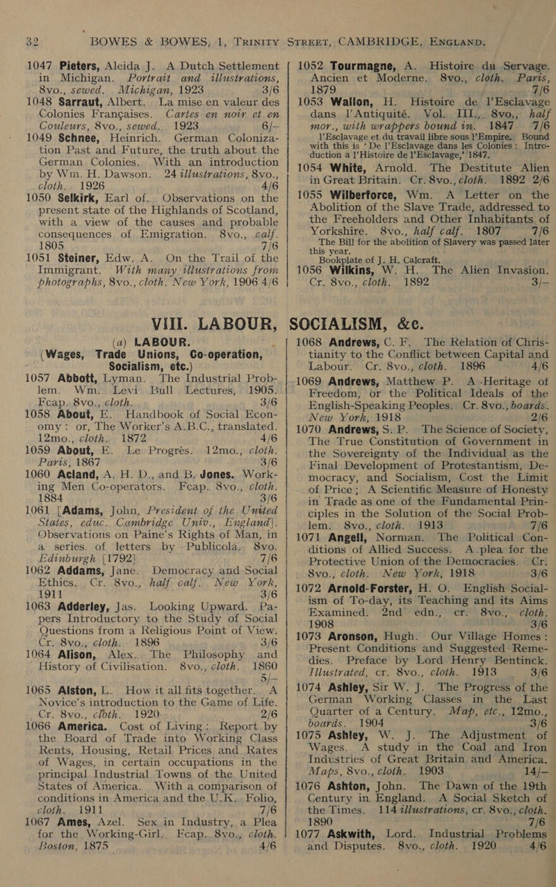 1047 Pieters, Aleida J. A Dutch Settlement in Michigan. Portrait and illustrations, 8vo., sewed. Michigan, 1923 3/6 1048 Sarraut, Albert. La mise en valeur des Colonies Frangaises. Cartes en noty et en Couleurs, 8vo., sewed. 1923 6/— 1049 Schnee, Heinrich. German Coloniza- With an introduction 24 tllustrations, 8vo., cloth. 1926 4/6 1050. Selkirk, Earl of.. Observations on the present state of the Highlands of Scotland, with a view of the causes and probable consequences of Emigration. 8vo., calf. 1805 7/6 1051 Steiner, Edw. A. On the Trail of the Immigrant. With many. tllustrations from photographs, 8vo., cloth. New York, 1906 4/6 German Colonies. by Wim. H. Dawson. Vill. LABOUR, (a) LABOUR. (Wages, Trade Unions, Co-operation, Socialism, etc.) 1057 Abbott, Lyman. The Industrial Prob- lem. Wm. Levi Bull Lectures, 1905. Ecap. 8vo., cloth. 3/6 1058. About, E. Handbook of Social Econ- omy: or, The Worker’s A.B.C., translated. 12mo., cloth. 1872 4/6 1059 About, E. Le Progrés. 12mo., cloth. Paris, 1867 3/6 1060 Acland, A. H. D., and B. Jones. Work- ing Men Co-operators. Feap. 8vo., cloth. 1884 3/6 1061 [Adams, Jobn, President of the United States, educ. Cambridge Univ., England). Observations on Paine’s Rights of Man, in a series, of letters by Publicola. 8vo. Edinburgh (1792) 7/6 1062 Addams, Jane. Democracy and Social Ethics. Cr. 8vo., half calf... New York, 1911 3/6 1063 Adderley, Jas. Looking Upward. Pa- pers Introductory to the Study of Social - Questions from a Religious Point of View. Cr. 8vo., cloth. 1896 3/6 1064 Alison, Alex. The Philosophy and ' History of Civilisation. 8vo., cloth. 1860 o = 1065 Alston, L. How it all fits together. A Novice’s introduction to the Game of Life. Cr. 8vo., cloth. 1920 2/6 1066 America. Cost of Living: Keport by the Board of Trade into Working Class Rents, Housing, Retail Prices and Rates of Wages, in certain occupations in the principal Industrial Towns of the United States of America. With a comparison of conditions in America and the U.K. Folio, cloth. 1911 7/ 1067 Ames, Azel. Sex in Industry, a Plea for the Working-Girl. Fcap.. 8vo., cloth. Boston, 1875 4/6 1052 Tourmagne, A. Histoire du Servage. Ancien et Moderne. S8vo., cloth. Paris, 1879 . , 7/6 1053 Wallon, H. Histoire de l’Esclavage dans l’Antiquité. Vol. III,,. 8vo,, half mor., with wrappers bound in. 1847 7/6 l’Esclavage et du travail libre sous Empire. Bound with this is ‘De l’Esclavage dans les Colonies :_ Intro- duction a |’Histoire de l’Esclavage,’ 1847. 1054 White, Arnold. The Destitute Alien in Great Britain. Cr. 8vo., cloth. 1892 2/6 1055 Wilberforce, Wm. A Letter on the Abolition of the Slave Trade, addressed to the Freeholders and Other Inhabitants. of Yorkshire. 8vo., half calf. 1807 7/6 The Bill for the abolition of Slavery was passed later this year. Bookplate of J. H. Calcraft. 1056 Wilkins, W. H. The Alien Invasion. Cr. 8vo., cloth. 1892 3/- 1068 Andrews, C. F. The Relation of Chris- tianity to the Conflict between Capital and Labour. Cr. 8vo., cloth. 1896 4/6 1069 Andrews, Matthew P. A -Heritage of Freedom, or the Political Ideals of the English-Speaking Peoples. Cr. 8vo., boards. New York, 1918 2/6 1070 Andrews,S.P. The Science of Society, The True Constitution of Government in the Sovereignty of the Individual as the Final Development of Protestantism, De- mocracy, and Socialism, Cost the Limit of Price; A Scientific Measure of Honesty in Trade as one of the Fundamental Prin- ciples in the Solution of the Social Prob- lem. 8vo., cloth. 1913 7/6 1071 Angell, Norman. The Political Con- ditions of Allied Success. A plea for the Protective Union of the Democracies. Cr. 8vo., cloth. New York, 1918 3/6 1072 Arnoid-Forster, H. O. English Social- ism of To-day, its Teaching and its Aims Examined. 2nd edn., cr: 8vo., cloth. 1908 3/6 1073 Aronson, Hugh. Our Village Homes: Present Conditions and Suggested Reme- dies. Preface by Lord Henry Bentinck. Tilustrated, cr. 8vo., cloth. 1913 3/6 1074 Ashley, Sir W. J. The Progress of the German Working Classes in the Last Quarter of a Century. Map, etc., 12mo., boards. 1904 3/6 1075 Ashley, W. J. The Adjustment of Wages. 1903 The Dawn of the 19th Maps, 8vo., cloth. 1076 Ashton, John. the Times. 1890 1077 Askwith, Lord. and Disputes. 8vo., cloth. 114 tllustrations, cr. 8vo., cloth. Industrial Problems 1920 @ ela