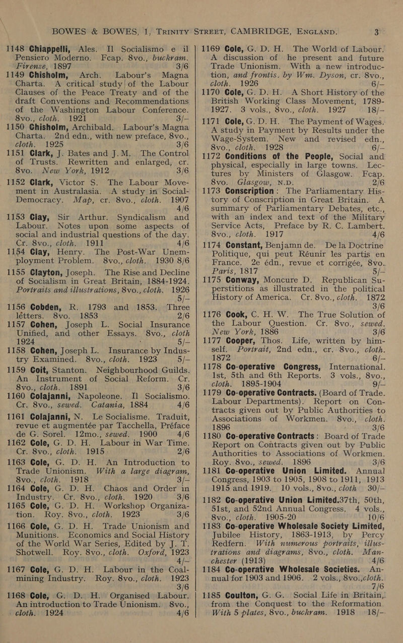 Il Socialismo e il Feap. 8vo., buckram. 1148 Chiappelli, Ales. Pensiero Moderno. Firenze, 1897 3/6 1149 Chisholm, Arch. Labour’s Magna Charta. A critical study! of the Labour Clauses of the Peace Treaty and of the draft Conventions and Recommendations of the Washington Labour Conference. 8vo., cloth. 1921 3/- 1150 Chisholm, Archibald. Labour’s Magna Charta. 2nd edn., with new preface, 8vo., cloth. 1925 3/6 1151 Clark, J. Bates and J.M. The Control of Trusts. Rewritten and enlarged, cr. 8vo. New York, 1912 3/6 1152 Clark, Victor S. The Labour Move- ment in Australasia. .A study in Social- Democracy. Map, cr. 8vo., cloth. 1907 4/6 1153 Clay, Sir Arthur. Syndicalism and Labour. Notes upon some aspects of social and industrial questions of the day. Cr. 8vo., cloth. 1911 4/6 1154 Giay, Henry. The Post-War Unem- ployment Problem. 8vo., cloth. 1930 8/6 1155 Clayton, Joseph. The Rise and Decline of Socialism in Great Britain, 1884-1924. Portraits and illustrations, 8vo., cloth. 1926 5/- 1156 Cobden, RK. 1793 and 1853. Three létters. 8vo. 1853 2/6 1157 Gohen, Joseph L. Social Insurance Unified, and other Essays. 8vo., cloth 1924 ; 5/- 1158 Cohen, Joseph L. Insurance by Indus- try Examined. 8vo., cloth. 1923 5/- 1159 Coit, Stanton. Neighbourhood Guilds. An Instrument of Social Reform. Cr. 8vo., cloth. 1891 3/6 1160 Golajanni, Napoleone. I] Socialismo. Cr. 8vo., sewed. Catania, 1884 4/6 1161 Colajanni, N. Le Socialisme. Traduit, revue et augmentée par Tacchella, Préface de G. Sorel. 12mo., sewed. 1900 4/6 1162 Cole, G. D. H. Labour in War Time. Cr. 8vo., cloth. 1915. 2/6 1163 Gole, G. D. H. An Introduction to Trade Unionism. With a large diagram, Svo., cloth. 1918 3/— 1164 Cole, G. D. H. Chaos and Order in Industry. Cr. 8vo., cloth. 1920 3/6 1165 Gole, G. D. H. Workshop Organiza- tion. Roy. 8vo., cloth. 1923 3/6 1166 Cole, G. D. H. Trade Unionism and Munitions. Economics and Social History of the World War Series, Edited by J. T. Shotwell. Roy. 8vo., cloth. Oxford, 1923 4 /- 1167 Cole, G. D. H. Labour in the Coal- mining Industry. Roy. 8vo., cloth. 1923 3/6 1168 Cole, G. D. H. Organised Labour. An introduction to Trade Unionism. 8vo., _ cloth. 1924 4/6 1169 Gole, G. D. H. The World of Labour. A discussion of he present and future Trade Unionism. With a new introduc- tion, and frontis. by Wm. Dyson, cr. 8vo., cloth. 1926 6/- 1170 Cole, G. D. H. A Short History of th British Working Class Movement, 1789- £927. 3 vols) Svo. cloth. ~ 1927 18/- 1171 Cole,G.D.H. The Payment of Wages. A study in Payment by Results under the Wage-System. New and revised edn., 8vo., cloth. 1928 6/- 1172 Conditions of the People, Social and physical, especially in large towns. Lec- tures by Ministers of Glasgow. Fcap. 8vo. Glasgow, N.D. 2/6 1173 Conscription: The Parliamentary His- tory of Conscription in Great Britain. A summary of Parliamentary Debates, etc., with an index and text of the Military Service Acts, Preface by R. C. Lambert. 8vo., cloth. 1917 4/6 1174 Constant, Benjamnde. Dela Doctrine Politique, qui peut Réunir les partis en France. 2e édn., revue et corrigée, 8vo. Paris, 1817 5/- 1175 Gonway, Moncure D. Republican Su- perstitions as illustrated in the political History of America. Cr. 8vo., cloth. 1872 3/6 1176 Gook, C. H. W. The True Solution 7 the Labour Question. Cr. 8vo., sewed. New York, 1886 3/6 1177 Cooper, Thos. Life, written by him- self. Portrait, 2nd edn., cr. 8vo., cloth. 1872 6/- 1178 Co-operative Congress, International. Ist, 5th and 6th Reports. cloth. 1895-1904 * 1179 Co-operative Contracts. (Board of Trade. Labour Departments). Report on Con- tracts given out by Public Authorities to Associations of Workmen. 8vo., cloth. 1896 3/6 1180 Co-operative Contracts: Board of Trade Report on Contracts given out by Public Authorities to Associations of Workmen. Roy. 8vo., sewed. 1896 3/6 1181 Go-operative Union Limited. Annual Congress, 1903 to 1905, 1908 to 1911, 1913 1915 and 1919. 10 vols., 8vo., cloth 30/-— 1182 Co-operative Union Limited.37th, 50th, 51st, and 52nd Annual Congress, 4 vols., 8vo., cloth. 1905-20 10/6 1183 Co-operative Wholesale Society Limited, Jubilee History, 1863-1913, by Percy Redfern. With numerous portraits, illus- tvations and diagrams, 8vo., cloth. Man- chester (1913) 4/6 3 vols., 8vo., 1184 Co-operative Wholesale Societies. An- nual for 1903 and 1906. -2 vols., 8vo.,cloth. 7/6 1185 Coulton, G. G. Social Life in Britain, from the Conquest to the Reformation. With 5 plates, 8vo., buckvam. 1918 © 18/--