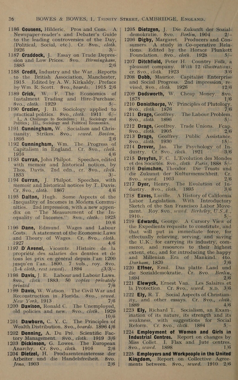 Newspaper-reader’s and Debater’s Guide to the leading controversies of the Day, (Political, Social, etc.). Cr. 8vo., cloth. 1926 3/- 1187 Graddock, J]. Essay on Trade Depres- sion and Low Prices. 8vo. Birmingham, 1885 2/6 1188 Gredit, Industry and the War. Reports .to the British Association, Manchester, 1915. Edited by A. W. Kirkaldy. Preface by Wm. R. Scott. 8vo., boards. 1915 2/6 1189 Crick, W. FF. The Economics of Instalment Trading and Hire-Purchase. 8vo., cloth. 1929 5/- 1190 Crozier, J. B. Sociology applied to practical politics. 8vo., cloth. 1911 6/— I,, A Challenge to Socialism; IJ., Sociology and Politics ; III., Sociology and Political Economics. 1191 Gunningham, W. Socialism and Chris- tianity. Strikes. 8vo., sewed. Boston, 1895 2/6 1192 Gunningham, Wm. The Progress of Capitalism in England. Cr. 8vo., cloth. 1916 4/6 1193 Gurran, John Philpot. Speeches, edited Thos., Davis..° Znd..edn;; cr. “Svo.;.clozh. 1853 a} 1194 Gurran, J. Philpot. Speeches, . with memoir and historical notices by T. Davis. Cr. 8vo., cloth. 1867 4/6 1195 Dalton, Hugh. Some Aspects of the -Inequality of Incomes in Modern Commu- nities. 2nd impression, with a new appen- dix on ‘‘ The Measurement of the In- equality of Incomes.’’ 8vo., cloth. 1925 10/6 1196 Dane, Edmund. Wages and Labour Costs. A statement of the Economic Laws and Theory of Wages. Cr. 8vo., cloth. 1927 4/6 1197 D’Avenel, Wicomte. Histoire de la propriété des salaries des denrées et de tous les prix en général depuis l’an 1200 jusqu’en lan. 1800. 7 vols., roy. 8vo. (1-4 cloth, vest sewed). 1894 £3/3/- 1198 Davis, ]. E. Labour and Labour Laws. 8vo., cloth. 1883. 50 ‘copies privately printed 7/6 1199 Davis, W. Watson. The Civil War and Reconstruction in Florida. S8vo., sewed. New York, 1913 7/6 1200 Davison, Ronald C. The Unemployed, old policies and new. 8vo., cloth. 1929 10/6 1201 Dawburn, C. Y. C. The Principles of Wealth Distribution. 8vo., boards. 1896 4/6 1202 Denning, A. Du Pré. Scientific Fac- tory Management. 8vo., cloth. 1919 3/6 1203 Dickinson, G. Lowes. The European Anarchy. Cr. 8vo., cloth. 1916 2/6 demokratie. 8vo. Berlin, 1904 2/- 1206 Digby, Margaret. Producers and Con- sumers. A study in Co-operative Rela- tions. Edited by the Horace Plunkett Foundation. 8vo., cloth. 1928 5/- 1207 Ditchfield, Peter H. Country Folk, a pleasant company. With 12 tllustrations, cr. 8vo., cloth. 1923 3/6 1208 Dobb, Maurice. Capitalist Enterprise and Social Progress. 2nd impression, re- vised, 8vo., cloth. 1926 12/6 1209 Bodsworth, W. Cheap Money. 8vo. 1875 1/6 1210 Donisthorpe, W. Principles of Plutology. 8vo., cloth. 1876 7/6 1211 Drage, Geoffrey. The Labour Problem. 8vo., cloth. 1896 3/— 1212 Drage, Geoffrey. Trade Unions. Feap. 8vo., cloth. 1905 2/6 1213 Drage, Geoffrey. Public Assistance. 8vo., cloth. 1930 15/— 1214 Drever, Jas. The Psychology of In- dustry. Cr. 8vo., cloth. 1921 3/6 1215 Dreyfus, Ff. C. L’Evolution des Mondes et des Sociétés. 8vo., cloth. Paris, 1888 5/— 1216 Duimchen, Theodor. Die Trusts und die Zukunst der Kulturmenschheit. Cr. 8vo., sewed. 1903 2/6 1217 Dyer, Henry. The Evolution of In- dustry. 8vo., cloth. 1895 3/6 1218 Eaves, Lucille. A History of California Labor Legislation. With Introductory Sketch of the San Francisco Labor Move- ment. Roy. 8vo., sewed. Berkeley, U.S.A., 1910., , 5/= 1219 Edwards, George. A Cursory View of the Expedients requisite to constitute, and ‘that will put in immediate force, for effectually relieving, serving, and saving the U.K., for carrying its industry, com- merce, and resources to their highest extent, etc., and for introducing the happy and Millenian Era of Mankind. 4to. Durham, 1820 7/6 1220 Effner, Emil. .Das platte Land und die Sozialdemokratie. Cr. 8vo. Berlin, 1894 2/6 1221 Elewyck, Ernest Van. Les Salaires et la Protection. Cr. 8vo., sewed. N.D. 3/6 1222 Ely, R. T. Social Aspects of Christian- ity, and other essays. Cr. 8vo., cloth. 1889 4/6 1223 Ely, Richard T. Socialism, an Exam- ination of its nature, its strength and its weakness, with suggestions for Social Reform. Cr. 8vo., cloth. 1894 5/- 1224 Employment of Women and Girls in Industrial Centres. Jeport on changes by Miss Collet. I. Flax and Jute centres. 8vo., sewed. 1898 Arbeiter und die Handelsfreiheit. S8vo. Jena, 1903 2/6 Report on Collective Agree- Kingdom, 8vo., sewed. 1910 2/6 ments between. | Wea