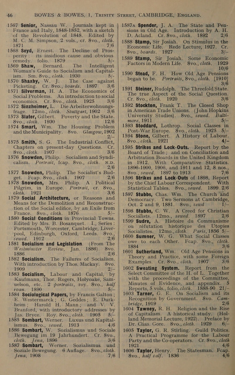 France and Italy, 1848-1852, with a sketch ‘of the Revolution of 1848. Edited by M..C. M. Simpson, 2 vols., cr. 8vo., cloth. 1871 7/6 1568 Seyd, Ernest. The Decline of Pros- perity: its insidious cause and obvious remedy. folio. 1879 5/- 1569 Shaw, Bernard. The Intelligent Woman’s Guide to Socialism and Capital- ism. Sm. 8vo., cloth. 1930 5/- 1570 Shaxby, W. J. The Case against Picketing. Cr. 8vo., boards. 1897 3/6 1571 Silverman, H. A. The Economics of Social Problems. An introduction to social economics. Cr. 8vo., cloth. 1925 3/6 1572 Sinzheimer, L. Die Arbeiterwohnungs- frage. 12mo., cloth. Stutigart, 1902 © 3/6 1573 Slater, Gilbert. Poverty and the State. 8vo., cloth. 1930 12/6 1574 Smart, Wm. The Housing Problem andthe Municipality. 8vo. Glasgow, 1902 He 1575 Smith, S. G. The Industrial Conflict, Chapters on present-day Questions. Cr. 8vo., cloth. 1907 3/6 1576 Snowden, Philip. Socialism and Syndi- calism. Portrait, tcap. 8vo., cloth. N.D. 2/6 1577 Snowden, Philip. The Socialist’s Bud- get. Fcap. 8vo., cloth. 1907 2/6 1578 Snowden, Mrs. Philip. A _ Political Pilgrim, in Europe. Portrait, cr. 8vo., cloth. 1921 3/6 1579 Social Architecture, or Reasons and Means for the Demolition and Reconstruc- tion of the Social edifice, by an Exile from France. 8vo., cloth. 1876 5/— 1580 Social Conditions in Provincial Towns. Edited by Mrs. B. Bosanquet. I., Series : Portsmouth, Worcester, Cambridge, Liver- pool, Edinburgh, Oxford, Leeds. 8vo., sewed. 1912 2/6 1581 Socialism and Legislation. (From The Westminster Review, Jan. 1886). 8vo. 1886 2/6 1582 Socialism. The Failures of Socialism. With introduction by Thos. Mackay. 8vo. 1909 2/- 1583 Socialism, Labour and. Capital, by Kaufmann, Thor. Rogers, Holyoake, Sam- uelson, etc. 2 portraits, roy. 8vo., half vyoan. 1890 5/- 1584 Sociological Papers, by Francis Galton ; E. Westermarck; G. Geddes; E. Durk- heim; Harold H. Mann; and V. V. Branford, with introductory addresses by Jas. Bryce. Roy. 8vo., cloth. 1905 —§ 5/- 1585 Sombart, Werner. Luxus und Kapital- ismus. 8vo., sewed. 1913 4/6 1586 Sombart, W. Sozialismus und Sociale _ Bewegung im 19 Jahrhundert. Cr. 8vo., cloth. Jena, 1896 3/6 1587 Sombart, Werner. Sozialismus. und . Soziale Bewegung. 6 Auflage. 8vo., cloth. Jena, 1908 7/6 sions in Old Age. Introduction by A. H. D. Acland. Cr. 8vo., cloth. 1892 2/6 1588 Stamp, Sir Josiah. On Stimulus in the Economic Life. Rede Lecture, 1927. Cr. 8vo., boards. 1927 3/— 1589 Stamp, Sir Josiah. Some Economic Factors in Modern Life. 8vo., cloth. 1929 10/6 1590 Stead, F. H. How Old Age Pensions began to be. Portraits, 8vo., cloth. [1910] 3/6 1591 Steiner, Rudolph. The Threefold State. The true Aspect of the Social Question. Cr. 8vo., cloth. 1920 3/6 1592 Stockton, Frank T. The Closed Shop in American Trade Unions. (John Hopkins University Studies). 8vo., sewed. Balti- more, 1911 5/- 1593 Stoddard, Lothrop. Social Classes in Post-War Europe. 8vo., cloth. 1925 5/- 1594 Stone, Gilbert. A History of Labour. 8vo., cloth. 1921 4/- 1595 Strikes and Lock-Outs. Report by the Board of Trade; and on Conciliation and Arbitration Boards in the United Kingdom in 1912. With Comparative Statistics. 1896-1900, 1906, and 1911 and 12, 8 nos., 8vo., sewed. 1897 to 1913 7/6 1596 Strikes and Lock-Outs of 1898, Report by the Chief Labour Correspondent. With Statistical Tables. 8vo., sewed. 1899 2/6 1597 Stubbs, Chas. Wm. The Church “and Democracy. Two Sermons at Cambridge, Oct. 2 and 9, 1881. 8vo., sewd 1/- 1598 Stubbs, GC. W. A Creed for Christian Socialists. 12mo., sewed. 1897 2/6 1599 Sudre, A. Histoire du Communisme ou réfutation historique des Utopies Socialistes.. 12mo., cloth. Paris, 1856 5/-— 1600 Sumner, W. G. What Social Classes owe to each Other. Feap. 8vo:, cloth. 1884 3/6 Theory and Practice, with some Foreign Examples. Cr. 8vo., cloth. 1907 3/6 1602 Sweating System. Report from the Select Committee of the H. of L. Together with the proceedings of the Committee, Minutes of Evidence, and appendix. 5 Reports, 5 vols., folio, cloth. 1888-90 21/— 1603 Tarner, G. FE. On Socialism and its Recognition by Government. 8vo. Cam- bridge, 1919 2/6 1604 Tawney, R. H. Religion and the Rise of Capitalism. A historical study. (Hol- land Memorial Lecture, 1922). Preface by Dr. Chas. Gore. 8vo., cloth. 1929 6/- A Practical Programme for the Labour Party and the Co-operators. Cr. 8vo., cloth — 1921 4/6 1606 Taylor, Henry. The Statestivhe Feap. 8vo., half calf. 1836 : 4/6