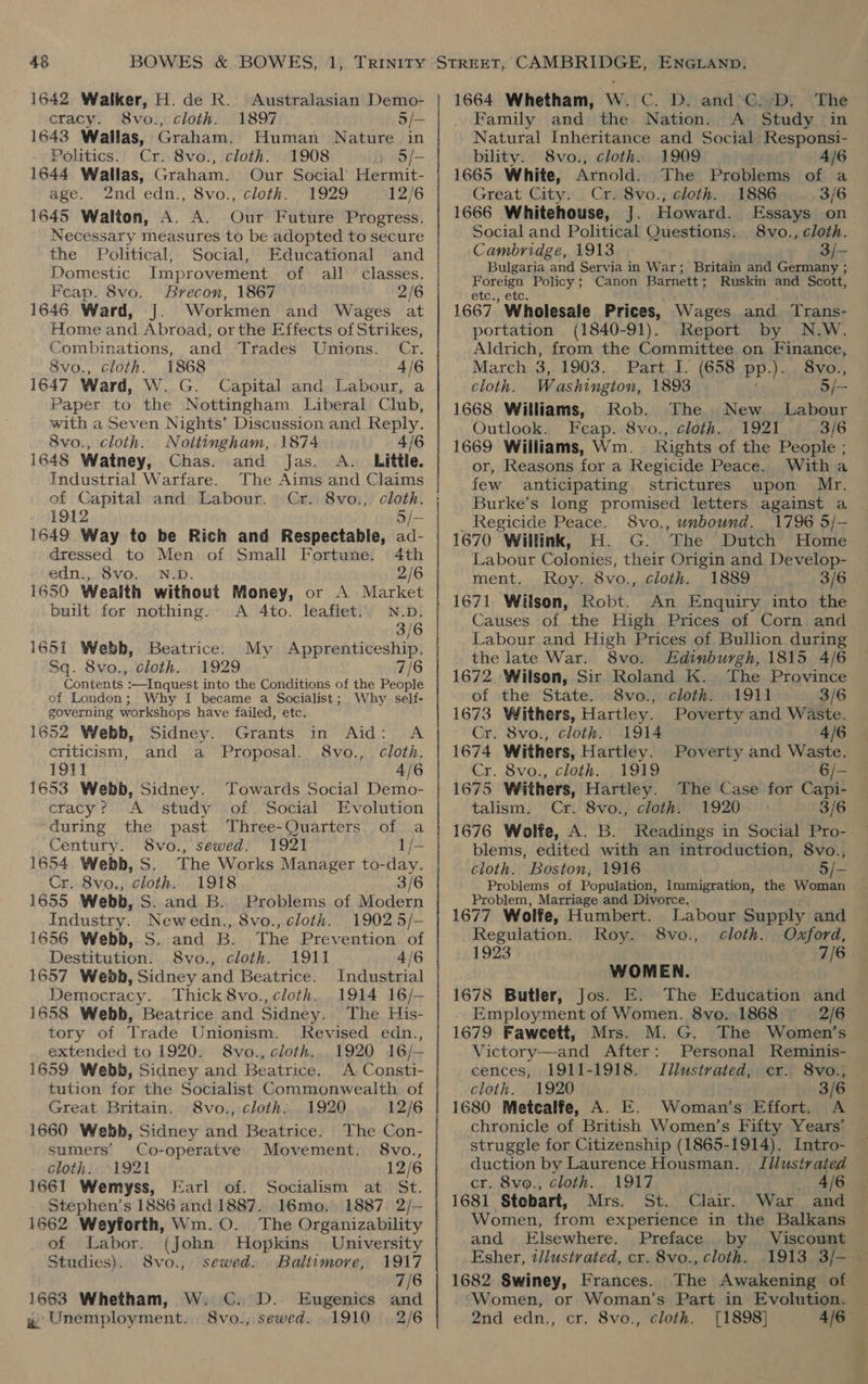 1642 Walker, H. de R.. Australasian Demo- cracy. 8vo., cloth. 1897 5/— 1643 Wallas, Graham. Human Nature in Politics. Cr. 8vo., cloth. 1908 i S/- 1644 Wallas, Graham. Our Social’ Hermit- age. 2nd edn., 8vo., cloth. ’ 1929 12/6 1645 Walton, A. A. Our Future Progress. Necessary measures to be adopted to secure the Political, Social, Educational and Domestic Improvement of all classes. Feap. 8vo. Brecon, 1867 2/6 1646 Ward, J. Workmen and Wages at Home and Abroad, orthe Effects of Strikes, Combinations, and Trades Unions. Cr. 8vo., cloth. 1868 4/6 1647 Ward, W. G. Capital and Labour, a Paper to the Nottingham Liberal Club, with a Seven Nights’ Discussion and Reply. 8vo., cloth. Nottingham, 1874 4/6 1648 Watney, Chas. and Jas. A. Little. Industrial Warfare. The Aims and Claims of Capital and Labour. Cr. 8vo., cloth. 1649 Way to be Rich and Respectable, ad- dressed to Men of Small Fortune. 4th edn.,. 8vo. | N.D. 2/6 1650 Wealth without Money, or A Market built for nothing. A 4to. leaflet. N.D. 3/6 1651 Webb, Beatrice. My Apprenticeship. Sq. 8vo., cloth. 1929 7/6 Contents :-—Inquest into the Conditions of the People of London; Why I became a Socialist; Why self- governing workshops have failed, etc. 1652 Webb, Sidney. Grants in Aid: A criticism, and a Proposal. 8vo., cloth. 1911 4/6 1653 Webb, Sidney. Towards Social Demo- cracy? <A study of Social Evolution during the past Three-Quarters of a Century. 8vo., sewed. 1921 1/- 1654 Webb, S. The Works Manager to-day. Cr. 8vo., cloth. 1918 3/6 1655 Webb, S. and B. Problems of Modern Industry. Newedn., 8vo., cloth. 1902 5/- 1656 Webb,.S. and B. The Prevention of Destitution. 8vo., cloth. 1911 4/6 1657 Webh, Sidney and Beatrice. Industrial Democracy. Thick 8vo., cloth. 1914 16/— 1658 Webb, Beatrice and Sidney. The His- tory of Trade Unionism. Revised edn., extended to 1920. 8vo., cloth... 1920 16/— 1659 Webb, Sidney and Beatrice. A Consti- tution for the Socialist Commonwealth of Great Britain. 8vo., cloth. 1920 12/6 1660 Webh, Sidney and Beatrice. The Con- sumers’ Co-operatve Movement. 8vo., cloth. °1921 12/6 1661 Wemyss, Earl of. Socialism at St. Stephen's 1886 and 1887. 16mo. 1887 2/— 1662 Weyforth, Wm.0O. The Organizability . of Labor. (John Hopkins’ University Studies). 8vo., sewed. Baltimore, 1917 7/6 D. Eugenics and sewed. 1910 2/6 1663 Whetham, W. C. y Unemployment. 8vo., 1664 Whetham, W. C. D. and’C. D. The Family and the Nation. A Study in Natural Inheritance and Social Responsi- bility. 8vo., cloth. 1909 4/6 1665 White, Arnold. The Problems of a Great City. Cr. 8vo., cloth. 1886 3/6 1666 Whitehouse, J. Howard. Essays on Social and Political Questions. 8vo., cloth. Cambridge, 1913 3/- Bulgaria and Servia in War; Britain and Germany ; Foreign Policy; Canon Barnett; Ruskin and Scott, etc., etc. we} 1667 Wholesale Prices, Wages and Trans- portation (1840-91). Report by N.W. Aldrich, from the Committee on Finance, March 3,.1903. Part. I. (658 pp.). 8vo., cloth. Washington, 1893 3/— 1668 Williams, Rob. The New _ Labour Outlook. Fceap. 8vo., cloth. 1921 ° 3/6 1669 Williams, Wm. Rights of the People ; or, Reasons for a Regicide Peace. With a few anticipating strictures upon Mr. Burke’s long promised letters against a Regicide Peace. S8vo., unbound. 1796 5/- 1670 Willink, H. G. ‘The Dutch Home Labour Colonies, their Origin and Develop- ment. Roy. 8vo., cloth. 1889 3/6 An Enquiry into the Causes of the High Prices of Corn and Labour and High Prices of Bullion during the late War. 8vo. Edinburgh, 1815 4/6 1672. Wilson, Sir Roland K. The Province of the State. 8vo., cloth. .1911 3/6 1673 Withers, Hartley. Poverty and Waste. Cr. 8vo., cloth. 1914 4/6 1674 Withers, Hartley. Poverty and Waste. Cr. 8vo., cloth... 1919 6/- 1675 Withers, Hartley. The Case for Capi- talism. Cr. 8vo., cloth. 1920. : 3/6 1676 Wolfe, A. B. Readings in Social Pro- blems, edited with an introduction, 8vo., cloth. Boston, 1916 5/- Problems of Population, Immigration, the Woman Problem, Marriage and Divorce. 1677 Wolfe, Humbert. Labour Supply and Regulation. Roy. 8vo., cloth. Oxford, 1923 7/6 WOMEN. 1678 Butler, Jos. E. The Education and Employment of Women. 8vo. 1868 2/6 1679 Faweett, Mrs. M. G. The Women’s Victory—and After: Personal Reminis- cences, 1911-1918. Jllustrated, cr. 8vo.; cloth. 1920 3/6 1680 Metcalfe, A. E. Woman’s Effort. A chronicle of British Women’s Fifty Years’ struggle for Citizenship (1865-1914). Intro- duction by Laurence Housman. Illustrated cr. 8vo., cloth. 1917 4/6 1681 Stobart, Mrs. St. Clair. War and Women, from experience in the Balkans © and Elsewhere. Preface by Viscount Esher, tllustrated, cr. 8vo., cloth. .1913 3/— 1682 Swiney, Frances. The Awakening of ‘Women, or Woman’s Part in Evolution. 2nd edn., cr. 8vo., cloth. [1898] 4/6