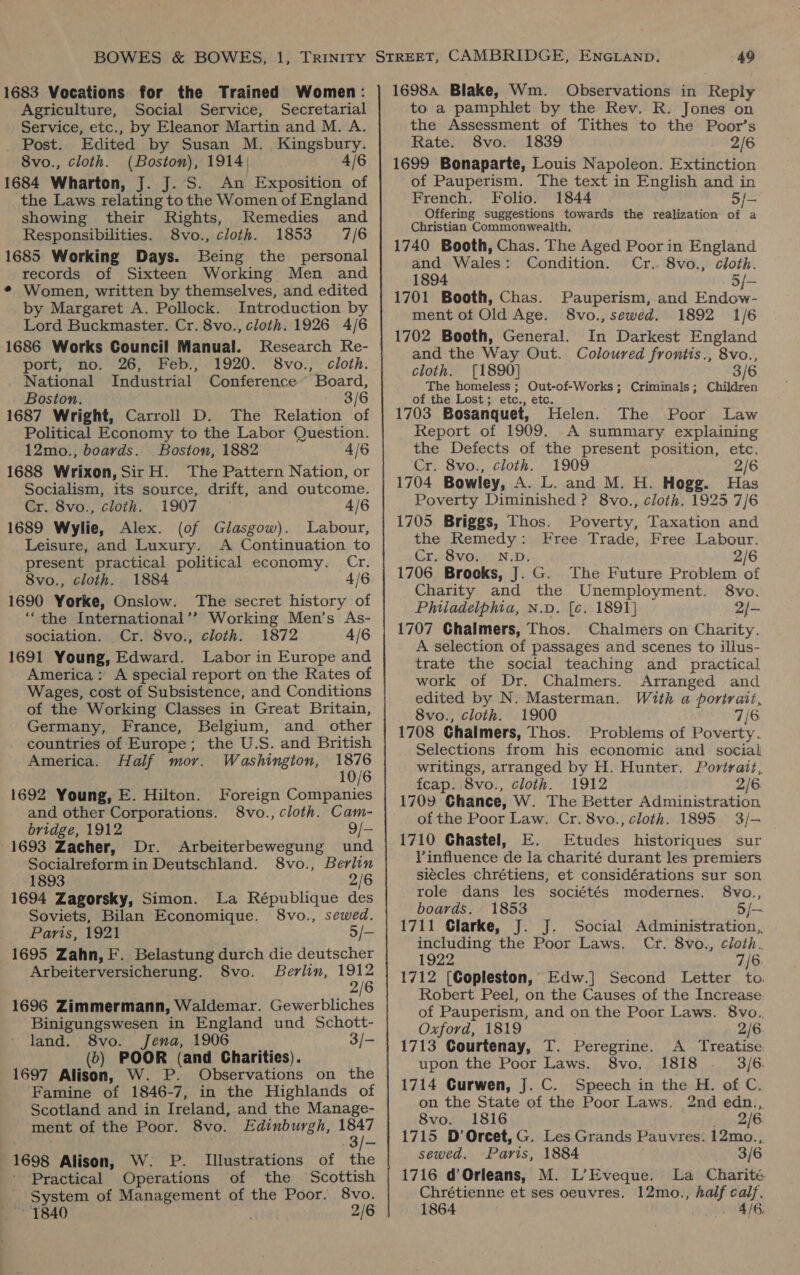 1683 Vocations for the Trained Women: Agriculture, Social Service, Secretarial Service, etc., by Eleanor Martin and M. A. _ Post. Edited by Susan M. Kingsbury. 8vo., cloth. (Boston), 1914; 4/6 1684 Wharton, J. J. S. An Exposition of the Laws relating to the Women of England showing their Rights, Remedies and Responsibilities. 8vo., cloth. 1853 7/6 1685 Working Days. Being the personal records of Sixteen Working Men and ¢ Women, written by themselves, and edited by Margaret A. Pollock. Introduction by Lord Buckmaster. Cr. 8vo., cloth. 1926 4/6 1686 Works Council Manual. Research Re- port, no. 26, Feb., 1920. 8vo., cloth. National Industrial Conference’ Board, Boston. 3/6 1687 Wright, Carroll D. The Relation of Political Economy to the Labor Question. 12mo., boards. Boston, 1882 4/6 1688 Wrixon, Sir H. The Pattern Nation, or Socialism, its source, drift, and outcome. Cr. 8vo., cloth. 1907 4/6 1689 Wylie, Alex. (of Glasgow). Labour, Leisure, and Luxury. A Continuation to present practical political economy. Cr. 8vo., cloth. 1884 4/6 1690 Yorke, Onslow. The secret history of ‘‘the International’? Working Men’s As- sociation. Cr. 8vo., cloth. 1872 4/6 1691 Young, Edward. Labor in Europe and America: A special report on the Rates of Wages, cost of Subsistence, and Conditions of the Working Classes in Great Britain, Germany, France, Belgium, and other countries of Europe; the U.S. and British America. Half mor. Washington, ne 10/6 1692 Young, E. Hilton. Foreign Companies and other Corporations. 8vo., cloth. Cam- bridge, 1912 9/— 1693 Zacher, Dr. Arbeiterbewegung und Socialreformin Deutschland. 8vo., Berlin 1893 2/6 1694 Zagorsky, Simon. La République des Soviets, Bilan Economique. 8vo., sewed. Paris, 1921 5/- 1695 Zahn, F. Belastung durch die deutscher Arbeiterversicherung. 8vo. Berlin, 38 1696 Zimmermann, Waldemar. Gewerbliches Binigungswesen in England und Schott- land. 8vo. Jena, 1906 3/- (6) POOR (and Charities). 1697 Alison, W. P. Observations on the Famine of 1846-7, in the Highlands of Scotland and in Ireland, and the Manage- ment of the Poor. 8vo. Edinburgh, 1847 1698 Alison, W. P. Illustrations of the Practical Operations of the Scottish _ System of Management of the Poor. 8vo. 1840 2/6 1698a Blake, Wm. Observations in Reply to a pamphlet by the Rev. R. Jones on the Assessment of Tithes to the Poor’s Rate. 8vo. 1839 2/6 1699 Bonaparte, Louis Napoleon. Extinction of Pauperism. The text in English and in French. Folio. 1844 Offering suggestions towards the realization bt a a Christian Commonwealth. 1740 Booth, Chas. The Aged Poor in England and Wales: Condition. Cr.. 8vo., cloth. 1894 5/- 1701 Booth, Chas. Pauperism, and Endow- ment of Old Age. 8vo., sewed. 1892 1/6 1702 Booth, General. In Darkest England and the Way Out. Coloured frontis., 8vo., cloth. [1890] 3/6 The homeless ; Out-of-Works; Criminals; Children of the Lost ; etc., etc. 1703 Bosanquet, Helen. The Poor Law Report of 1909. A summary explaining the Defects of the present position, etc. ‘Cr. 8vo., cloth. 1909 2/6 1704 Bowley, A. L. and M. H. Hogg. Has Poverty Diminished ? 8vo., cloth. 1925 7/6 1705 Briggs, Thos. Poverty, Taxation and the Remedy: Free Trade, Free Labour. Cre SVOyi ND: 2/6 1706 Brooks, J. G. The Future Problem of Charity and the Unemployment. 8vo. Philadelphia, N.D. [c. 1891] 2/- 1707 Chalmers, Thos. Chalmers on Charity. A selection of passages and scenes to illus- trate the social teaching and practical work of Dr. Chalmers. Arranged and edited by N. Masterman. With a@ portrait, 8vo., cloth. 1900 7/6 1708 Chalmers, Thos. Problems of Poverty. Selections from his economic and social writings, arranged by H. Hunter. Portrait, feap. 8vo., cloth. 1912 2/6 1709 Chance, W. The Better Administration of the Poor Law. Cr. 8vo., cloth. 1895 3/— 1710 Chastel, E. Etudes historiques sur V’influence de la charité durant les premiers siecles chrétiens, et considérations sur son role dans les sociétés modernes. 8vo., boards. 1853 5 /— 1711 Clarke, J. J. Social Administration, including the Poor Laws. Cr. 8vo., cloth. 1922 7/6: 1712 [Copleston, Edw.] Second Letter to. Robert Peel, on the Causes of the Increase. of Pauperism, and on the Poor Laws. 8vo.. Oxford, 1819 2/6. 1713 Courtenay, T. Peregrine. A Treatise upon the Poor Laws. 8vo. 1818 . 3/6 1714 Gurwen, J. C. Speech in the H. of C. on the State of the Poor Laws. 2nd edn., 8vo. 1816 2/6 1715 D’Orcet, G. Les Grands Pauvres. 12mo., sewed. Paris, 1884 3/6 1716 d’ Orleans, M. L’Eveque. La Charité Chrétienne et ses oeuvres. 12mo., half calf. 1864 (ALG.