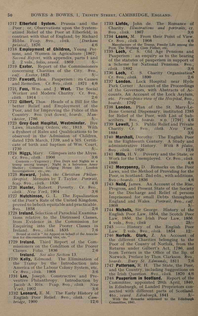 1717 Elberfeld System. Prussia and_ the Poor; or, Observations upon the System- ‘atized Relief of the Poor at Elberfeld, in contrast with that of England, by Richard Hibbs. Fecap. 8vo.; cloth. [Durham printed}, 1876 - 4/6 1718 Employment of Children, Young Per- sons, and Women in Agriculture [1867] Second Report, with appendix, parts 1 and 2. 2 vols., folio, sewed. ..1869. 5/— 1719 Exeter. Report of the Commissioners concerning Charities of the City. 8vo., calf. Exeter, 1825 5/- 1720 Fawcett, Hen. Pauperism: its Causes and Remedies. Cr. 8vo., cloth. 1871 4/6 1721, Foss, Wm. and J. West. Worker and Modern Charity. Cr. 8vo., cloth.- 1914 2/6 1722 Gilbert, Thos. “better Relief and Employment of the Poor, and for Improving the Police of this Country. 8vo. (cut down), boards. Man- chester, 1786 5/- 1723 Grey-Goat Hospital, Westminster. Bye Laws, Standing Orders, etc., 1813. With a flysheet of Rules and Qualifications to be observed in the Admission of Children, dated 12th March, 1739, and a MS. Certifi- ‘cate of birth and baptism of Wm. Court, 1724 Higgs, Mary. Glimpses into the Abyss. Cr. 8vo., cloth. 1906 3/6 ‘tramp among tramps ; Shelter; Common Lodging House life; Investigations ; etc., etc. 1725 Howard, John, London the Christian . Philan- thropist. Memoirs by T. Taylor. Portrait, fcap. 8vo., cloth. 1836 4/6 1726 Hunter, Robert. Poverty. Cr. 8vo., cloth. New York, 1904 3/6 1727 Hutchinson, G. L. The Equalization of the Poor’s Rate of the United Kingdom, proved to beboth equitable and practicable. 8vo. 1858 2/6 1728 Ireland. Selection of Parochial Examina- tions relative to the Distressed Classes, from Evidence in the Commission for Enquiring into the Poorer Classes in Ireland. 8vo., cloth. 1835 7/6 Bound at end is é An Appeal on behalf of the Associa- tion for discountenancing vice, etc.’ 1729 Ireland. Third Report of the Com- missioners on the Condition of the Poorer Classes. Folio. 1836 2/6 Treland. See also Section 13. 1730 Kelly, Edmond. the Tramp by the’ Introduction into America of the Labour Colony System, etc. Cr. 8vo., cloth. 1908 3/6 1731 Lee, Joseph. Constructive and Pre- ventive Philanthropy. Introduction by Jacob A. Rts. Fcap. 8vo., cloth. New York, 1902 : 3/6 1732 Leonard, E. M. The Early History of English Poor Relief. 8vo., cloth. Cam- bridge, 1900 12/6  1733 Liefde, John de. The Romance of Charity. Illustrations and | portraits, cr. 8vo., cloth. 1867 3/6 1734 Loane, M. From their Point of View. Cr. 8vo., cloth. 1908 - 4/6 Manufacture of the Tramp, Family Life among the Poor, The Working Class Father, etc. 1735 Loch, C. S. Old Age Pensions and Pauperism: an enquiry as to the bearing of the statutes of pauperism in support of a Scheme for National Pensions. 8vo., cloth. 1892 3/6 1736 Loch, C. S. Charity Organisation® Cr. 8vo., cloth. .1890 2/6 1737 London. Lock. Hospital near Hyde Park Corner: Account of the Proceedings of the Governors, with Abstracts of Ac- counts, An Account of the Lock Asylum, etc. Frontispiece view of the Hospital, 8vo., boards: 1792 5 /= 1738 London. Plan of the St. Mary-Le- Bone General Dispensary, instituted 1785 for Relief of the Poor, with List of Sub- scribers. 8vo., boards: N.D. [1791] 4/6 Public Relief and Private Charity. Cr. 8vo.; a New York, 1884. 3/6 1740 Marshall, Dorothy. The English Poor in the Eighteenth Century. A Study and administrative History. With 8 plates, Svo./ clothe 71 926Ie = 12/6 1741 Mills, H. V... Poverty and the State, or Work for the Unemployed. Cr. 8vo., cloth. 1886 4/6 Laws, and the Method of Providing for the Poor, in Scotland. 2nd edn., with additions, 8vo.;;boards. 1836 — 4/6 — 1743 Neild, James. An Account of the Rise, Progress, and Present State of the Society for the Discharge and Relief of persons Imprisoned for small Debts throughout England and Wales. Portrait, 8vo., calf. — 1808 5/- 1744 Nicholls, Sir George. History of the English Poor Law, 1854, the Scotch Poor.  Law, 1856, the Irish Poor Law, 1856. 4 vols., 8vo., cloth 25/+ 1745 History of the English Poor Law. 2 vols., 8vo., cloth. 1854 12/- 1746 Norfolk. Clark, Z.. An Account of the different Charities belonging to the Poor of the County of Norfolk, from the Returns under Gilbert’s Act, 1786, and from Terriers in the Office of the Bp. of Norwich, Preface by Thos. Clarkson. 8vo., boards. Bury St. Edmunds, 1811 7/6 1747 Patterson, R. H. The State, the Poor, and the Country, including Suggestions on the Irish Question. 8vo., cloth. 1870 4/6 1748 Pauperism in Scotland. Report of the Committee, appointed 20th April, 1840, in Edinburgh, of Landed Proprietors con- nected with different parts of Scotland. 4to., sewed. Edinburgh, 1841 5/- With the Remarks addressed to the Edinburgh Committee, 1841.