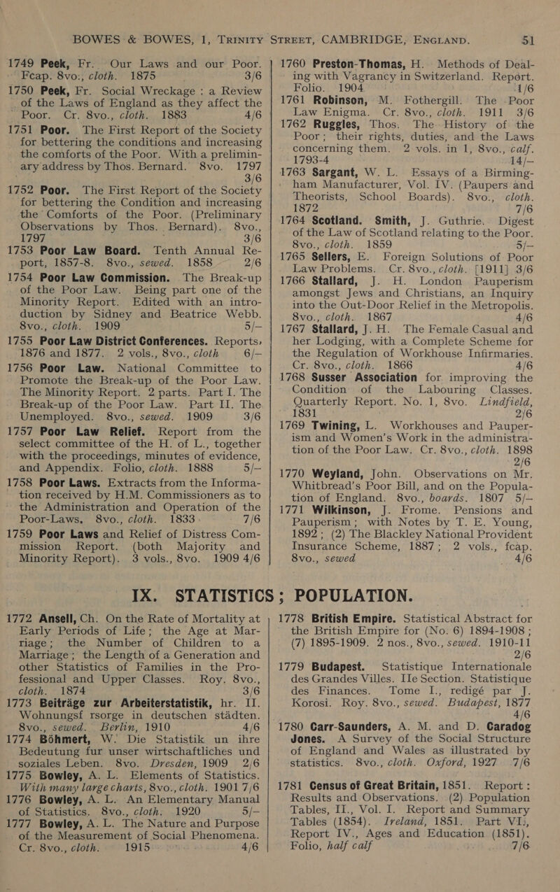 1749 Peek, Fr. ' Feap. 8vo:, cloth. 1875 3/6 1750 Peek, Fr. Social Wreckage : a Review _of the Laws of England as they affect the WE OOL. ST, OVO. 2. GLOLE. 1751 Poor. for bettering the conditions and increasing 1797 3/6 1752 Poor. The First Report of the Society for bettering the Condition and increasing the Comforts of the Poor. (Preliminary Observations by Thos. Bernard). 8vo., 1797 f 3/6 1753 Poor Law Board. Tenth Annual Re- port, 1857-8. 8vo., sewed. 1858 2/6 1754 Poor Law Commission. of the Poor Law. Being part one of the Minority Report. Edited with an intro- duction by Sidney and Beatrice Webb. 8vo., cloth. 1755 Poor Law District Conferences. Reports, 1876 and 1877. 2 vols., 8vo., cloth 6/- 1756 Poor Law. National Committee to Promote the Break-up of the Poor Law. The Minority Report. 2 parts. Part I. The Break-up of the Poor Law. Part II. The Unemployed. 8vo., sewed. 1909 3/6 1757 Poor Law Relief. Report from the select committee of the H. of L., together with the proceedings, minutes of evidence, and Appendix. Folio, cloth. 1888 5/— 1758 Poor Laws. Extracts from the Informa- ~ tion received by H.M. Commissioners as to the Administration and Operation of the Poor-Laws. 8vo., cloth. 1833. 7/6 1759 Poor Laws and Relief of Distress Com- mission Report. (both Majority and Minority Report). 3 vols., 8vo. 1909 4/6 ary address by Thos. Bernard. 8vo. 1772 Ansell, Ch. On the Rate of Mortality at Early Periods of Life; the Age at Mar- riage; the Number of Children to a Marriage; the Length of a Generation and other Statistics of Families in the Pro- fessional and Upper Classes. Roy. 8vo., cloth. 1874 3/6 1773 Beitrage zur Arbeiterstatistik, hr. IT. Wohnungsf rsorge in deutschen stadten. 8vo., sewed. Berlin, 1910 4/6 1774 Bohmert, W. Die Statistik un ihre Bedeutung fur unser wirtschaftliches und soziales Leben. 8vo. Dresden, 1909 2/6 1775 Bowley, A. L. Elements of Statistics. With many large charts, 8vo., cloth. 1901 7/6 1776 Bowley, A. L. An Elementary Manual of Statistics. 8vo., cloth. 1920 5/— 1777 Bowley, A. L. The Nature and Purpose of the Measurement of Social Phenomena. Cr. 8vo., cloth. 1915 ‘i! 4/6 1760 Preston-Thomas, H. Methods of Deal- ing with Vagrancy in Switzerland. Report. Foho. 1904 1/6 1761 Robinson, M. Fothergill. The Poor Law Enigma. Cr. 8vo., cloth. 1911 3/6 1762 Ruggles, Thos. The History of the Poor; their rights, duties, and the Laws concerning them. 2 vols. in 1, 8vo., calf. 1793-4 a — ham Manufacturer, Vol. IV. (Paupers and Theorists, School Boards). 8vo., cloth. 1872 7/6 1764 Scotland. Smith, J. Guthrie. Digest of the Law of Scotland relating to the Poor. 8vo., cloth. 1859 3/— 1765 Sellers, E. Foreign Solutions of. Poor Law Problems. Cr. 8vo., cloth. [1911] 3/6 1766 Stallard, J. H. London Pauperism amongst Jews and Christians, an Inquiry into the Out-Door Relief in the Metropolis. 8vo., cloth. 1867 4/6 1767 Stallard, J. H. The Female Casual and her Lodging, with a Complete Scheme for the Regulation of Workhouse Infirmaries. Cr. 8vo., cloth. 1866 4/6 1768 Susser Association for improving the Condition of the Labouring Classes. puenteny Report. No. 1, 8vo. Lindfield, 831 2/6 1769 Twining, L. Workhouses and Pauper- ism and Women’s Work in the administra- tion of the Poor Law. Cr. 8vo., cloth. 1898 2/6 1770 Weyland, John. Observations on Mr. Whitbread’s Poor Bill, and on the Popula- tion of England. 8vo., boards. 1807 5/-— 1771 Wilkinson, J. Frome. Pensions and Pauperism ; with Notes by T. E. Young, 1892; (2) The Blackley National Provident Insurance Scheme, 1887; 2 vols., fcap. 8vo., sewed 4/6 POPULATION. the British Empire for (No. 6) 1894-1908 ; (7) 1895-1909. 2 nos., 8vo., sewed. 1910-11 2/6 1779 Budapest. Statistique Internationale des Grandes Villes. IIe Section. Statistique des Finances. Tome I., redigé par J. Korosi. Roy. 8vo., sewed. Budapest, 1877 4/6 1780 Carr-Saunders, A. M. and D. Caradog Jones. A Survey of the Social Structure of England and Wales as illustrated by statistics. 8vo., cloth. Oxford, 1927 7/6 1781 Census of Great Britain, 1851. Report : Results and Observations. (2). Population Tables, II., Vol. I. Report and Summary Tables (1854). . Iveland, 1851. Part VI, Report IV., Ages and Education (1851). Folio, half calf 7/6