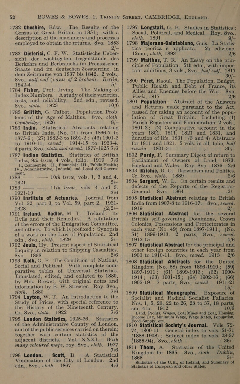 1782 Cheshire, Edw. The Results of the Census of Great Britain in 1851; with a description of the machinery and processes employed to obtain the returns. 8vo. 1853 2/— 1783 Dieterici, C. F. W. Statistische Ueber- sicht der wichtigsten Gegenstande des Berkehrs und Berbrauchs im Preussischen Staate und im deutschen Zossuereine, in dem Zeitraume von 1837 bis 1842. 2 vols., 8vo., half calf (joints of 2 broken). Berlin, 1842-4 5/- 1784 Fisher, Prof. Irving. The Making of Index Numbers. Astudy of their varieties, tests, and reliability. 2nd edn., revised, 8vo., cloth. 1923 10/6 1785: Griffith, G. Talbot. Population Prob- lems of the Age of Malthus. 8vo., cloth. Cambridge, 1926 8/— 1786 India. Statistical Abstracts relating to British India (No. 11) from 1866-7 to 1875-6 ; (27) 1882-3 to 1891-2; (46) 1901-2 to 1910-11, sewed; 1914-15 to 1923-4. 4 parts, 8vo., cloth and sewed. 1877-1925 7/6 1787 Indian Statistics. Statistics of British India, 9th issue, 4 vols., folio. 1919 7/6 I. , Commercial ; II., Financial; III., Public Health ; FV., ” Administrative, Juducial and Local Self-Govern-  ment. 1788 —— 10th tssue, vols. 1, 3 and 4. 192] 5/- 1789, 2-22 Eh ssue: “wols; 14. and. oO, 1921-19 3/6 Journal from 1921- Oe baal 1791 treland. Sadler, M. T. Ireland: its Evils and their Remedies. <A refutation of the errors of the Emigration Committee, 1790 Institute of Actuaries. Vol. 52, part 3, to Vol. 59, part 2. 1928 of a work on the Law of Population. 2nd edn., 8vo., cloth. 1829 1792 Jeula, Hy. Present aspect of Statistical Inquiry in relation to Shipping Casualties. 8vo. 1868 2/6 1793 Kolb, G. F. The Condition of Nations, Social and Political. With complete com- parative tables of Universal Statistics. Translated, edited, and collated to 1880, by Mrs. Brewer, with original notes and information by E. W. Streeter. Roy. 8vo., cloth. 1880 7/6 1794 Layton, W. T. An Introduction to the Study, of Prices, with special reference to the History of the Nineteenth Century. Cr. 8vo., cloth. 1795 London Statistics, 1925-26. Statistics of the Administrative County of London, and of the public services carried on therein; together with certain statistics of the adjacent districts. Vol. XXXI. With many coloured maps, roy. 8vo., cloth. 1927 7/6 1796 London. Scott, B. A Statistical Vindication of the City of London. 2nd .edn., 8vo., cloth. 1867 4/6 1797 Longstaff, G. B. Studies in Statistics : Social, Political, and Medical. Roy. 8vo., cluth. 1891 9/- 1798 Majorana-Calatabiano, Guis. La Statis- tica teorica e applicata. 2a edizione. 12mo., cloth, 1893 2/6 1799 Malthus, T. R. An Essay on the prin- ciple of Population. 5th edn., with impor- tant additions, 3 vols., 8vo., half calf. 1817 30/- 1800 Péret, Raoul. The Population, Budeed ‘Public Health and Debt of France, its Allies and Enemies before the War. 8vo. Paris, 1917 2/6 1801 Population: Abstract of the Answers and Returns made pursuant to the Act, passed for taking an account of the popu- lation of Great Britain. Including (1) Parish Registers and Enumeration, 2 vols., (1801-2; (2) Comparative account in the years 1801, 1811, 1821 and 1831, and duration of life, 1831 ; (3 and 4) Abstracts for 1811 and 1821. 5 vols. in all, folio, half russia. 1801-31 , 30/- 1802 Purdy, F. Summary Digest of return to Parliament of Owners of Land, 1873. England and Wales. Roy. 8vo. 1876 2/6 1803 Ritchie, D. G. Darwinism and Politics. Cr. 8vo., cloth. 1889 2/6 1804 Sargant, W. L. On certain results and defects of the Reports of the Registrar- General. 8vo. 1864 2/— 1805 Statistical Abstract relating to British India from 1907-8 to 1916-17. S8vo., sewed. 1919 2/- 1806 Statistical Abstract for the several British self-governing Dominions, Crown Colonies, Possessions and Protectorates in each year (No. 49) from 1897-1911; (No. 51) ‘1899-1913. 2 parts, 8vo., sewed. 1912-15 4/6 — 1807 Statistical Abstract for the principal and other foreign countries in each year from 1900 to 1910-11. S8vo., sewed. 1913 2/6 — 1808 Statistical Abstracts for the United Kingdom (No. 58) from 1896-1910; (59) 1897-1911; (61) 1899-1913; (62) 1900- 1914; (63) 1901-15; (64) 1902-16; (66) 1905-19. 7 parts, 8vo., sewed. 1911-21 15/- 1809 Statistical Monographs. Exposure of . Socialist and Radical Socialist Fallacies. Nos. 1, 5, 20, 22 to 26, 28 to 37, 18 parts, sm. 4to. 1912 10/6 Land, Profits, Wages, Coal Mines and Coal, Housing, Income Tax, Minirum Wage, Wage Rates, Population, Food Supply, 1810 Statistical ‘Society’ s Journal. Vols. 72- 74, 1900-11. General index to vols. 51-71 (1888-1908) ; Subject index to vols. 28-57 (1865-94). 8vo., cloth | 36/- 1811 Thom, A. Statistics of the United Kingdom for 1865. S8vo., cloth. Dublin, 1865 5/- Statistics of the U.K., of Ireland, and Summary of Statistics of European and other States.