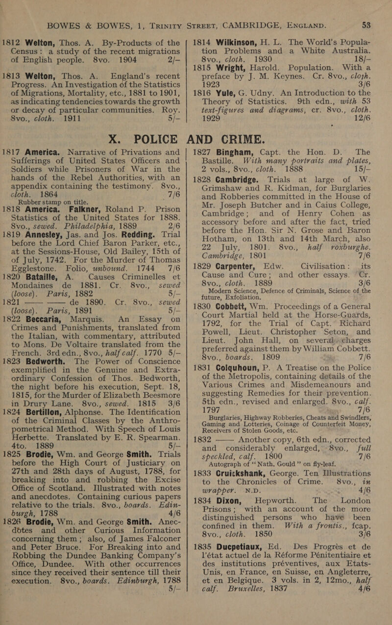 1812 Welton, Thos. A. By-Products of the Census: a study of the recent migrations of English people. 8vo. 1904 2/- 1813 Welton, Thos. A. England’s recent Progress. An Investigation of the Statistics of Migrations, Mortality, etc., 1881 to 1901, as indicating tendencies towards the growth or decay of particular communities. Roy. 8vo., cloth. 1911 5/- X. POLICE 1817 America. Narrative of Privations and Sufferings of United States Officers and Soldiers while Prisoners of War in the hands of the Rebel Authorities, with an appendix containing the testimony. 8vo., cloth. 1864 7/6 Rubber stamp on title. : 1818 America. Falkner, Roland P. Prison Statistics of the United States for 1888. 8vo., sewed. Philadelphia, 1889 2/6 1819 Annesley, Jas. and Jos. Redding. Trial before the Lord Chief Baron Parker, etc., at the Sessions-House, Old Bailey, 15th of of July, 1742. For the Murder of Thomas   Egglestone. Folio, unbound. 1744 7/6 1820 Bataille, A. Causes Criminelles et Mondaines de 1881. Cr. 8vo., sewed (loose). Parts, 1882 5/- 1821 de 1890. Cr. 8vo., sewed (loose). Paris, 1891 5/- 1822 Beccaria, Marquis. An Essay on Crimes and Punishments, translated from the Italian, with commentary, attributed to Mons. De Voltaire translated from the _ French. 3rd edn., 8vo., half calf. 1770 5/-— 1823 Bedworth. The Power of Conscience exemplified in the Genuine and Extra- - ordinary Confession of Thos. Bedworth, the night before his execution, Sept. 18, 1815, for the Murder of Elizabeth Beesmore in Drury Lane. 8vo., sewed. 1815 3/6 1824 Bertillon, Alphonse. The Identification of the Criminal Classes by the Anthro- pometrical Method. With Speech of Louis Herbette. Translated by E. R. Spearman. 4to. 1889 5/- 1825 Brodie, Wm. and George Smith. Trials before the High Court of Justiciary on 27th and 28th days of August, 1788, for breaking into and robbing the Excise Office of Scotland. Illustrated with notes and anecdotes. Containing curious papers relative to the trials. 8vo., boards. Edin- burgh, 1788 4/6 1826 Brodie, Wm. and George Smith. Anec- dotes and other Curious Information concerning them ; also, of James Falconer and Peter Bruce. For Breaking into and Robbing the Dundee Banking Company’s Office, Dundee. With other occurrences since they received their sentence till their execution. 8vo., boards, Edinburgh, ri 53 1814 Wilkinson, H. L. The World’s Popula- tion Problems and a White Australia. 8vo., cloth. 1930 18/— 1815 Wright, Harold. Population. With a preface by J. M. Keynes. Cr. 8vo., clojh. 1923 3/6 1816 Yule, G. Udny. An Introduction to the Theory of Statistics. 9th edn., with 53 text-figuves and diagrams, cr. 8vo., cloth. 1929 12/6 AND CRIME. 1827 Bingham, Capt. the Hon. D. The | Bastille. With many portraits and plates, 2 vols., 8vo., cloth. 1888 15/- 1828 Cambridge. Trials at large of W. Grimshaw and R. Kidman, for Burglaries and Robberies committed in the House of Mr. Joseph Butcher and in Caius College, Cambridge; and of Henry Cohen «as accessory before and after the fact, tried before the Hon. Sir N. Grose and Baron Hotham, on 13th and 14th March, also 22 July, 1801. 8vo., half vroxburghe. Cambridge, 1801 7/6 1829 Carpenter, Edw. Civilisation: _ its Cause and Cure; and other essays. Cr. 8vo., cloth. 1889 3/6 Modern Science, Defence of Criminals, Science of the future, Exfoliation. 1830 Cobbett, Wm. Proceedings of a General Court Martial held at the Horse-Guards, 1792, for the Trial of Capt. Richard Powell, Lieut. Christopher Seton, and Lieut. John Hall, on several. charges preferred against them by William Cobbett. 8vo., boards. 1809 7/6 1831 Coiquhoun, P. A Treatise on the Police of the Metropolis, containing details of the Various Crimes and Misdemeanours and suggesting Remedies for their prevention. 5th edn., revised and enlarged. 8vo., calf. 1797 7/6 Burglaries, Highway Robberies, Cheats and Swindlers, Gaming and Lotteries, Coinage of Counterfeit Money, Receivers of Stolen Goods, etc.  1832 Another copy, 6th edn., corrected and considerably enlarged, S8vo., full speckled, calf. 1800 7/6 Autograph of ‘‘ Nath, Gould ’’ on fly-leaf. 1833 Cruickshank, George. Ten Illustrations to the Chronicles of Crime. 8vo., in wrapper. N.D. 4/6 1834 Dixon, Hepworth. The London Prisons; with an account of the more _distinguished persons who have — been confined in them. With a frontis., fcap. 8vo., cloth. 1850 3/6 1835 Ducpetiaux, Ed. Des Progrés et de l’état actuel de la Réforme Pénitentiaire et des institutions préventives, aux Etats- Unis, en France, en Suisse, en Angleterre, et en Belgique. 3 vols. in 2, 12mo., half calf. Bruxelles, 1837 4/6