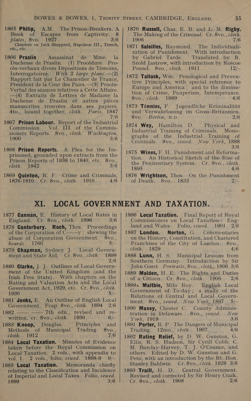 1865 Philip, A.M. The Prison-Breakers. A Book. of Escapes from .Captivity. 8 plates, 8vo. - 1927. 3/6 Chapters on jack Sheppard, Napoleon III., Trench, etc., etc. 1866 Praslin: Assassinat its Mme. la Duchesse de Praslin. (1) Procédure. Pro- cés-verbaux divers Dépositions de Témoins, Interrogatoires. With 2 large plans.—(2) Rapport fait par Le Chancelier de France, President de la Cour des Pairs.—(3) Procés- Verbal des séances relatives a Cette Affaire. —(4) Extraits de Lettres de Madame la Duchesse de Praslin et autres pieces manuscrites trouvées dans ses_ papiers. 4to., bound together, cloth. Paris, 1847 7/6 1867 Prison Labour. Report of the Industrial Commission. Vol. III. of the Commis- sioners Reports. 8vo., cloth. Washington, 1900 . 3/6 1868 Prison Reports. prisoned, grounded upon extracts from the Prison Reports. of 1838 to 1840, etc. 8vo., Cloth. 1842 3/6 1869 Quinton, RK. F. Crime and Criminals, 1876-1910. Cr. 8vo., cloth. XI. cloth. 1896 3/6 England. Cr. 8vo., 1878 Canterbury. Roch, Thos. Proceedings of the Corporation of C———y: shewing the abuse of Corporation Government. 8vo., boards. 1760 : 5/— 1879. Chapman, Sydney J. Local Govern- ment and State Aid. Cr. 8vo.,cloth. 1899 ; 2/6 1880 Glarke, J. J. Outlines of Local Govern- Irish Free State). With chapters on the Rating and Valuation Acts and the Local Government Act, 1929, etc. Cr. 8vo., cloth. 1930 Sr 1881 Jenks, E. An Outline of English Local Government. Feap. 8vo., cloth. 1894 2/6   1882 7th edn., revised and re- | written, cr. 8vo., cloth. 1930 6/— 1883 Knoop, Douglas. Principles and Methods of Municipal Trading. 8vo., cloth. 1912 : 7/6 1884’ Local Taxation. Minutes of Evidence taken before the Royal Commission on Local Taxation. 2.vols., with appendix to vol. 1. 2 vols., folio, awed. * 1898-9 9/-— 1885 Local Taxation. Memoranda chiefly relating to the Classification and Incidence of Imperial and Local Taxes. Folio, sewed. 1899 3/6 The Making of the Criminal. Cr. 8vo., cloth. 1906 7/6 1871 Saleilles, Raymond. The Individuali- zation of Punishment. With introduction by Gabriel Tarde. Translated .by R. Szold Jastrow, with introduction by Roscoe Pound. 8vo., cloth. 1911 12/- 1872 Tallack, Wm. Penological and Preven- tive Principles, with special reference to Europe and America; and to the diminu- tion of Crime, Pauperism, Intemperance. 8vo., cloth. 1889 4/6 1873 Ténnies, F. Jugendliche Kriminalitat und Verwahrlosung im Gross-Britannien. 8vo. Berlin, N.D. 2/6 1874 Wey, Hamilton D. Physical and Industrial Training of Criminals. Mono- graphs of the Industrial Training of Criminals. - 8vo., sewed. New York, 1888 3/6 1875 Wines, F. H. Punishment and Reforma- tion. An Historical Sketch of the. Rise of the Penitentiary System. Cr. 8vo., cloth. 1895 4/6 1876 Wrightson, Thos. On the Punishment of Death. 8vo.. 1833 2/- 1886 Local Taxation. Final Report of Royal Commissioners on Local Taxation: Eng- land and Wales. Folio, sewed. 1901 2/6 1887 London. Norton, G. Commentaries on the History, Constitution, and Chartered Franchises of the City of London. 8vo., cloth. 1829 4/6 1888 Lunn, H. S. Municipal Lessons from Southern Germany. Introduction by Sir John Gorst. Portraits, 8vo., cloth,, 1906 3/6 1889 Malden, H. E. The Rights and Duties of a Citizen. Cr. 8vo., cloth. 1906 2/6 18894 Maltbie, Milo Rov. English Local Government of To-day; a study of the Relations of Central and Local Govern- ment. 8vo., sewed. New York, 1897. , 5/- 1890 Maxey, Chester C. County Adminis- tration in Delaware... 8vo., sewed. .New YorrR 1919 3/6 1891 Porter, R. P. The Dangers of Municipal Trading... 12m0o-,’ cloth... 1907,,,.,. 4/6 Elliss 4S: Hudson, Sir Cyrill Cobb, .C. M. Barclay-Harvey, T. J. O’Connor, and others. Edited by D. W. Gunston and G. Peto, with an introduction by the Rt..Hon. Stanley Baldwin. Cr. 8vo., cloth. 1929 3/6 1893 Traill, H..D. Central Government. Revised and corrected by Sir Henry Craik, Cr. 8vo., cloth. 1908 2/6