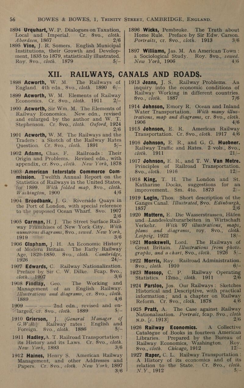 1894 Urquhart, W. P. Dialogues on Taxation, Local and Imperial. Cr. 8vo., cloth. Aberdeen, 1867 2/6 1895 Vine, J. R. Somers. English Municipal Institutions, their Growth and Develop- ment, 1835 to 1879, statistically illustrated. Roy. 8vo., cloth. 1879 5/— XII. 1898 Acworth, W. M. The Railways of England. 4th edn., 8vo., cloth. 1890 6/- 1899 Acworth, W. M. Elements of Railway Economics. Cr. 8vo., cloth. 1911 2/- 1900 Acworth, Sir Wm. M. The Elements of Railway Economics. New edn., revised and enlarged by the author and W. T. Stephenson. Cr. 8vo., cloth. Oxford, 1924 2/6 1901 Acworth, W. M. The Railways and the Traders: a Sketch of the Railway Rates Question. Cr. 8vo., cloth. 1891 5/— 1902 Adams, Chas. F. Railroads: Their Origin and Problems. Revised edn., with appendix, cr. 8vo., cloth. New York, 1878 1903: American Interstate Commerce Com- mission. Twelfth Annual Report on the Statistics of Railways in the United States, for 1899. With folded map, 8vo., cloth. Washington, 1900 4/6 1904 Broodbank, J. G.. Riverside Quays in the Port of London, with special reference to the proposed Ocean Wharf. 8vo. 1907 2/6 1905 Garman, H. J. The Street Surface Rail- way Franchises of New York City. With sumerous diagrams, 8vo., sewed. New York, 1919 3/6 1906 Glapham, J. H. An Economic History of Modern Britain. The Early Railway Age, 1820-1850. 8vo., cloth. Cambridge, 1926 24/— 1907 Edwards, C. Railway Nationalization. Preface by Sir C. W. Dilke. Fcap. 8vo., cloth....1907 3/6 1908 Findlay, Geo. The Working and Management of an English Railway. Illustrations and diagrams, cr. 8vo., cloth. 1889 4/6 1909 ——— ——— 2nd edn., revised and en- larged, cr. 8vo., cloth. 1889 5/- 1910 Grierson, J. (General Manager of G.Wik:) Railway rates: English and Foreign. S8vo., cloth. 1886 5/— 1911 Hadiey,A. T. Railroad Transportation : its History and its Laws. Cr. 8vo., cloth. New York, 1893 3/6 1912 Haines, Henry S. Management, and other Papers. Cr. 8vo., cloth. American Railway Addresses and New York, 1897 3/6 1896 Wicks, Pembroke. The Truth about Home Rule. Preface by Sir Edw. ‘Carson. Poriratts, cr. 8vo., cloth. 1913 3/6 1897 Williams, Jas. M. An American Town : a Sociological Study. Roy. 8vo., sewed. New York, 1906 4/6 1913 Jeans, J. S. Railway Problems, An inquiry into the economic conditions of Railway Working in different countries. 8vo., cloth. 1887 7/6 1914 Johnson, Emory R. Ocean and Inland Water Transportation. With many tllus- trations, map and diagrams, cr. 8vo., cloth. 1906 4/6 1915 Johnson, E. R. American Railway Transportation. Cr. 8vo., cloth. 1917 4/6 1916 Johnson, E. R., and G. G. Huebner. Railway Traffic and Rates. 2 vols., 8vo., cloth. 1911 21/- 1917 Johnson, E. R., and T. W. Van Metre. Principles of Railroad Transportation. Svo., cloth. 1916 12/- 1918 King, T. H. The London and St. Katharine Docks, suggestions for an improvement,. Sm. 4to. 1873 2/- 1919 Login, Thos. Short description of the Ganges Canal. Illustrated, 8vo. Edinburgh, 1857 . 2/6 1920 Mattern, E. Die Wasserstrassen, Hafen und .Landeskulturarbeiten in Wirtschaft Verkehr. With 97 illustrations, maps, plans and diagrams, roy. 8vo., cloth. Leipzig, 1922 18/— 1921 Monkswell, Lord. The Railways of Great Britain. Jilustrations from photo- graphs, and a chart, 8vo., cloth. 1926 5/— 1922 Morris, Ray. Railroad Administration. 8vo., cloth. 1910 6/-. 1923 Mossop, C. P. Railway Operating Statistics. 12mo., cloth. 1911 2/6 1924 Parsloe, Jos. Our Railways: Sketches Historical and Descriptive, with practical information; and a chapter on Railway Reform. Cr. 8vo., cloth. 1878 4/6 1925 Pratt, A. The Case against Railway Nationalisation. Portrait, fcap. 8vo., cloth N.D. [c. 1913] 2/6 1926 Railway Economics. A Collective Catalogue of Books in fourteen American Libraries. Prepared by the Bureau of Railway Economics, Washington. / Roy. 8vo., cloth. Chicago, 1912 12/- 1927 Raper, C. L. Railway Transportation : A History of its economics and of its relation to the State. Cr. 8vo., cloth. N.Y., 1912 ey