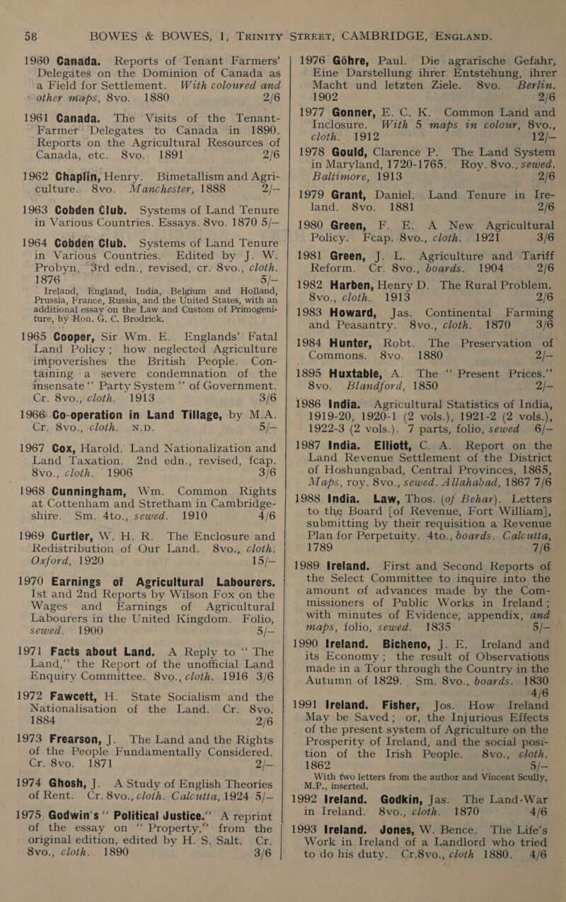 1960 Canada. Reports of Tenant Farmers’ Delegates on the Dominion of Canada as -a Field for Settlement. Wuth coloured and ‘other maps, 8vo.- 1880 2/6 1961 Canada. The Visits of the Tenant- Farmer’ Delegates to Canada in 1890. Reports on the Agricultural Resources of Canada, etc. 8vo.. 1891 2/6 1962 Chaplin, Henry. Bimetallism and Agri- culture. 8vo. Manchester, 1888 2/- 1963 Cobden Club. Systems of Land Tenure in Various Countries. Essays. 8vo. 1870 5/— 1964 Cobden Club. Systems of Land Tenure in Various Countries. Edited by J. W. Probyn. 3rd edn., revised, cr. 8vo., cloth. 1876 5/— Ireland, England, India, Belgium and Holland, Prussia, France, Russia, and the United States, with an additional essay on the Law and Custom of Primogeni- ture, by“Hon. G. C. Brodrick. 1965 Cooper, Sir Wm. E. Englands’ Fatal Land Policy; how neglected Agriculture impoverishes the British People. Con- taining a severe condemnation of the imsensate ‘‘ Party System’ of Government. Cr. 8vo., cloth. 1913 3/6 1966:.Co-operation in Land Tillage, by M.A. cloth. N.D. 5/- Cr. 8vo., 1967 Cox, Haroid. Land Nationalization and Land Taxation. 2nd edn., revised, fcap. 8vo., cloth. 1906 3/6 - 1968 Cunningham, Wm. Common Rights at Cottenham and Stretham in Cambridge- shire. Sm. 4to., sewed. 1910 4/6 1969 Curtler, W. H.R. The Enclosure and Redistribution of Our Land. 8vo., cloth. Oxford, 1920 1970 Earnings of Agricultural Labourers. Ist and 2nd Reports by Wilson Fox on the Wages and Earnings of Agricultural Labourers in the United Kingdom. Folio, sewed. 1900 5/- 1971 Facts about Land. A Reply to ‘‘ The Land,’ the Report of the unofficial Land Enquiry Committee. 8vo., cloth. 1916 3/6 1972 Faweett, H. State Socialism and the Nationalisation of the Land. Cr. 8vo. 1884 2/6 1973 Frearson, J. The Land and the Rights of the People Fundamentally Considered. Cr. 8vo. 1871 2/- 1974 Ghosh, J. A Study of English Theories of Rent. Cr. 8vo., cloth. Calcutta, 1924 5/- 1975 Godwin’s “ Political Justice.’ A reprint of the essay on “ Property,” from the original edition, edited by H. S. Salt. Cr. 8vo., cloth. 1890 3/6 1976 Gohre, Paul. Die agrarische Gefahr, Eine Darstellung ihrer Entstehung, ihrer Macht und letzten Ziele. 8vo.. Berlin. 1902 2/6 1977 Gonner, E. C. K. Common Land and Inclosure. With 5 maps in colour, 8vo., cloth. 1912 dau 12/- 1978 Gould, Clarence P. The Land System in Maryland, 1720-1765. Roy. 8vo., sewed. Baltimore, 1913 2/6 Land Tenure in Ire- 1881 2/6 1980 Green, F. E. A New Agricultural Policy. Fcap. 8vo., cloth. 1921 3/6 1981 Green, J. L. Agriculture and Tariff land. 8vo. Reform. Cr. 8vo., boards. 1904 2/6 1982 Harben, Henry D. The Rural Problem. 8vo., cloth. 1913 2/6 1983 Howard, Jas. Continental Farming and Peasantry. 8vo., cloth. 1870 3/6 1984 Hunter, Robt. The Preservation of Commons. 8vo. 1880 2/- 1895 Huxtable, A. The ‘‘ Present Prices.” 8vo. Blandford, 1850 2Q/- 1986 India. Agricultural Statistics of India, 1919-20, 1920-1 (2 vols.), 1921-2 (2 vols.), 1922-3 (2 vols.). 7 parts, folio, sewed 6/-— 1987 India. Elliott, C. A. Report on the Land Revenue Settlement of the District of Hoshungabad, Central Provinces, 1865, Maps, roy. 8vo., sewed. Allahabad, 1867 7/6 1988 India. Law, Thos. (of Behar). Letters to the Board [of Revenue, Fort William], submitting by their requisition a Revenue Plan for Perpetuity. 4to., boards. Calcutta, 1789 7/6 1989 Ireland. First and Second Reports of the Select Committee to inquire into the amount of advances made by the Com- missioners of Public Works in Ireland; — with minutes of Evidence, appendix, and maps, folio, sewed. 1835 “S/—* 1990 Ireland. Bicheno, j. E. Ireland and its Economy; the result of Observations made in a Tour through the Country in the Autumn of 1829. Sm. 8vo., boards. . 1830 4/6 1991 Ireland. Fisher, Jos. How Ireland May be Saved;. or, the Injurious Effects of the present system of Agriculture on the Prosperity of Ireland, and the social posi- tion of the Irish People. 8vo., cloth. 1862 5/— With two letters from the author and Vincent Scully, M.P., inserted. Godkin, Jas. The Land-War 1992 Ireland. in Ireland. 8vo., cloth. 1870 4/6 The Life’s 1993 Ireland. Jones, W. Bence. Work in Ireland of a Landlord who tried to do his duty. Cr.8vo., cloth 1880. 4/6