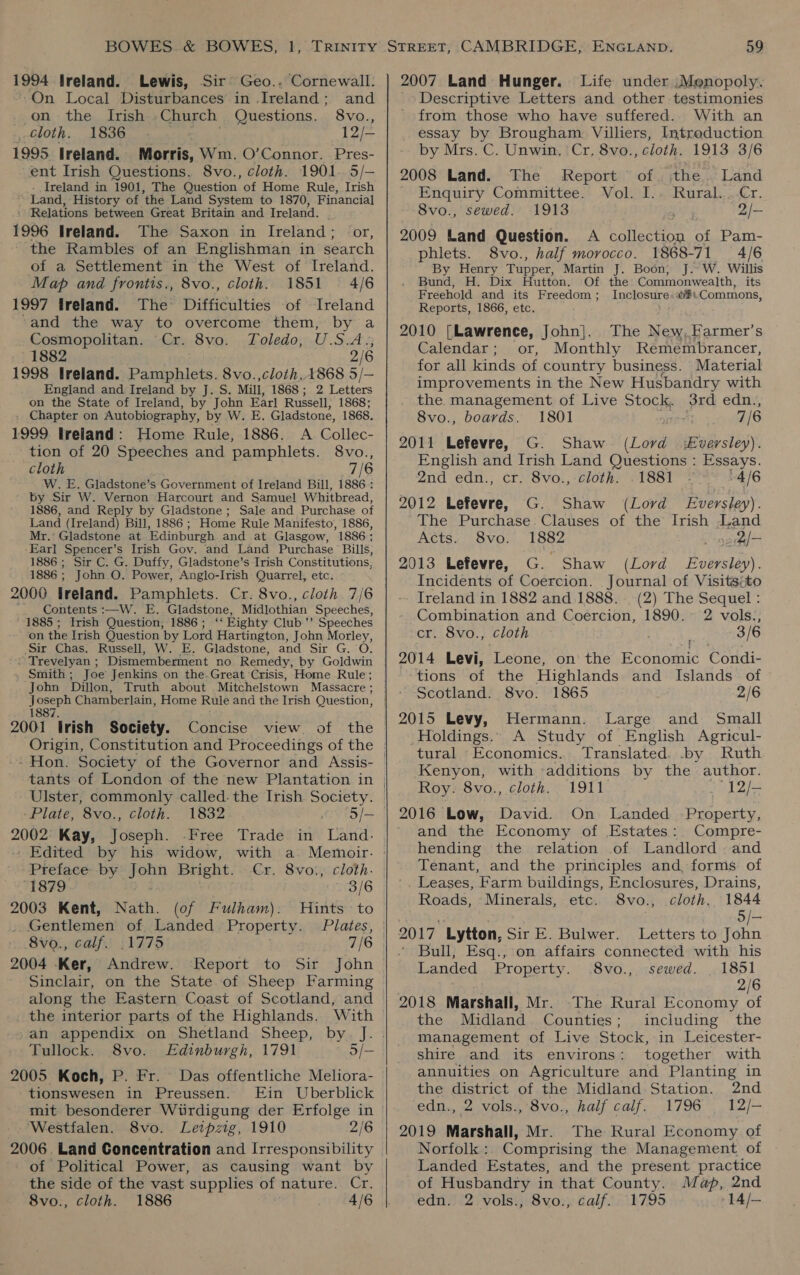 1994 Ireland. Lewis, Sir Geo.. Cornewall. “On Local Disturbances in Ireland; and _.on the Irish .Church Questions. 8vo., _ cloth. 1836 . 12/- 1995 Ireland. Morris, Wm. O’Connor. Pres- ent Irish Questions. 8vo., cloth. 1901. 5/- - Ireland in 1901, The Question | of Home Rule, Irish Land, History of the Land System to 1870, Financial Relations between Great Britain and Ireland. | 1996 Ireland. The Saxon in Ireland; or, the Rambles of an Englishman in search of a Settlement in the West of Ireland. Map and frontis., 8vo., cloth. 1851 4/6 1997 freland. The Difficulties of Ireland ‘and the way to overcome them, by a Cosmopolitan. Cr. 8vo. Toledo, U.S.A., 1882 ; 2/6 1998 Ireland. Pamphlets. 8vo.,cloth, 1868 5/- England and Ireland by J. S. Mill, 1868; 2 Letters on the State of Ireland, by John Earl Russell; 1868; Chapter on Autobiography, by W. E. Gladstone, 1868. 1999 Ireland: Home Rule, 1886. A. Collec- tion of 20 Speeches and pamphlets. 8vo., cloth 7/6 W. E. Gladstone’s Government of Ireland Bill, 1886 : by Sir W. Vernon Harcourt and Samuel Whitbread, 1886, and Reply by Gladstone; Sale and Purchase of Land (Ireland) Bill, 1886 ; Home Rule Manifesto, 1886, Mr. Gladstone at Edinburgh and at Glasgow, 1886; -Earl Spencer’s Irish Goy. and Land Purchase Bills, 1886 ; Sir C. G. Duffy, Gladstone’s Irish Constitutions, 1886 : John O. Power, Anglo-Irish Quarrel, etc. - 2000 ireland. Pamphlets. Cr. 8vo., cloth 7/6 Contents :—W. E. Gladstone, Midlothian Speeches, 1885 ; Irish Question, 1886 ; “Bighty Club ”’ Speeches on the Irish Question by Lord Hartington, John Morley, Sir Chas, Russell, W. E. Gladstone, and Sir G. O. ~ Trevelyan ; Dismemberment no Remedy, by Goldwin . Smith ; Joe Jenkins on the.Great Crisis, Home Rule; John Dillon, Truth about Mitchelstown Massacre ; Joseph Chamberlain, Home Rule and the Irish Question, 1887, 2001 trish Society. Concise view. of the - Hon. Society of the Governor and Assis- tants of London of the new Plantation in Ulster, commonly called-the Irish Society. ‘Plate, 8vo., cloth. 1832 or B/— 2002: Kay, Joseph. -Free Trade in Land. Preface by ifort Bright. Cr. 8vo., cloth: 1879 3/6 2003 Kent, Nath. (of Fulham). Hints to Gentlemen of Landed. Property. Plates, | 8vo., calf. .1775 7/6 2004 Ker, Andrew. Report to Sir John Sinclair, on the State of Sheep Farming the interior parts of the Highlands. With Tullock. 8vo. Edinburgh, 1791 5/- 2005 Koch, P. Fr. Das offentliche Meliora- tionswesen in Preussen. Ein Uberblick mit besonderer Wirdigung der Erfolge in Westfalen. 8vo. Leipzig, 1910 2/6 2006 Land Concentration and [rresponsibility of Political Power, as causing want by the side of the vast supplies of nature. Gr: 8vo., cloth. 1886 4/6   2007 Land Hunger. Life under Monopoly. _ Descriptive Letters and other testimonies from those who have suffered. With an essay by Brougham Villiers, Introduction by Mrs. C. Unwin, Cr. 8vo., cloth. 1913 3/6 2008 Land. The Report of. the. Land - Enquiry Committee. Vol. I.. Rural....Cr. 8vo., sewed. 1913 2/- 2009 Land Question. A collection of Pam- phlets. S8vo., half morocco. 1868-71 4/6 By Henry Tupper, Martin J. Boon, J. W. Willis Bund, H. Dix Hutton. Of the Commonwealth, its Freehold and its Freedom; Inclosure.#:Commons, Reports, 1866, etc. 2010 [Lawrence, John]. The New, Farmer’s Calendar; or, Monthly Remembrancer, for all kinds of country business. Material improvements in the New Husbandry with the management of Live Stock. 3rd edn., 8vo., boards. 1801 ; 7/6 2011 Lefevre, G. Shaw (Lord versley). English and Irish Land Questions : Essays. 2nd edn., cr. 8vo., cloth. .1881 4/6 2012 Lefevre, G. Shaw (Lord Eversley). The Purchase Clauses of the Irish Land Acts. 8vo. 1882 oe — 2013 Lefevre, G. Shaw (Lord Eversleéy). Incidents of Coercion. Journal of Visitsito Ireland in 1882 and.1888. (2) The Sequel : Combination and Coercion, 1890. 2 vols., cr. 8vo., cloth 3/6 2014 Levi, Leone, on the Economic Condi- ‘tions of the Highlands and Islands of Scotland. 8vo. 1865 2/6 2015 Levy, Hermann. Large and Small Holdings.. A Study of English Agricul- tural Economics.. Translated. by Ruth Kenyon, with -additions by the author. Roy. 8vo., cloth. 1911 12/- 2016 Low, David. On Landed Property, and the Economy of Estates: Compre- hending the relation .of Landlord . and Tenant, and the principles and, forms of Leases, Farm buildings, Enclosures, Drains, Roads, Minerals, etc. 8vo., cloth. 1844 5/- 2017. Lytton, Sir E. Bulwer. Letters to John ’ Bull, Esq., on affairs connected with his Landed Property. .8vo., sewed. . 1851 2/6 2018 Marshall, Mr. The Rural Economy of the Midland Counties; including the management of Live Stock, in Leicester- shire and its environs: together with annuities on Agriculture and Planting in the district of the Midland Station. 2nd edn., 2 vols., 8vo., half calf. 1796 | 12/- 2019 Marshall, Mr. The Rural Economy of Norfolk :. Comprising the Management of Landed Estates, and the present practice of Husbandry in that County. Map, 2nd edn. 2 vols., 8vo., calf. 1795 14/—