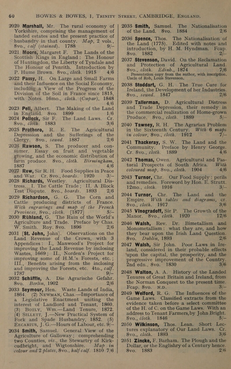 2020 Marshall, Mr. The rural economy of Yorkshire, comprising the management of landed estates and the present practice of husbandry in that county. Map, 2 vols., Svo., calf (stained). 1788 9/- 2021 Moore, Margaret F. The Lands of the Scottish Kings in England: The Honour of Huntingdon, the Liberty of Tyndale and The Honour of Penrith. Introduction by P. Hume Brown. 8vo., cloth. 1915 4/6 2022 Passy, H. On Large and Small Farms and their Influence on the Social Economy, including a View of the Progress of the Division of the Soil in France since 1815, with Notes. 16mo., cloth. (Cupar), 1848 4/6 2023 Pell, Albert. The Making of the Land in England. 8vo. 1899 1/6 2024 Pollock, Sir F. The Land Laws. Cr. 8vo., cloth. 1883 3/6 2025 Prothero, R. E. The Agricultural Depression and the Sufferings of the Clergy. 8vo., sewed. 1887 2/6 2026 Rawson, S. The producer and con- sumer. Essay on fruit and vegetable gtowing, and the economic distribution of farm produce. 8vo., cloth. Birmingham, 1887 4/6 2027 Rew, Sir R.H. Food Supplies in Peace and War. Cr. 8vo., boards. 1920 3/- 2028 Richards, Westley. Agricultural Dis- tress. I. The Cattle Trade; II. A Block Test Dispute. 8vo., boards. 1893 2/6 2029 Richardson, G. G. The Corn and Cattle producing districts of France. With engravings and map of the French Provinces, 8vo., cloth. [1877] 5/- 2030 Riihland, G. The Ruin of the World’s Agriculture ‘and Trade. Preface by Chas. W. Smith. Roy. 8vo. 1896 2/6 2031 [St. John, John]. Observations on the Land Revenue of the Crown, with 3 Appendices: I., Manwood’s Project for improving the Land Revenue by inclosing Wastes, 1669; II., Norden’s Project for improving some of H.M.’s Forests, etc. ; III., Benefits arising from the inclosing and improving the Forests, etc. 4to., calf. 1787 9/- 2032 Schaffle, A. Die Agrarische Gefahr. 8vo. . Berlin, 1902 2/6 2033 Seymour, Hen. Waste Lands of India, 1864. (2) Newman, Chas.—Importance of a Legislative Enactment uniting the interest of Landlord and Tenant, 1860. (3) Borrty, Wm.—Land Tenure, 1872. (4) SiLLetT, J.—New Practical System of Fork and Spade Husbandry, 1852. (5) Ercarius, J. G.—Hours of Labour, etc. 9/— 2034 Smith, Samuel. General View of the Agriculture of Galloway ; comprehending two Counties, viz., the Stewartry of Kirk- cudbright, and Wigtonshire. Map in colour and 2 plates, 8vo., half calf. 1810 7/6 The Nationalisation 1884 2/6 2036 Spence, Thos. The Nationalisation of the Land (1775). Edited with notes and introduction, by H. M. Hyndman. Fcap. 8vo. 1882 2i- 2037 Stevenson, David. On the Reclamation and Protection of Agricultural Land. 8vo., cloth. Edinb., 1874 7/6 Presentation copy from the author, with inscription. Uncle of Rob, Louis Stevenson. 2038 Stoddart, G. H.. The True Cure for Ireland, the Development of her Industries. 8vo., sewed. 1847 2/6 2039 Tallerman, D. Agricultural Distress and Trade Depression, their remedy in the commercial realization of Home-grown Produce. 8vo., cloth. 1889 5/- 2040 Tawney, R.H. The Agrarian Problem in the Sixteenth Century. With 6 maps in colour, 8vo., cloth. 1912 — 7/- 2041 Thackeray, S. W. The Land and the Community. Preface by Henry George. Cr. 8vo., cloth. 1889 4/6 2042 Thomas, Owen. 2035 Smith, Samuel. of the Land. §8vo. Agricultural and Pas- toral Prospects of South Africa. With coloured map, 8vo., cloth. 1904 4/6 2043 Turnor, Chr. Our Food Supply: perils and remedies. Foreword by Hon. E. Strutt. 12mo., cloth. 1916 - 3/- 2044 Turnor, Chr. The Land and the Empire. With tables and diagrams, cr. 8vo., cloth. 1917 3/6 2045 Vinogradoff, Sir P. The Growth of the Manor. 8vo., cloth. 1920 12/6 2046 Walsh, Rev. Dr. Bimetallism and Monometallism : what they are, and how they bear upon the Irish Land Question. 8vo. Dublin, 1893 2/6 2047 Walsh, Sir John. Poor Laws in Ire- land, considered in their probable effects ‘upon the capital, the prosperity, and the progressive improvement of the Country. 2nd edn., 8vo. 1830 3/6 2048 Walton, A. A. History of the Landed Tenures of Great Britain and Ireland, from the Norman Conquest to the present time. Feap. 8vo. N.D. 3/- 2049 Welford, R. G. The Influences of the Game Laws. Classified extracts from the evidence taken before a select committee of the H. of C. on the Game Laws. With an address to Tenant Farmers, by John Bright. Svo., Cloth. 1846— 5/- 2050 Wilkinson, Thos. Lean. Short Lec- tures explanatory of Our Land Laws. Cr. 8vo., cloth. 1893 3/6 2051 Zincke, F. Barham. The Plough and the Dollar, or the Englishry of a pk hence. 8vo. 1883 vers