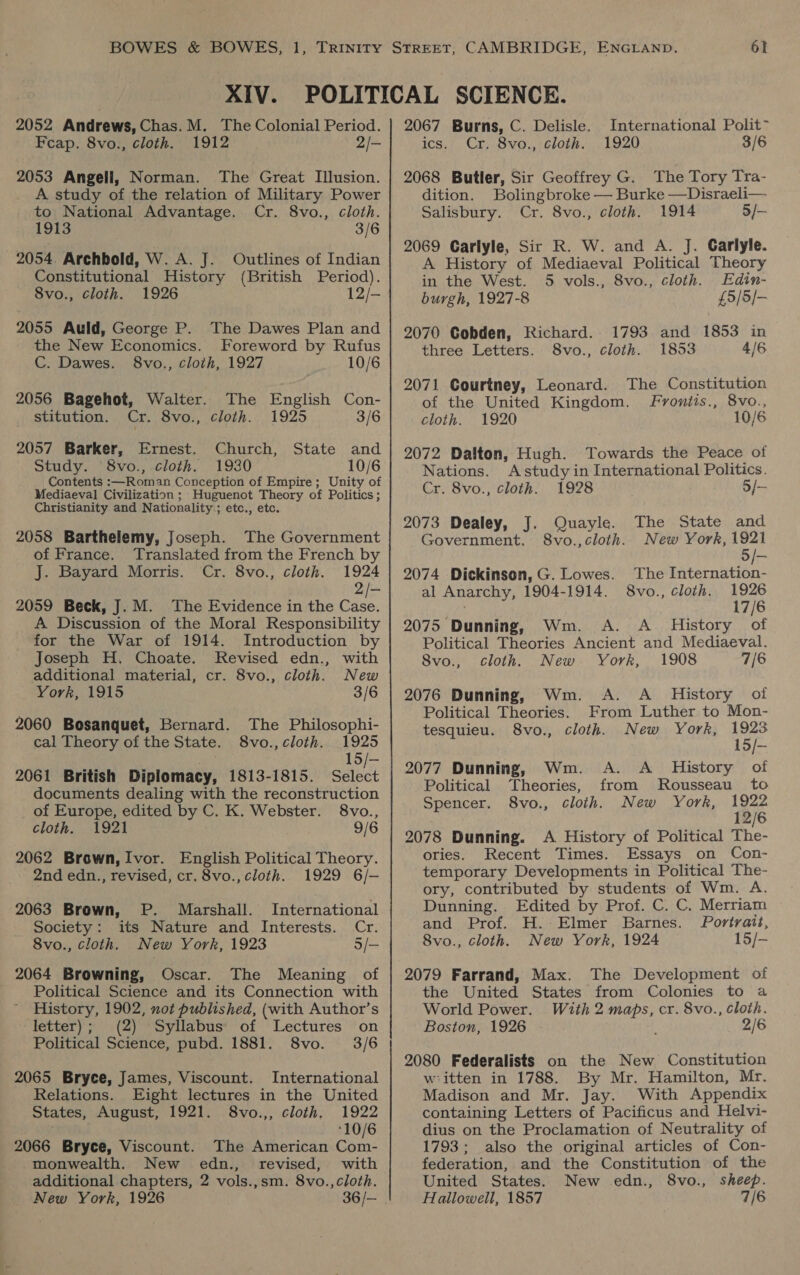 Feap. 8vo., cloth. 1912 2/- 2053 Angell, Norman. The Great Illusion. A study of the relation of Military Power to National Advantage. Cr. 8vo., cloth. 1913 3/6 2054. Archbold, W. A. J. Outlines of Indian Constitutional History (British Period). 8vo., cloth. 1926 12/- 2055 Auld, George P. The Dawes Plan and the New Economics. Foreword by Rufus C. Dawes. 8vo., cloth, 1927 10/6 2056 Bagehot, Walter. The English Con- stitution. Cr. 8vo., cloth. 1925 3/6 2057 Barker, Ernest. Church, State and Study. 8vo., cloth. 1930 10/6 Contents :—Roman Conception of Empire; Unity of Mediaeval Civilization ; Huguenot Theory of Politics; Christianity and Nationality ; etc., etc. 2058 Barthelemy, Joseph. The Government of France. Translated from the French by J. Bayard Morris. Cr. 8vo., cloth. 1924 2/- 2059 Beck, J. M. The Evidence in the Case. A Discussion of the Moral Responsibility for the War of 1914. Introduction by Joseph H. Choate. Revised edn., with additional material, cr. 8vo., cloth. New York, 1915 3/6 2060 Bosanquet, Bernard. The Philosophi- cal Theory of the State. 8vo., cloth. 1925 15/-— 2061 British Diplomacy, 1813-1815. Select documents dealing with the reconstruction of Europe, edited by C. K. Webster. 8vo., cloth. 1921 9/6 2062 Brown, Ivor. English Political Theory. 2nd edn., revised, cr. 8vo., cloth. 1929 6/- P. Marshall. International its Nature and Interests. Cr. 5/- 2063 Brown, Society : 8vo., cloth. New York, 1923 2064 Browning, Oscar. The Meaning of Political Science and its Connection with History, 1902, not published, (with Author’s letter); (2) Syllabus of Lectures on Political Science, pubd. 1881. 8vo. 3/6 2065 Bryce, James, Viscount. International Relations. Eight lectures in the United States, August, 1921. 8vo.,, cloth. 1922 ‘10/6 2066 Bryce, Viscount. The American Com- monwealth. New edn., revised, with additional chapters, 2 vols.,sm. 8vo.,cloth. New York, 1926 36/- 1920 3/6 ics. Cr. 8vo., cloth. 2068 Butler, Sir Geoffrey G. The Tory Tra- dition. Bolingbroke — Burke —Disraeli— Salisbury. Cr. 8vo., cloth. 1914 5/- 2069 Carlyle, Sir R. W. and A. J. Carlyle. A History of Mediaeval Political Theory in the West. 5 vols., 8vo., cloth. Edin- burgh, 1927-8 £5/5/- 2070 Cobden, Richard. 1793 and 1853 in three Letters. S8vo., cloth. 1853 4/6 2071 Courtney, Leonard. The Constitution of the United Kingdom. Frvoniis., 8vo., cloth. 1920 10/6 2072 Dalton, Hugh. Towards the Peace of Nations. Astudy in International Politics. Cr. 8vo., cloth. 1928 5/- 2073 Dealey, J. Quayle. The State and Government. 8vo.,cloth. New York, 1921 The Internation- 1926 17/6 2075 Dunning, Wm. A. A_ History of Political Theories Ancient and Mediaeval. 8vo., cloth, New York, 1908 7/6 2074 Dickinson, G. Lowes. al Anarchy, 1904-1914. 8vo., cloth. Wm. A. A _ History of From Luther to Mon- 1923 15/- Wm. A. A History of 2076 Dunning, Political Theories. tesquieu. 8vo., cloth. New York, 2077 Dunning, Political ‘Theories, from Rousseau to Spencer. 8vo., cloth. New York, ee 12/ 2078 Dunning. A History of Political The- ories. Recent Times. Essays on Con- temporary Developments in Political The- ory, contributed by students of Wm. A. Dunning. Edited by Prof. C. C. Merriam and Prof. H. Elmer Barnes. Portrait, 8vo., cloth. New York, 1924 15/- 2079 Farrand, Max. The Development of the United States from Colonies to a World Power. With 2 maps, cr. 8vo., Cloth. Boston, 1926 s 2/6 2080 Federalists on the New Constitution wiitten in 1788. By Mr. Hamilton, Mr. Madison and Mr. Jay. With Appendix containing Letters of Pacificus and Helvi- dius on the Proclamation of Neutrality of 1793; also the original articles of Con- federation, and the Constitution of the United States. New edn., 8vo., sheep. Hallowell, 1857 7/6