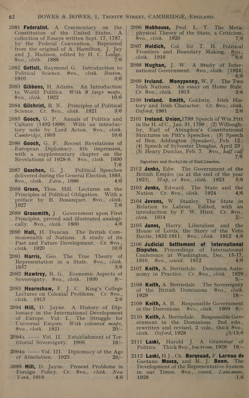 2081 Federalist. A Commentary on the Constitution of the United States. A collection of Essays written Sept. 17, 1787, by the Federal Convention. Reprinted from the original of A. Hamilton, J: Jay and J. Madison, edited by H. C. Lodge. 8vo., cloth. 1888 7/6 2082 Gettell, Raymond G. Introduction to Political Science. 8vo., cloth. Boston, ~1910 3/6 2083 Gibbons, H. Adams. to World Politics. With 8 large maps, 8vo., cloth. 1922 10/6 2084 Gilchrist, R. N. Principles of Political Science. Cr. 8vo., cloth. -1921 3/6 2085 Gooch, G. P. Annals of Politics and Culture (1492-1899). With an introduc- tory note by Lord Acton. 8vo., cloth. Cambridge, 1905 10/6 2086 Gooch, G. P. Recent Revelations of . European Diplomacy. 4th impression, with a supplementary chapter on the Revelations of 1928-9. 8vo., cloth. 1930 7/6 2087 Goschen, G. J. Political Speeches delivered during the General Election, 1885, 8vo., cloth. Edin., 1886 ; 4/6 2088 Green, Thos. Hill. Lectures on the An Introduction Principles of Political Obligation. Witha preface by B. Bosanquet. 8vo., cloth. 1927 7/6 2089 Grossmith, J. Government upon First Principles, proved and illustrated analogi- cally. 8vo., cloth. 1860 4/6 2090 Hall, H. Duncan. The British Com- monwealth of Nations. A study of its Past and Future Development. Cr. 8vo., cloth. 1920 10/6 2091 Harris, Geo. The True Theory of Representation in a State. 8vo., cloth. 1857 3/6 2092 Hawtrey, K. G. Economic Aspects of Sovereignty. 8vo., cloth. 1930 9/- 2093 Hearnshaw, F. J. C. King’s College Lectures on Colonial Problems. Cr. 8vo., cloth. 1913 2/6 2094 Hill, D. Jayne. A History of Dip- lomacy in the International Development of Europe. Vol. I., -The Struggle for Universal Empire. With coloured maps, 8vo., cloth. 1921 20/— 20944 —— Vol. II. Establishment of Ter- ritorial Sovereignty. 1906. 18/— 20948 —— Vol. III. Diplomacy of the Age of Absolution. 1925. 28 /- 2095 Hill, D. Jayne. Present Problems in Foreign Policy. Cr. 8vo., cloth. New York, 1919 4/6 aire — - sani a ee ee ae eS 2096 Hobhouse, Prof. L.-T. The Meta- physical Theory of the State, a Criticism. 8vo., cloth. 1926 7/6 2097 Holdich, Col. Sir T. H. Political Frontiers and Boundary Making. 8vo., cloth. 1916 “8/6 2098 Hughan, J. W. A Study of Inter- national Government. 8vo., cloth. [1924] 6/6 2099 Ireland. Monypenny, W.F. The Two Irish Nations. An essay on Home Rule. Cr. 8vo., cloth. 1913 : 3/6 2100 Ireland. Smith, Goldwin. Irish His- tory and Irish Character. Cr. 8vo., cloth. Oxford, 1861 2/6 2101 Ireland. Union,1799. Speech of Wm. Pitt in the H. of C., Jan. 31, 1799 ; (2) Willough- by, Earl of Abingdon’s Constitutional Strictures on Pitt’s Speeches; (3) Speech — of Hen. Addington (Speaker), Feb. 12; (4) Speech of Sylvester Douglas, April 23 : (5) Henry Dundas, Feb. 7. 8vo., half calf 7/6 Signature and Bookplate of Earl Camden. 2162 Jenks, Edw. The Government of the British Empire (as at the end of the year 1923). Map, cr. 8vo., cloth. 1923 5/6 2103 Jenks, Edward. The State and the Nation. Cr. 8vo., cloth. 1924 4/6 2104 Jevons, W. Stanley. The State in Relation to Labour. Edited, with an introduction by F. W. Hirst. Cr. 8vo., cloth. 1914 2/- 2105 Jones, Harry. Liberalism anit the House of Lords, the Story of the Veto Battle, 1832-1911. 8vo., cloth. 1912 4/6 2106 Judicial Settlement of International Disputes. Proceedings of International Conference at Washington, Dec. 15-17, 1910. 8vo., sewed. 1912 4/6 2107 Keith, A. Berriedale. Dominion Auto- nomy in Practice. Cr. 8vo., cloth. 1929). - 3/- 2108 Keith, A. Berriedale. The Sovereignty of the British Dominions. 8vo., cloth. 1929 18/— 2109 Keith, A. B. Responsible Government in the Dominions. 8vo., cloth. 1909 6/— 2110 Keith, A. Berriedale. Responsible Gov- ernment in the Dominions. 2nd edn., rewritten and revised, 2 vols., thick 8vo., cloth. Oxford, 1928 £3/13/6 2111 Laski, Harold A Grammar of — Politics. Thick 8vo., buckram,1928 18/-— 2112 Laski, H J.,Ch. Borqeuad, F. Larnau de Gaetano Mosca, and M. J. Bonn. The Development of the Representative System in our Times. 8vo., sewed. Lausanne, 1928 1/6