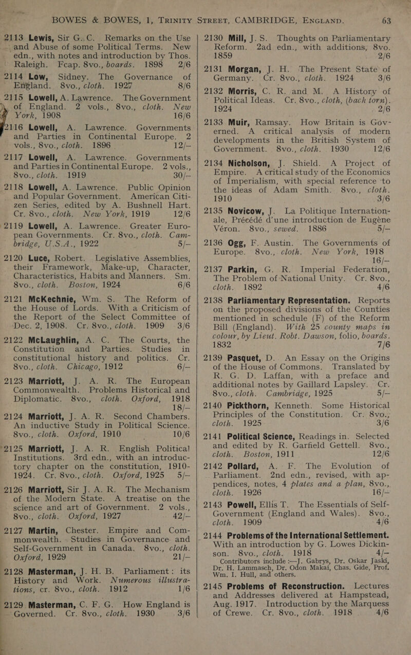 2113 Lewis, Sir G..C. Remarks on the Use and Abuse of some Political Terms. New Raleigh. Fcap. 8vo., boards. 2114 Low, Sidney. The England. 8vo., cloth. 2115 Lowell, A. Lawrence. The Government 1898 2/6 overnance of Dy. of England. 2 vols., 8vo., cloth. New York, 1908 16/6 2116 Lowell, A. Lawrence. Governments and Parties in Continental Europe. 2 vols., 8vo., cloth. 1896 | : 12/- 2117 Lowell, A. Lawrence. and Parties in Continental Europe. 8vo., cloth. 1919 2118 Lowell, A. Lawrence. Public Opinion and Popular Government. American Citi- zen Series, edited by A. Bushnell Hart. Cr. 8vo., cloth. New York, 1919 12/6 2119 Lowell, A. Lawrence. Greater Euro- pean Governments. Cr. 8vo., cloth. Cam- bridge, U.S.A., 1922 . 5/- 2120 Luce, Robert. Legislative Assemblies, their Framework, Make-up, Character, Characteristics, Habits and Manners. Sm. 8vo., cloth. Boston, 1924 6/6 2121 McKechnie, Wm. S. The Reform of the House of Lords. With a Criticism of the Report of the Select Committee of Dec. 2, 1908. Cr: 8vo.,-cloih: 1909 -3/6 2122 McLaughlin, A. C. The Courts, the Constitution and Parties. Studies in constitutional history and politics. Cr. 8vo., cloth. Chicago, 1912 6/— 2123 Marriott, J. A. R. The European Commonwealth. Problems Historical and Diplomatic. 8vo., cloth. Oxford, 1918 18/— 2124 Marriott, J. A. R. Second Chambers. An inductive Study in Political Science. _8vo., cloth. Oxford, 1910 10/6 ‘2125 Marriott, J. A. R. English Political Institutions. 3rd edn., with an introduc- tory chapter on the constitution, 1910- 1924. Cr, 8vo., cloth. Oxford,1925 5/— 2126 Marriott, Sir J. A. R. The Mechanism of the Modern State. A treatise on the - science and art of Government. 2 vols., 8vo., cloth. Oxford, 1927 42/— 2127 Martin, Chester. Empire and Com- monwealth. . Studies in Governance. and Self-Government in Canada. 8vo., cloth. | Oxford, 1929 21/- 2128 Masterman, J. H. B. Parliament: its History and Work. Numerous illustra- tions, cr. 8vo., cloth. 1912 1/6 2129 Masterman, C. F. G. How England is ~ Governed. Cr. 8vo., cloth. 1930 3/6 2 vols., 30/— : : :  2130 Mill, J.S. Thoughts on Parliamentary Reform. 2ad edn., with additions, 8vo. 1859 Unb 2/6 2131 Morgan, J. H. The Present State of Germany. Cr. 8vo., cloth. 1924 3/6 2132 Morris, C. R. and M. A History of ’ Political Ideas. Cr. 8vo., cloth, (back torn). 1924 2/6 2133 Muir, Ramsay. How Britain is Gov- erned. A critical analysis of modern developments in the British System of Government. 8vo., cloth. . 1930 12/6 2134 Nicholson, J. Shield. A Project of Empire. Acritical study of the Economics of Imperialism, with special reference ‘to the ideas of Adam Smith: 8vo., cloth. 1910 . 3/6 2135 Novicow, J. La Politique Internation- ale, Précédé d’une introduction de Eugene Véron. 8vo., sewed. 1886 5/— 2136 Ogg, F. Austin. The Governments of Europe. 8vo.,.cloth. New York, 1918 16/— 2137 Parkin, G. R. Imperial Federation, The Problem of National Unity. . Cr. 8vo., cloth. 1892 4/6 on the proposed divisions of the Counties mentioned in schedule (F) of the Reform Bill (England). With 25 county maps in colour, by Lieut. Robt. Dawson, folio, boards. 1832 7/6 2139 Pasquet, D.. An Essay on the Origins of the House of Commons. Translated by R. G. D. Laffan, with a preface and additional notes .by Gaillard Lapsley. Cr. 8vo., cloth. Cambridge, 1925 5/— 2140 Pickthorn, Kenneth. Some Historical Principles of the Constitution. Cr. 8vo., cloth. 1925 3/6 2141 Political Science, Readings in. Selected and edited by R. Garfield Gettell. 8vo., cloth. Boston, 1911 12/6 2142 Pollard, A. EF. The Evolution of _Parliament. 2nd edn., revised, with ap- pendices, notes, 4 plates and a plan, 8vo., cloth. 1926 16/— 2143 Powell, Ellis T. The Essentials of Self- Government (England and Wales). 8vo., cloth. 1909 2, 406 With an introduction by G. Lowes Dickin- son. 8vo., cloth. 1918 4/— Contributors include :—J. Gabrys, Dr. Oskar Jaski, Dr. H. Lammasch, Dr. Odon Makai, Chas, Gide, Prof. Wm. I. Hull, and others. 2145 Problems of Reconstruction. Lectures and Addresses delivered at Hampstead, Aug. 1917. Introduction by the Marquess of Crewe. Cr. 8vo., cloth. 1918 4/6