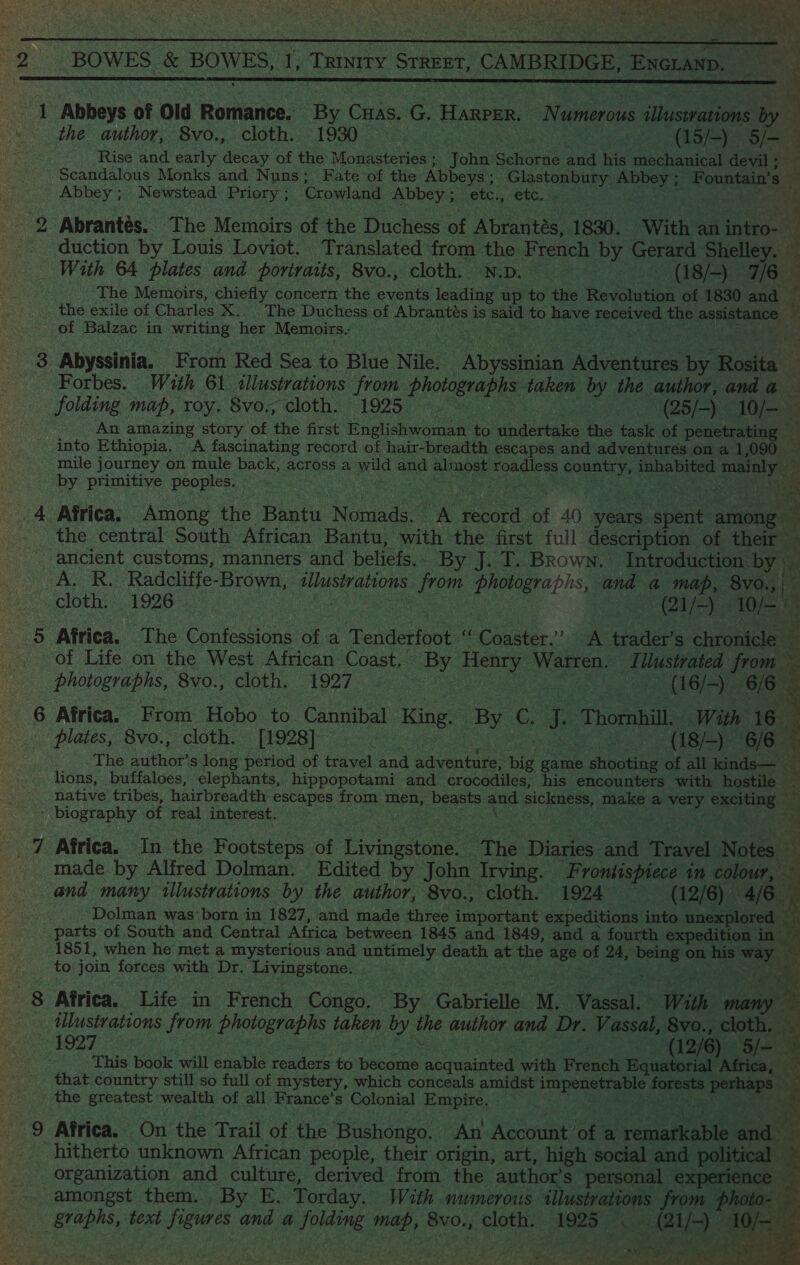 BOWES &amp; BOWES, I, TRINITY Snare, CAMBRIDGE, ENGLAND. : ‘Rise and early decay of the Monasteries ; John Schorne and his mechanical devil ; Abbey; Newstead Priory ; Crowland Abbey; etc., etc. bt - The Memoirs, chiefly concern the events leading up to the ihevohition of 1830 and the exile of Charles X. . The Duchess of Abrantés 1 is said to have received the raclge ep of Balzac in writing her Memoirs. ty Tae Forbes. With 61 illustrations from PORES 1 by the author, and a by primitive peoples. the central South African Bantu, with the first full description of their ancient customs, manners and beliefs. . By J.T. Brown. Introduction by): AR, Radcliffe- Brown, Se as. from photographs, ne a map, ‘8y0.,| cloth. 1926 OF WW), 3 of Life on the West African Coast. ° By Henry Warren. at Ulustrated from — The suthor slong period of travel and adventure, ‘bie game ise of all kinds— ‘s. F 3 ie ae  bad = is Ea photographs, 8vo., cloth. 1927 — Pee - (16/-) 6/6 § 6 Africa. From Hobo ‘to Cannibal ‘King _ By C, e ‘Thornhill. With 16 a plates, 8vo., cloth. [1928] | be (18/-) 6/6 2 lions, buffaloes, elephants, hippopotami and crocodiles, his encounters with hostile ide rapa of real interest. made by Alfred Dolman. Edited by John Irving. Frontispiece in colour, and many tllustrations by the author, 8vo., cloth. 1924 (12/6) 4/6 Dolman was’ born in 1827, and made three important expeditions into unexplored _  a to join forces with Dr. Livingstone. rate Spars As) that country still so full of mystery, which conceals amidst paint | forests. perhaps « the greatest wealth of all France’ s Colonial Empire. res sr RNa Ae: Sa amongst them. By E. Torday. With numeroits Bipeg os8 from p   