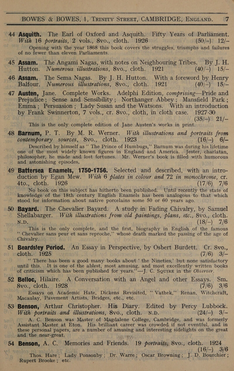  44 45 46 47 48 49 51 52 53 Asquith. The Earl of Oxford and Asquith. Fifty Years of Parliament. With 16 portraits, 2 vols., 8vo., cloth. 1926 (50/-)) 12/- Opening with the year 1868 this book covers the struggles, triumphs and failures of no fewer than eleven Parliaments. Assam. The Angami Nagas, with notes on Neighbouring Tribes. By J. H. Hutton. Numerous illustrations, 8vo., cloth. 1921 (40/-) 15/- Assam. The Sema Nagas. By J. H. Hutton. With a foreword by Henry Balfour. Numerous illustrations, 8vo., cloth. 1921 (40/;-) 15/- Austen, Jane. Complete Works. Adelphi Edition, comprising—Pride and Prejudice ; Sense and Sensibility; Northanger Abbey; Mansfield Park ; Emma; Persuasion; Lady Susan and the Watsons. With an introduction by Frank Swinnerton, 7 vols., cr. 8vo., cloth, in cloth case. 1927-30 (35/-) 21/- This is the only complete edition of Jane Austen’s works in print. Barnum, P. T. By M. R. Werner. With illustrations and portraits from contemporary sources, 8vo., cloth. 1923 (16/-) 6/- Described by himself as ‘‘ The Prince of Humbugs,’’ Barnum was during his lifetime one of the most widely known figures in England and America. Jester, charlatan, philosopher, he made and lost fortunes. Mr. Werner’s book is filled. with humorous and astonishing episodes. Battersea Enamels, 1750-1756. Selected and described, with an intro- duction by Egan Mew. Wath 6 plates in colour and 72 im monochrome, cr. Ato., cloth. 1926 (17/6) 7/6 No book on this subject has hitherto been published. Until recently the state of knowledge of the 18th century English Enamels has been analogous to that which stood for information about native porcelains some 50 or 60 years ago. Bayard. The Chevalier Bayard. A study in Fading Chivalry, by Samuel Shellabarger. With illustrations from old paintings, plans, etc., 8vo., cloth. N.D. (18/-) 7/6 This is the only complete, and the first, biography in English of the famous “ Chevalier sans peur et sans reproche,’’ whose death marked the passing of the age of Chivalry. Beardsley Period. iA Essay in Perspective, by Osbert Burdett. Cr. 8vo., cloth. 1925 (7/6) 3/- ‘““ There has been a padi many books about ‘ the Nineties,’ but none satisfactory until this. It is one of the ablest, most amusing, and most excellently written books of criticism which has been published for years.’’—J. C. SQuirE in the Observer. Belloc, Hilaire. A Conversation with an Angel and other Essays. Sm. 8vo., cloth. 1928 (7/6) 3/6 Essays on Academic Hate, Dickens Revisited, ‘‘ Vathek,’” Renan, Witchcraft, Macaulay, Pavement Artists, Bridges, etc., etc. Benson, Arthur Christopher. His Diary. Edited by Percy Lubbock. With portraits and illustrations, 8vo., cloth. N.D. (24/-) 3/- A. C. Benson was Master of Magdalene College, Cambridge, and was formerly these personal papers, are a number of Bou oe and interesting sidelights on the great 54 : anaOn A. C. Memories and Friends 19 portraits; 8vo., cloth. 1924 | (16/-) 3/6 Thos. Hare; Lady FOOTE: Dr. Warre; Oscar Browning; J. D. Bourchier ; Rupert Brooke ; etc. .