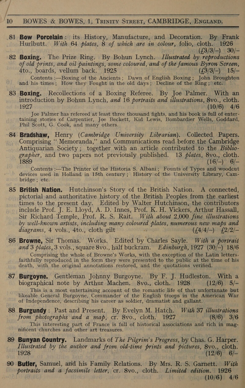  81 82 83 84 85 86 87 88 89 90 Bow Porcelain: its elie Manufacture, and Decoration. By Frank Hurlbutt. Wuth 64 plates, 8 of which ave im colour, folio, cloth. 1926 (£3/3/-) 30/- Boxing. The Prize Ring. By Bohun Lynch. Illustrated by reproductions of old prints, and oil paintings, some coloured, and of the famous Byron Screen, 4to., boards, vellum back. 1925 (£3/3/-) 15/- Contents :—Boxing of the Ancients; Dawn of English Boxing; John Broughton and his times; How they Fought in the old days; Decline of the Ring; etc. Boxing. Recollections of a Boxing Referee. By Joe Palmer. With an introduction by Bohun Lynch, and 16 portraits and illustrations, 8vo., cloth. 1927 (10/6) 4/6 Joe Palmer has refereed at least three thousand fights, and his book is full of enter- taining stories of Carpentier, Joe Beckett, Kid Lewis, Bombardier Wells, Goddard, Phil Scott, G. Cook, and many others. Bradshaw, Henry (Cambridge University Librarian). Collected Papers. Comprising ‘“‘ Memoranda,” and Communications read before the Cambridge Antiquarian Society ; together with an article contributed to the Bzblio- grapher, and two papers not previously published. 13 lates, 8vo., cloth. 1889 | (16/-) 6/- Contents :—The Printer of the Historia S. Albani; Founts of Types and woodcut devices used in Holland in 15th century; History of the University Library, Cam- bridge ; etc. British Nation. Hutchinson’s Story of the British Nation. A connected, pictorial and authoritative history of the British Peoples from the earliest times to the present day. Edited by Walter Hutchinson, the contributors include Prof. J. E. Lloyd, A. D. Innes, Prof. K. H. Vickers, Arthur Hassall, Sir Richard Temple, Prof. R..S. Rait. Wuzth about 2,000 fine tllustrations by well-known artists, including many coloured plates, numerous new maps and diagrams, 4 vols., 4to., cloth gilt a ({4/4/-) £2/2/- Browne, Sir Thomas. Works. Edited by Charles Sayle. With a portrait and 3 plates, 3 vols., square 8vo., half buckram. Edinburgh, 1927 (30/—) 18/6 Comprising the whole of Browne’s Works, with the exception of the Latin letters. faithfully reproduced in the form they were presented to the public at the time of his death, with the original annotations restored, and the quotations verified. Burgoyne. Gentleman Johnny Burgoyne. By F. J. Hudleston. With a biographical note by Arthur Machen. 8vo., cloth. 1928 (12/6) 5/- This is a most entertaining account of the romantic life of that unfortunate but likeable General Burgoyne, Commander of the English troops in the American ba of Independence, describing his career as soldier, dramatist and gallant. Burgundy: Past and Present. By Evelyn M. Hatch. Wuth 37 illustrations from photographs anda map, cr. 8vo., cloth. 1927. (8/6) 3/6 This interesting part of France is full of historical associations and rich in mag- nificent churches and other art treasures. Bunyan Country. Landmarks of The Pilgrim’s Progress, by Chas. G. Harper. Illustrated by the author and from old-time prints and pictures, 8vo., cloth. 1928 das, 12/6) 6/- Butler, Samuel, and his Family Relations. By Mrs. R. S. Garnett. With portraits and a facsimile letter, cr. 8vo., cloth. Limited edition. 1926 — (10/6) 4/6