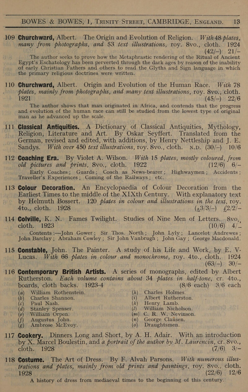  110 a booed 112 113 114 115 116 117 118 many from photographs, and 53 text illustrations, roy. 8vo., cloth. 1924 _es(A2h-)sy 21/— The author seeks to prove how the Metaphrastic rendering of the Ritual of Ancient Egypt's Eschatology has been perverted through the dark ages by reason of the inability of early Christian Fathers and others to read the Glyths and Sign language in which the primary religious doctrines were written. Churchward, Albert. Origin and Evolution of the Human Race. With 78 plates, mainly from photographs, and many text illustrations, roy. 8vo., cloth. 1921 (45/-) 22/6 The author shows that man originated in Africa, and contends that the progress _ and evolution of the human race can still be studied from the lowest type of original man as he advanced up the scale. Classical Antiquities. .A Dictionary of Classical Antiquities, Mythology, Religion, Literature and Art. By Oskar Seyffert. Translated from the German, revised and edited, with additions, by Henry Nettleship and J. E. Sandys. With over 450 text tllustrations, roy. 8vo., cloth. N.D. (30/—) 10/6 Coaching Era. By Violet A. Wilson. Wath 15 plates, mostly coloured, from old pictures and prints, 8vo., cloth. 1922 (12/6) 6/- Early Coaches; Guards; Coach as News-bearer; Highwaymen; Accidents; Traveller's Experiences ; Coming of the Railways; etc. Colour Becoration. An Encyclopaedia of Colour Decoration from the Earliest Times to the middle of the XIXth Century. With explanatory text by Helmuth Bossert. 120 plates in colour and tllustrations in the text, roy. 4to., cloth. 1928 (4.3/3/-) £2/2/- Colville, K. N.. Fames Twilight. Studies of Nine Men of Letters. 8vo, cloth. 1923 (10/6) 4/_ Contents :—John Gower; Sir Thos. North; John Lyly; Lancelot Andrewes ; John Barclay ; Abraham Cowley ; Sir John Vanbrugh; John Gay; George Macdonald. Constable, John. The Painter. A study of his Life and Work, by E. V- Lucas. With 66 plates in colour and monochrome, roy. Ato., cloth. 1924 | (63/—) 30/- Contemporary British Artists. A series of monographs, edited by Albert Rutherston. Each volume contains about 34 plates in half-tone, cr. 4to., boards, cloth backs. 1923-4 (8/6 each) 3/6 each (a) William Rothenstein. Charles Holmes. (6) Charles Shannon. Albert Rutherston. Henry Lamb. William Nicholson. ) C. R. W. Nevinson. George Clausen. Draughtsmen. (d) Stanley Spenser. (e) William Orpen. (f) Augustus John. (g) Ambrose McEvoy. ie TE Ss ae So Stee Cookery. Dinners Long and Short, by A. H. Adair. With an introduction by X. Marcel Boulestin, and a portrait of the author by M. Laurencin, cr. 8vo., cloth. 1928 (7/6) 3/~ Costume. The Art of Dress. By F. Alvah Parsons. With numerous tllus- trations and plates, mainly from old prints and pavrntings, roy. 8vo., cloth. 1928 (22/6) 12/6 A history of dress from mediaeval times to the beginning of this century.