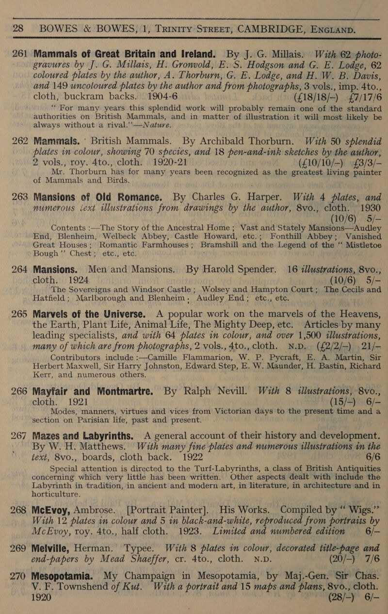  28 BOWES &amp; BOWES, 1, Triniry STREET, CAMBRIDGE, ENGLAND.  261 263 266 bS oO? SI] 268 269 270 Mammals of Great Britain and Ireland. By J. G. Millais. Wuth 62 photo- gravures by J. G. Millais, H. Gronvold, E..S. Hodgson and G. E. Lodge, 62 coloured plates by the author, A 2. horburn, G. E. Lodge, and H. W. B. Davis, and 149 uncoloured plates by the author and from photographs, 3 vols., imp. 4to., cloth, buckram backs. 1904-6 (£18/18/-) £7/17/6 “For many years this splendid work will probably remain one of the standard authorities on British Mammals, and in matter of illustration it will most likely be always without a rival.’’—Nature. Mammais. ‘ British Mammals. By Archibald Thorburn. With 50 splendid plates in colour, showing 70 species, and 18 pen- “and ink sketches by the author, 2 vols., roy. Ato., cloth. 1920-21 (£10/10/-) £3/3/— Mr. Thorburn has for many years been recognized as the greatest living painter of Mammals and Birds. Mansions of Old Romance. By Charles G. arnae With 4 plates, and numerous iext illustrations from drawings by the author, 8vo., cloth. 1930 (10/6) 5/— Contents :—The Story of the Ancestral Home; Vast and Stately Mansions—Audley End, Blenheim, Welbeck Abbey, Castle Howard, etc.; Fonthill Abbey; Vanished Great Houses; Romantic Farmhouses; Bramshill and the Legend of the ‘‘ Mistletoe Bough *” Chest) éted etc! ' Mansions. Men and Mansions. By Harold Spender. 16 «llustrations, 8vo., cloth. 1924 (10/6) 5/- The Sovereigns and Windsor Castle ; Wolsey and Hampton Court; The Cecils and Hatfield ; Marlborough and Blenheim . “Audley End &gt;’ etc. etc. Marvels of the Universe. A popular work on the marvels of the Hevege the Earth, Plant Life, Animal Life, The Mighty Deep, etc. Articles by many leading specialists, and with 64 plates in colour, and over 1,500 illustrations, many of which are from photographs, 2 vols., 4to., cloth. N.D. (£2/2/—) .21/- Contributors include :—Camille Flammarion, W. P. Pycraft, E. A. Martin, Sir Herbert Maxwell, Sir Harry Johnston, Edward Step, E. W. Maunder, H. Bastin, Richard Kerr, and numerous others. Mayfair and Montmartre. By Ralph Nevill. Wuth 8 tllustrations, 8vo., cloth. 1921 (15/-) 6/- Modes, manners, virtues and vices from Victorian days to the present time and a section on Parisian life, past and present. Mazes and Labyrinths. A general account of their history and development. By W.H. Matthews. With many fine plates and numerous illustrations in the text, 8vo., boards, cloth back. 1922 6/6 Special attention is directed to the Turf-Labyrinths, a class of British Antiquities concerning which very little has been written. Other aspects dealt with include the Labyrinth in tradition, in ancient and modern art, in literature, in architecture and in horticulture. McEvoy, Ambrose. [Portrait Painter]. His Works. Compiled by “ Wigs.” With 12 plates in colour and 5 in black-and-white, reproduced from portraits by McEvoy, roy. 4to., half cloth. 1923. Limited and numbered edition 6/- Melville, Herman. Typee. With 8 plates in colour, decorated title-page and end-papers by Mead Shaeffer, cr. 4to., cloth. N.D. (20/-) 7/6 Mesopotamia. My Champaign in Mesopotamia, by Maj.-Gen. Sir Chas. V. F. Townshend of Kut. Wauth a portrait and 15 maps and plans, 8vo., cloth. 1920 (28/-) 6/-