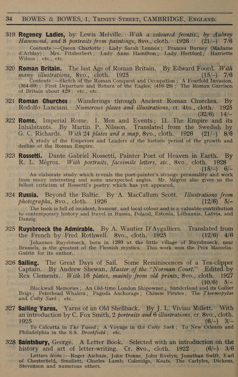  320 321 322 323 324 325 326 327 328 Hammond, and 8 portraits from paintings, 8vo., cloth. 1926 (21/-) 7/6 Contents :—Queen Charlotte; Lady Sarah Lennox; Frances Burney (Madame d’Arblay); Mrs. Fitzherbert; Lady Anne Hamilton; Lady Hertford; Harriette Wilson; etc., etc. Roman Britain. The last Age of Roman Britain. By Edward Foord. With many illustrations, 8vo., cloth. 1925 (15/-). 7/6 Contents :—Sketch of the Roman Conquest and Occupation ; A Fourfold Invasion, (364-69) ; First Departure and Return of the Eagles, (416-29) ; The Roman Garrison of Britain about 429; etc., etc. Roman Churches: Wanderings through Ancient Roman Churches. By Rodolfo Lanciani. Numerous plates and illustrations, cr. 4to., cloth. 1925 (32/6) 14/- Rome. Imperial Rome. I. Men and Events; Il. The Empire and its Inhabitants. By Martin P. Nilsson, Translated from the Swedish by G. C. Richards. With 24 plates and a map, 8vo., cloth. 1926 (21/-) 8/6 A study of the Emperors and Leaders of the historic period of the growth and decline of the Roman Empire. Rossetti. Dante Gabriel Rossetti, Painter Poet of Heaven in Earth. By R. L. Mégroz. With portraits, facsimile letters, etc., 8vo., cloth. 1928 , (15/-) 6/- An elaborate study which reveals the poet-painter’s strange personality and work from many interesting and some unexpected angles. Mr. Mégroz also gives us the fullest criticism of Rossetti’s poetry which has yet appeared. Russia. Beyond the Baltic. By A. MacCallum Scott. Jllustrations from photographs, 8vo., cloth. 1926 (12/6) 5/- The book is full of incident, humour, and local colour and is a valuable contribution to contemporary history and travel in Russia, Poland, Estonia, Lithuania, Latvia, and Danzig. Ruysbroeck the Admirable. By A. Wautier D’Aygalliers. Translated from the French by Fred Rothwell. 8vo., cloth. 1925 (12/6) 4/6 Johannes Ruysbroeck, born in 1293 at the little village of Ruysbroeck, near Brussels, is the greatest of the Flemish mystics. This work won the Prix Marcelin- Guérin for its author. Sailing. The Great Days of Sail. Some Reminiscences of a Tea-clipper Captain. By Andrew Shewan, Master of the ““Norman Court.’ Edited by Rex Clements. With 16 plates, mainly from old prints, 8vo., cloth. 1927 (10/6) 9/- Blackwall Memories; An Old-time London Shipowner; Sunderland and its Collier Brigs; Peterhead Whalers; Pagoda Anchorage; Chinese Pirates; The Thermopylae and Cutty Sark; etc. Sailing Yarns. Yarns of an Old Shellback. By J. L. Vivian Millett. With an introduction by C. Fox Smith, 2 portraits and 6 illustrations, cr. 8vo., cloth. 1925 (6/-) 3/- To Calcutta in The Tweed; A Voyage in the Cutty Sark; To New Orleans and ~ Philadelphia in the S.S. Brookfield ; etc. Saintsbury, George. A Letter Book. Selected with an introduction on the — history and art of letter-writing. Cr. 8vo., cloth. 1922 (6/-) 3/6 Letters from :—Roger Ascham, John Donne, John Evelyn, Jonathan Swift, Earl of Chesterfield, Smollett, Charles Lamb, Coleridge, Keats, The Carlyles, Dickens, Stevenson and numerous others. ;