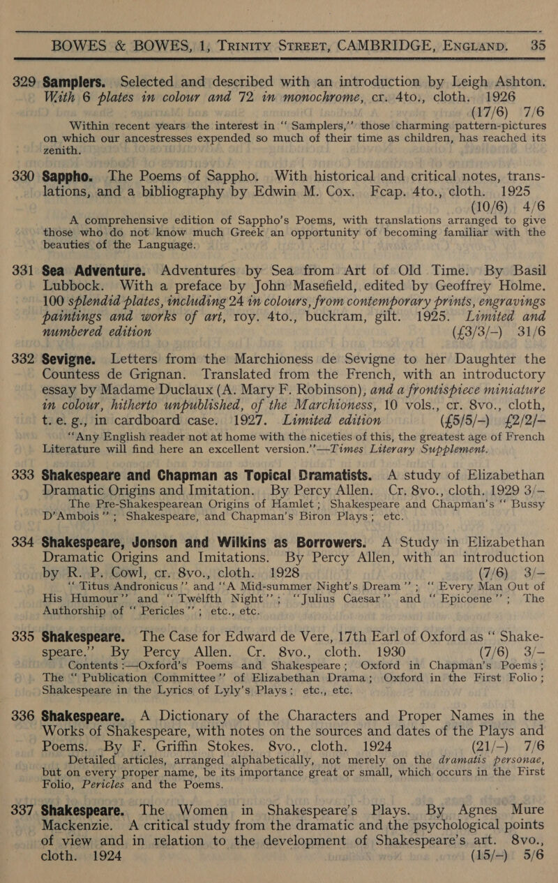  329 330 331 332 333 334 335 336 337  Samplers. Selected and described with an introduction by Leigh Ashton. With 6 plates in colour and 72 in monochrome, cr. 4to., cloth. 1926 (17/6) 7/6 Within recent years the interest in ‘“‘ Samplers,’ those charming pattern-pictures on as our ancestresses expended so much of their time as children, has reached its zenith. Sappho. The Poems of Sappho. With historical and critical notes, trans- lations, and a bibliography by Edwin M. Cox. Fcap. 4to., cloth. 1925 (10/6) 4/6 A comprehensive edition of Sappho’s Poems, with translations arranged to give those who do not know much Greek an opportunity of becoming familiar with the beauties of the Language. Sea Adventure. Adventures by Sea from Art of Old Time. By Basil Lubbock. With a preface by John Masefield, edited by Geoffrey Holme. 100 splendid plates, including 24 1n colours, from contemporary prints, engravings paintings and works of art, roy. 4to., buckram, gilt. 1925. Limited and numbered edition (£3/3/-) 31/6 Sevigne. Letters from the Marchioness de Sevigne to her Daughter the Countess de Grignan. Translated from the French, with an introductory essay by Madame Duclaux (A. Mary F. Robinson); and a frontispiece miniature in colour, hitherto unpublished, of the Marchioness, 10 vols., cr. 8vo., cloth, t.e. g., in cardboard case. 1927. Limited edition (£5/5/-) £2/2/- “Any English reader not at home with the niceties of this, the greatest age of French Literature will find here an excellent version.’’—Times Literary Supplement. Shakespeare and Chapman as Topical Dramatists. A study of Elizabethan Dramatic Origins and Imitation. By Percy Allen. Cr. 8vo., cloth. 1929 3/- The Pre-Shakespearean Origins of Hamlet; Shakespeare and Chapman’s ‘‘ Bussy D’Ambois’”’; Shakespeare, and Chapman’s Biron Plays; etc. Shakespeare, Jonson and Wilkins as Borrowers. A Study in Elizabethan Dramatic Origins and Imitations. By Percy Allen, with an introduction by R. P. Cowl, cr. 8vo., cloth. 1928 (7/6) 3/- ‘“ Titus Andronicus ’’ and ‘‘A Mid-summer Night’s Dream’”’; ‘“‘ Every Man Out of His Humour’’ and “ Twelfth Night’’; ‘‘Julius Caesar’’ and ‘‘ Epicoene’’; The Amthorship,ort “\Pericles ’’,; \etc.,..6tc. Shakespeare. The Case for Edward de Vere, 17th Earl of Oxford as ‘“‘ Shake- oe te ey) Perey. (Alien, Cr. Syo.; cloth,» 1930 (7/6) 3/- Contents :—Oxford’s Poems and Shakespeare; Oxford in Chapman’s Poems ; The “ Publication Committee’’ of Elizabethan Drama; Oxford in the First Folio; Shakespeare in the Lyrics of Lyly’s Plays; etc., etc. Shakespeare. A Dictionary of the Characters and Proper Names in the Works of Shakespeare, with notes on the sources and dates of the Plays and Poems: ,.By F. Griffin Stokes. 8vo., cloth, 1924 (21/-). 7/6 Detailed articles, arranged alphabetically, not merely on the dvamatis personae, but on every proper name, be its importance great or small, which occurs in the First Folio, Pericles and the Poems. Shakespeare. The Women in Shakespeare’s Plays. By Agnes Mure Mackenzie. A critical study from the dramatic and the psychological points of view and in relation to the development of Shakespeare’s art. 8vo.,