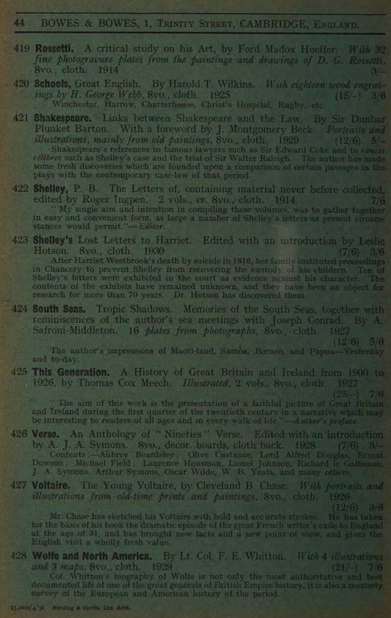   fine photogravure. Beats rom the ee and eee a D. G. aes Schools, Great English. By Harold fe Wilee. With eighteen eon engrav-— “Winchester, Harrow, Charterhouse, Christ's Hospital, eke at                     Plunket Barton. With a foreword by J. Montgomery Beck. ee | illustrations, mainly from old paintings, 8vo., cloth. 1929 ~ (12/6) _— Shakespeare’ s references to famous lawyers such as Sir Edward Coke and to cai célébres such as Shelley’s case and the trial of Sir Walter Raleigh. _ The author has made. some fresh discoveries which are founded upon a Pale Olan of certain esteee i plays with the contemporary case-law of that period. f Shelley, P. B. The Letters of, containing material never belies collect d “My. single aim and intention in compiling these volumes, was to gather toget stances would. permit. Editor. Shelley’s Lost Letters to Harriet. ‘Edited. with an introduction oe I Hotson:-8y6., cloth {9a Sag oo SAT ter Harriet Westbrook’s death by saad in 1 1816, her Siamily netted proc Shelley’s letters were exhibited in the court as evidence against his character. research for more than 7/0 years. Dr. Hotson has discovered them. reminiscences of the author's sea meetings with Joseph Conrad, By Safroni-Middleton. 16 ee us Bee 8vo., as: Bestar Ben ae dX The aim of this ne is the ek ine ofa faithful cits of Gee be interesting to readers of all ages and in every walle of life,”—-A uthor’s pref by A. J. A. Symons. 8vo., decor. boards, cloth back. 1928 - (7/6 Contents :—Atbrey Beardsley ; Olive Custance, Lord Alfred&gt; Douglas, ° Dowson ; Michael Field; Laurence Housman, Lionel Johnson, ‘Richard le Ga Se Symons, Arthur Symons, Oscar Wilde, W. B. Yeats, and many othe Voltaire. The Young Voltaire, by Cleveland B. Chase. » With port ay illustrations from. old-time: Bhee and painting S, 8v0.7 cloth, “1926: » (12/6 “Mr: Chase. has sketched his Voltaire with bold and acc urate icon “He. “has: for the basis of his book the dramatic episode of the great French writer's exile to En; at the age of 31, and has brought new facts and a new point bE view, and giv English visit a wholly fresh value. . Wolfe and North America. By Lt. Col. F. E. Whitton, With 4 illu a and 3 maps, 8vo., cloth. 1929. | (21/-) 7s Col. Whitton’s biography. of Wolfe is not only the note anthoe tates and documented life of one of the great generals of British Empire ie dae ae Sek a Survey. of the European and American history of the period. _ e:    geeky a ae Tale we'd ao.) © Wis