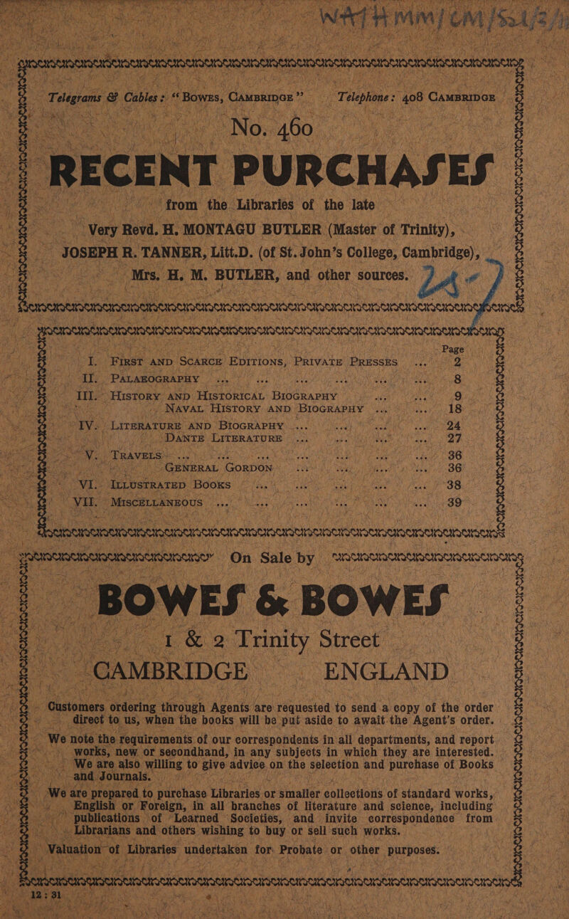    2 460. te ce r PURCHAS! “very Revd, “ MONTAGU BUTLER. (Master of ‘Trintty), - JOSEPH R. oe. Litt. D. (of St. J ohn’ s College, Cambridge), sf? | . M. BUTLER, and other: sources. A. é              é ‘Binet AND Scarcr Eprtions, PRIVATE PRESSES sks SEES -PALABOGRAPHY rag Cae ti A PP anG ie eye ee - History, AND: HISTORICAL BIOGRAPHY PN es ae het Mus: 8  a Naval HISTORY AND ‘Brocraruy Bap, a oh AAO Mies LiteratuRe: BND OBIOGRAPER 4. Olah ECT con Oe kh “DANTE Gees oon das eee BAY Shy ree ai arto ene V. Travers _ | IOS ea 2b CBS es Se Aes ‘GorDON DEAD eth i eieeee it ohes i OO VI. ILLUSTRATED. Books PG? BE alg a tae ek PSS eee pegs ees a na ae iat ae ae ae,  | ypecemeemeneacen : Reey on Sale 6 by, CAR HRURRCDOMSAONNENSCNON WES 6 | BOWES      eq w¢ Ks ens or Neninaaas in. any supjese in which they are interested. We are. also. walling to Bye adviee on ane Spleetion and: purenyse of’ Books are prepared to pileehans ‘Thraries.o or eeiuatiee galtectionts, of sitard works,” English or Foreign, in all branches of literature and science, including publications — ‘of “Learned ‘Societies, and invite eareespendance from pbeanaS only others, gt jis *” Bah or sell such works. iF % 3 o3 3 : : S| S| g    