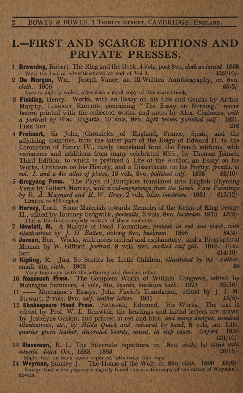   2 BOWES &amp; BOWES, 1 ikiey STREET, CAMBRIDGE ExGEaND | oe be L. —FIRST AND. SCARCE EDITIONS AND A PRON PRIVATE PRESSES. », my 1 Browsing Robert. The Ring and the Book, 4 vols, post 8v0, Fk cloth as sowed. pa | With the leaf of advertisements at end’ of Vol 1. : » £22/10]- ‘) 2 De Morgan, Wm. Joseph Vance, an D-Written toiogrepy, cr. 8vo,. Cloth. 1906 AERA 85/5 /- if a) edu Covers, slightly soiled, others a good chp ot peel gearce’ tide, Wists a in Fielding, Henry. Works, with an Essay on his Life and Ghathe by eee | Murphy, Liprary Eprrion, containing “The Essay on Nothing,” never before printed with the collected works, and. notes by Alex. Chalmers, ‘with ia @ portrait by Wm. A logarth, 10 Mae ‘8vo, see brown Viton en) hs 4 SHINE / SET) | | f 4: Froissart, Sir one Chanicles | “oh “England, ry rance, Said ree the’ - adjoining countries, from the latter part of the Reign of Edward II. to. the -° Coronation of Henry IV., newly translated from the French editions, with variations and additions, ‘from many celebrated MSS., by Thomas Johnes | Third Edition, to which is prefixed a Life of the Author, an: Essay on his -. Works, Criticism on his History, and a Dissertation on his Roeny, Sroniis. to vol. I: and a 4to atlas of plates, 13 vols, 8vo, polished calf. 1808 £8] 10/ fe) Gregynog Press. The Plays of, ’ Euripides translated into English ‘Rhyming . Verse by Gilbert Murray, with wood-engravings from the Greek Va ase Caine by R. A. Maynard and H. W. Bray, 2 vols, folio, buckram. 1931 Meee ; Limited to 500 copies. teh ip Pe 6 Hervey, Lord. Some Materials towards Memoirs oft the. Reine: K ir 1g Georg IL, edited by Romney Sedgwick, portraits, 3 vols, 8vo, Duc nt.: 1913 B5/5/- =a ie his is the first complete edition of these memdirs., 7 Hewlett, M. A Masque of Dead Florentines, printed, in rea and dlack, ‘with | ae illustrations by J. D. Baiten, oblong 8vo, buckram. 1895. » £4/4/- 8 Jonson, Ben. Works, with notes critical and explanatory, and a , Biographical Memoir by WwW. Gifford, portrait, 9 vols, 8yo, motiled calf eae 1816. FINE Ae) OF Mase ‘£14/10/ 9 Kipling, RY) huge. So Stories for Little Children, ‘thstated yt the Ss gies small ‘4to, cloth. 1902 © a Mea &amp;6 Ht iver fine copy with the ieliriny: and. dies ieaet. seas . v: 10 Nonesuch Press. The Complete Works of ‘William Congr edited ‘by. Montague Summers, 4 vols, 4to, boards, buckram back. 1923. &lt; '£9/ beat 1 Montaigne’ s Essa ahs John Florio’ s Translation, edited by j. . M M.) Stewart, 2 vols, 8vo, calf, leather labels. 1931 .3° Se £5/5/-. 12 Shakespeare Head Press. SPENSER, Edmund. “His ‘Works, “The ‘text 1s. edited by Prof. W. L. Renwick, the’ headings: and initial letters are drawn - ‘by Joscelyne Gaskin, and printed in red and blue, and many designs, woodcut illustrations, etc., by Hilda Quick and. coloured by hand, 8 vols, sm. folio,” D quarter green leather, decorated boards, uncut, in Base cases. eres eae                   | ny 10f “13 Stevenson, R. oe The iSiiypeador Squatters, cr. “Bro, aaa ist. or er adverts. dated Oct., 1883. 1883 ah o, Phas 18/5) fi  | ‘Slight tear on back cover repaired, ‘otherwise pee copy ( ! 14 Weyman, Stanley J. The House of the Wolf, oe poe date’ £6/6 | Sik Rae, that a vie W pages are erates foxed oy is a fine rs saz the ee, of ‘ot Weymaa a) ; ‘novels. AYRE ages,  