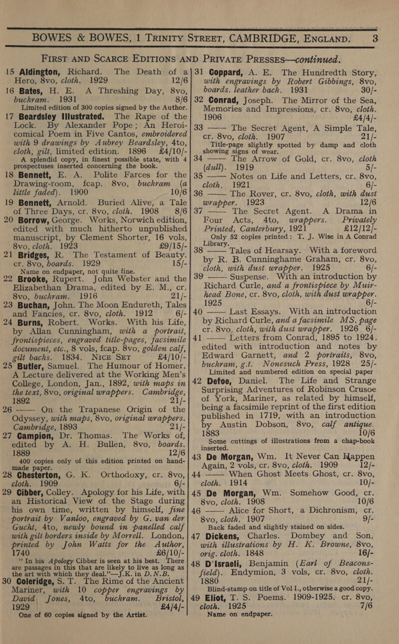   15 Aldington, Richard. Hero, 8vo, cloth. 1929 16 Bates, H. E. A Threshing Day, 8vo, buckvam. 1931 8/6 Limited edition of 300 copies signed by the Author. 17 Beardsley Illustrated. The Rape of the Lock. By Alexander Pope; An Heroi- comical Poem in Five Cantos, embroidered with 9 drawings by Aubrey Beardsley, Ato, cloth, gilt, limited edition. 1896 £4/10/- with engravings by Robert Gibbings, 8vo, boards. leather back. 1931 30/- 32 Conrad, Joseph. The Mirror of the Sea, Memories and Impressions, cr. 8vo, cloth.  1906 £4/4/- 33 The Secret Agent, A Simple Tale, cr. 8vo, cloth. 1907 21/- Title-page slightly spotted by damp and cloth showing signs of wear.     A splendid copy, in finest possible state, with 4 The Arrow of Gold, cr. 8vo, cloth prospectuses inserted concerning the book. (dull). 1919 5/- 18 Bennett, E. A. Polite Farces for the | 35 Notes on Life and Letters, cr. 8vo, Drawing-room, fcap. 8vo, buckvam (a| cloth. 1921 6/- little faded). 1900 10/6 | 36 The Rover, cr. 8vo, cloth, with dust 19 Bennett, Arnold. Buried Alive, a Tale} wrapper. 1923 12/6 of Three Days, cr. 8vo, cloth. 1908 8/6| 37 The Secret Agent. A Drama in 20 Borrow, George. Works, Norwich edition, Four Acts, 4to, wrappers. Privately edited with much hitherto unpublished Printed, Canterbury, 1921 £12/12/- manuscript, by Clement Shorter, 16 vols, 8vo, cloth. 1923 21 Bridges, R. The Testament of Beauty. cr. 8vo, boards. 1929 15/- Name on endpaper, not quite fine. 22 Brooke, Rupert. John Webster and a Elizabethan Drama, edited by E. M., 8vo, buckram. 1916 21 /. 23 Buchan, John. The Moon Endureth, Tales and Fancies, cr. 8vo, cloth. 1912 6/- 24 Burns, Robert. Works. With his Life, by Allan Cunningham, with a portrait, frontispieces, engraved title-pages, facsimile document, etc., 8 vols, fcap. 8vo, golden calf, gilt backs. 1834. Nick SET £4/10/- 25 Butler, Samuel. The Humour of Homer. A Lecture delivered at the Working Men’s College, London, Jan., 1892, with maps in the text, 8vo, original wrappers. Shih ca 1892 21/- 26 On the Trapanese Origin of the  Odyssey, with maps, 8vo, original i et Cambridge, 1893 21). 27 Campion, Dr. Thomas. The Works of, edited by A. H. Bullen, 8vo, boards. 1889 12/6 400 copies only of this edition printed on hand- made paper. 28 Chesterton, G. K. cloth. 1909 29 Cibber, Colley. Apology for his Life, with an Historical View of the Stage during his own time, written by himself, fine portrait by Vanloo, engraved by G. van der Gucht, 4to, newly bound in panelled calf with gilt borders inside by Morrell. London, printed by John Watts for the Author, 1740 £6/10/- ‘In his Apology Cibber is seen at his best. There are passages in this that are likely to live as long as the art with which they deal.” —J.K. in D.N.B. 30 Coleridge, S. T. The Rime of the Ancient Orthodoxy, cr. 8vo, 6/- Mariner, with 10 copper engravings by David, Jones, Ato, buckram. Bristol, 1929 £4/4/- One of 60 copies signed by the Artist. 1 paly 52 copies printed: T. J. Wise in A Conrad ibrary. a Tales of Hearsay. With a foreword. by R. B. Cunninghame Graham, cr. 8vo, Hoth with dust wrapper. 1925 6/- Suspense. With an introduction by Richard Curle, and a frontispiece by Muir- head Bone, cr. ‘8vo, cloth, with dust wrapper. 1925 6/- Last Essays. With an introduction by Richard Curle, and a facsimile MS. page cr. 8vo, cloth, with dust wrapper. 1926 6/- 41 —— Letters from Conrad, 1895 to 1924. edited with introduction and notes by Edward Garnett, and 2 portraits, 8vo, buckram,.g.t. Nonesuch Press, 1928 25/- Limited and numbered edition on special paper 42 Defoe, Daniel. The Life and Strange Surprising Adventures of Robinson Crusoe of York, Mariner, as related by himself, being a facsimile reprint of the first edition published in 1719, with an introduction by Austin Dobson, 8vo, calf antique. 1883 10/6 Some cuttings of illustrations from a chap-book inserted. 43 De Morgan, Wm. It Never Can Happen Again, 2 vols, cr. 8vo, cloth. 1909 12/- When Ghost Meets Ghost, cr. 8vo, cloth. 1914 10/- 45 De Morgan, Wm. Somehow Good, cr. 8vo, cloth. 1908 10/6 Alice for Short, a Dichronism, cr. 8vo, cloth. 1907 9/- Back faded and slightly stained on sides. 47 Dickens, Charles. Dombey and Son, with illustrations by H. K. Browne, 8vo, orig. cloth. 1848 16/- 48 D’israeli, Benjamin (Earl of Beacons- field). Endymion, 3 vols, cr. 8vo, cloth. 1880 21/- Blind-stamp on title of Vol I., otherwise a good copy. 49 Eliot, T. S. Poems. 1909-1925. cr. 8vo, cloth. 1925 7/6 Name on endpaper.  39  40  44  46 