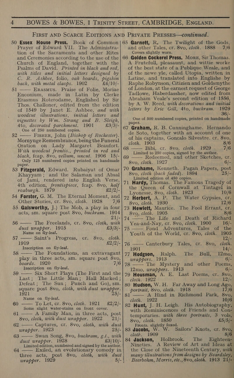   50 Essex House Press. Book of Common Prayer of Edward VII. The Administra- tion of the Sacraments and other Rites and Ceremonies according to the use of the Church of England, together with the Psalms of David. Printed in black and red, with titles and initial letters designed by C. R. Ashbee, folio, oak boards, pigskin back, with metal clasps. 1902 £4/10/- ErAsMus. Praise of Folie, Moriae Enconium, made in Latin by Clerke Erasmus Roterodame, Englished by Sir Thos. Challoner, edited from the edition of 1549 by Janet E. Ashbee, and with woodcut illustvations, initial letters and vignettes by Wm. Strang and B. Sleigh, Ato, decorated parchment. 1901 £3/3/- One of 250 numbered copies. FISHER, John (Bishop of Rochester). Mornynge Remembrance, being the Funeral Oration on Lady Margaret Beaufort. With woodcut frontis., printed in ved and black, fcap. 8vo, vellum, uncut. 1906 15/- Only 125 numbered copies printed on handmade paper. 53 Fitzgerald, Edward. Rubaiyat of Omar Khayyam; and the Salaman and Absal of Jami, rendered into English Verse, 4th edition, frontispiece, fcap. 8vo, half voxburgh. 1879 £2 /2/- 54 Forster, G. M. The Eternal Moment, and Other Stories, cr. 8vo, cloth. 1928 7/6 55 Galsworthy, J.) The Mob, a play in four ol  52    acts, sm. square post 8vo, buckrvam. 1914 21/- 56 The Freelands, cr. 8vo, cloth, with dust wrapper. 1915 £3/3/- Name on fly-leaf. 57 Saint’s Progress, cr. 8vo, cloth. 1919 £2 /2/- Inscription on fly-leaf. The Foundations, an extravagant play in three acts, sm. square post 8vo, boards. 1920 7/6 Inscription on fly-leaf. 58   59 Six Short Plays (The First and the Last; The Little Man; Hall Marked; Defeat ; The Sun; Punch and Go), sm. square post 8vo, cloth, with dust wrapper. 1921 25/- Name on fly-leaf. To Let, cr. 8vo, cloth. 1921 £2/2/- Some slight water-stains on frort cover. A Family Man, in three acts, post 8vo, cloth, with dust wrapper. 1922 21/-  60 61   62 Captures, cr. 8vo, cloth, with dust wrapper. 1923 25/- 63 Swan Song, 8vo, buckram, g.t., with  dust wrapper. 1928 £3/10/- Limited edition, numbered and signed by the author. Exiled, an evolutionary comedy in three acts, post 8vo, cloth, with dust wrapper. 1929 64   and other Tales, cr. 8vo, cloth. 1888 Covers slightly worn. 7/6 A Frutefull, pleasaunt, and wittie worke of the best state of a Publique Weale, and of the newe yle, called Utopia, written in Latine, and translated into Englishe by Raphe Robynson, Citizien and Goldsmythe of London, at the earnest request of George Tadlowe, Haberdassher, now edited from Abraham Veale’s second edition of 1556, by A. W. Reed, with decorations and initial letters by Evic Guill, 4to, buckram. 1929 36/- One of 500 numbered copies, printed on hse i paper. de Soto, together with an account of one of his captains, Goncalo Silvestre. cr. 8vo, cloth. 1903 8/6 Bibi, cr. 8vo, cloth. 1929 7/6 Limited to 250 copies, signed by the author. Redeemed, and other Sketches, cr. 8vo, cloth. 1927 6/-   8vo, cloth (back faded). 1894 25/- Limited edition of 450 copies. the Queen of Cornwall at Tintagel in Lyonesse, 8vo, cloth. 1923 10/6 72 Herbert, A. P. The Water Gypsies, cr. 8vo, cloth. 1930 12/6 73 Hewlett, Maurice. The Fool Errant, cr.  8vo, cloth.- 1905 8/6 74 —— The Life and Death of Richard Yea-and-Nay, cr. 8vo, cloth, 1900 16/- the Fond Adventures, Tales of the Youth of the World, cr. 8vo, cloth. 1905 12/- 76 —— Canterbury Tales, cr. 8vo, cloth. 1901 14/- 77 Hodgson, Ralph. The Bull, 12mo, wrappers. 1913 6/- 78 —— The Mystery and other Poems, 12mo, wrappers. 1913 6/- 79 Housman, A. E. Last Poems, cr. 8vo, cloth. 1922 12/- 80 Hudson, W. H. Far Away and Long fea portrait, 8vo, cloth. 1918 17/6 A Hind in Richmond Park, 8vo, cloth. 1922 10/6 82 Hunt, J. H. Leigh. His Autobiography, with Reminiscences of Friends and Con-  81 temporaries. with three portraits, 3 vols, 8vo, cloth. 1850 £5/5/- Fronts. tek foxed. 83 Jacobs, W. W. Sailors’ Knots, cr. 8vo, cloth. 1909 8/6 84 Jackson, Holbrook. The _ Eighteen- Nineties. A Review of Art and Ideas at the Close of the Nineteenth Century, with many illustrations from designs by Beardsley, Beerbohm, Morris, etc., 8vo, cloth. 1913 21/-