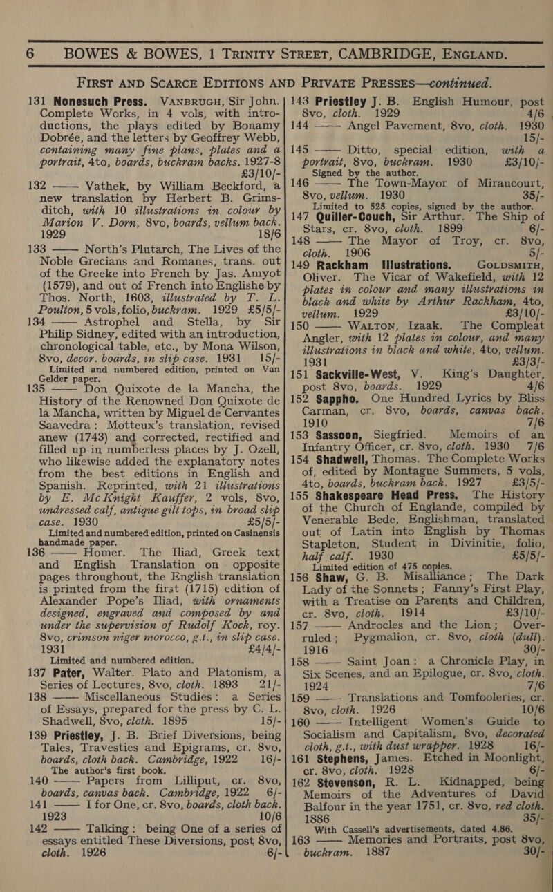   131 Nonesuch Press. VaANBRUGH, Sir John. Complete Works, in 4 vols, with intro- ductions, the plays edited by Bonamy Dobrée, and the letters by Geoffrey Webb, containing many fine plans, plates and a portrait, Ato, boards, buckvam backs. 1927-8 £3/10/- 132 Vathek, by William Beckford, a new translation by Herbert B. Grims- ditch, with 10 illustrations in colour by Marion V. Dorn, 8vo, boards, vellum back. 1929 18/6 133 North’s Plutarch, The Lives of the Noble Grecians and Romanes, trans. out of the Greeke into French by Jas. Amyot (1579), and out of French into Englishe by Thos. North, 1603, dlustvated by T. L. Poulton, 5 vols, folio, buckvam. 1929 £5/5/- 134 Astrophel and Stella, by Sir Philip Sidney, edited with an introduction, chronological table, etc., by Mona Wilson, 8vo, decor. boards, in slip case. 1931 = 15/- Limited and numbered edition, printed on Van Gelder paper. 35 Don Quixote de la Mancha, the History of the Renowned Don Quixote de la Mancha, written by Miguel de Cervantes Saavedra: Motteux’s translation, revised anew (1743) and corrected, rectified and filled up in numberless places by J. Ozell, who likewise added the explanatory notes from the best editions in English and Spanish. Reprinted, with 21 dllustvations by E. McKnight Kauffer, 2 vols, 8vo, undressed calf, antique gilt tops, in broad slip case. 1930 £5/5/- Limited and numbered edition, printed on Casinensis handmade paper. The Iliad, Greek text     136 Homer. and English Translation on = opposite pages throughout, the English translation is printed from the first (1715) edition of Alexander Pope’s Iliad, with ornaments designed, engraved and composed by and under the supervision of Rudolf Kock, roy. 8vo, crimson niger morocco, g.t., in slip case. 1931 £4/4/- Limited and numbered edition. 137 Pater, Walter. Plato and Platonism, a Series of Lectures, 8vo, cloth. 1893 21/- 138 Miscellaneous Studies: a Series of Essays, prepared for the press by C. L. Shadwell, 8vo, cloth. 1895 15/- 139 Priestley, J. B. Brief Diversions, being Tales, Travesties and Epigrams, cr. 8vo,    boards, cloth back. Cambridge, 1922 16/- The author’s first book. 140 Papers from Lilliput, cr. 8vo, boards, canvas back. Cambridge, 1922 _ 6/- 141  I for One, cr. 8vo, boards, cloth back. 1923 10/6 142 Talking: being One of a series of essays entitled These Diversions, post 8vo, cloth. 1926 6/-  143 Priestley J. B. English Humour, post  8vo, cloth. 1929 4/6 144 Angel Pavement, 8vo, cloth. 1930 15/- 145 —-— Ditto, special edition, with a portrait, 8vo, buckrvam. 1930 £3/10/- Signed by the author. 146 The Town-Mayor of Miraucourt, 8vo, vellum. 1930 35/- Limited to 525 copies, signed by the author. 147 Quiller-Couch, Sir Arthur. The Ship of Stars, cr. 8vo, cloth. 1899 6/- 148 The Mayor of Troy, cr. 8vo, cloth. 1906 5/- 149 Rackham Illustrations. GOLDSMITH, Oliver. The Vicar of Wakefield, with 12 plates in colour and many illustrations in black and white by Arthur Rackham, Ato, vellum. 1929 £3/10/- 150 Watton, Izaak. The Compleat Angler, with 12 plates in colour, and many tllustvations in black and white, 4to, vellum.    1931 £3/3/- 151 Sackville-West, V. King’s Daughter, post 8vo, boards. 1929 4/6 152 Sappho. Carman, 1910 153 Sassoon, Siegfried. Memoirs of an Infantry Officer, cr. 8vo, cloth. 1930 7/6 154 Shadwell, Thomas. The Complete Works of, edited by Montague Summers, 5 vols, 4to, boards, buckram back. 1927 £3/5/- 155 Shakespeare Head Press. The History of the Church of Englande, compiled by Venerable Bede, Englishman, translated out of Latin into English by Thomas Stapleton, Student in Divinitie, folio, One Hundred Lyrics by Bliss cr. 8vo, boards, canvas back. 7/6 half calf. 1930 £5/5]- Limited edition of 475 copies. 156 Shaw, G. B. Misalliance; The Dark Lady of the Sonnets; Fanny’s First Play, with a Treatise on Parents and Children,  cr. 8vo, cloth. 1914 £3/10/- 157 Androcles and the Lion; Over- ruled; Pygmalion, cr. 8vo, cloth (dull). 1916 30/- 158 - Saint Joan: a Chronicle Play, in  Six Scenes, and an Epilogue, cr. 8vo, cloth. —  1924 7/6 159 ——— Translations and Tomfooleries, cr. 8vo, cloth. 1926 10/6 160 Intelligent Women’s Guide to Socialism and Capitalism, 8vo, decorated cloth, g.t., with dust wrapper. 1928 16/- 161 Stephens, James. Etched in Moonlight, — cr. 8vo, cloth. 1928 6/-. 162 Stevenson, R. L. Kidnapped, being Memoirs of the Adventures of David Balfour in the year 1751, cr. 8vo, ved cloth. — 1886 35/-— With Cassell’s advertisements, dated 4.86. 163 Memories and Portraits, post 8vo, — buckvam. 1887 30/- | 