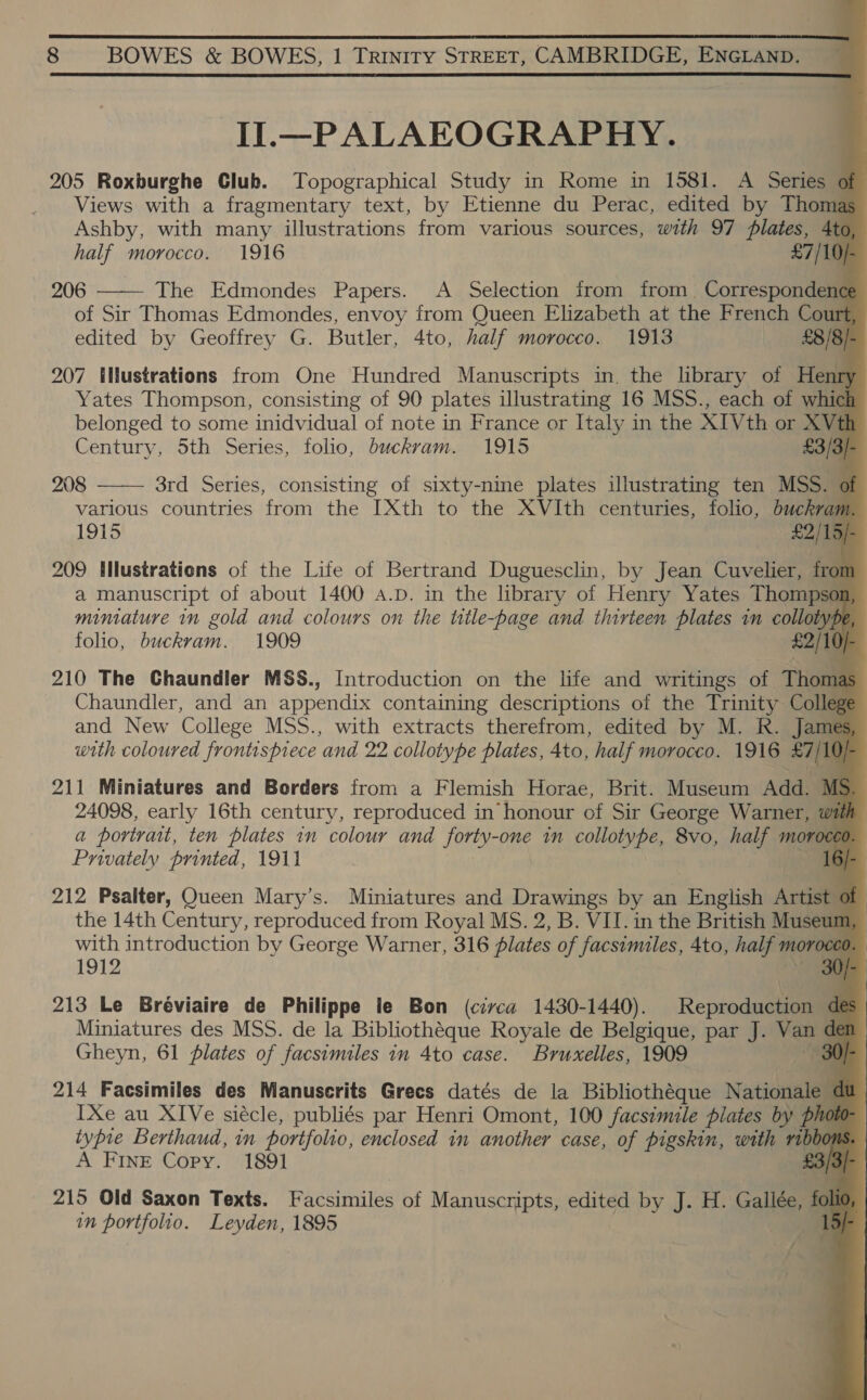 Il.—PALAEOGRAPHY. 205 Roxburghe Club. Topographical Study in Rome in 1581. A Series o Views with a fragmentary text, by Etienne du Perac, edited by Thomas Ashby, with many illustrations from various sources, with 97 plates, 4to half morocco. 1916 £7/104 206 The Edmondes Papers. A Selection from from Correspondence of Sir Thomas Edmondes, envoy from Queen Elizabeth at the French Court edited by Geoffrey G. Butler, 4to, half morocco. 1913 £8/8/ 207 ilustrations from One Hundred Manuscripts in. the library of Henry Yates Thompson, consisting of 90 plates illustrating 16 MSS., each of which belonged to some inidvidual of note in France or Italy in the XI Vth or XVth Century, 5th Series, folio, buckram. 1915 £3/3/- 208 3rd Series, consisting of sixty-nine plates illustrating ten MSS. of various countries from the I[Xth to the XVIth centuries, folio, buckvam. 1915 £2/15/ 209 INustrations of the Life of Bertrand Duguesclin, by Jean Cuvelier, from a manuscript of about 1400 a.D. in the library of Henry Yates Thompsoi a miniature in gold and colours on the title-page and thirteen plates in collotype folio, buckram. 1909 eo 210 The Chaundler MSS., Introduction on the life and writings of Thomas Chaundler, and an appendix containing descriptions of the Trinity Colles Ege and New College MSS., with extracts therefrom, edited by M. R. with coloured frontispiece and 22 collotype plates, 4to, half morocco. 1916 27/10 211 Miniatures and Borders from a Flemish Horae, Brit. Museum Add. MS 24098, early 16th century, reproduced in honour of Sir George Warner, with a portrait, ten plates in colour and forty-one in collotype, 8vo, half morocco. Privately printed, 1911 6/- Fi                   212 Psalter, Queen Mary’s. Miniatures and Drawings by an English sei ; qi the 14th Century, reproduced from Royal MS. 2, B. VII. in the British ale with introduction by George Warner, 316 plates of facsimiles, 4to, half moro 1912 0 /- 213 Le Bréviaire de Philippe le Bon (civca 1430-1440). ton de Miniatures des MSS. de la Bibliothéque Royale de Belgique, par J. va dle Gheyn, 61 plates of facsimiles in 4to case. Bruxelles, 1909 « 214 Facsimiles des Manuserits Grees datés de la Bibliothéque Nationale c IXe au XIVe siécle, publiés par Henri Omont, 100 facsimile plates by pho typre Berthaud, in portfolio, enclosed in another case, of pigskin, wath ribbon A FINE Copy. 1891 [9 215 Old Saxon Texts. Facsimiles of Manuscripts, edited by J. H. Gallée, a in portfolio. Leyden, 1895 a f f 